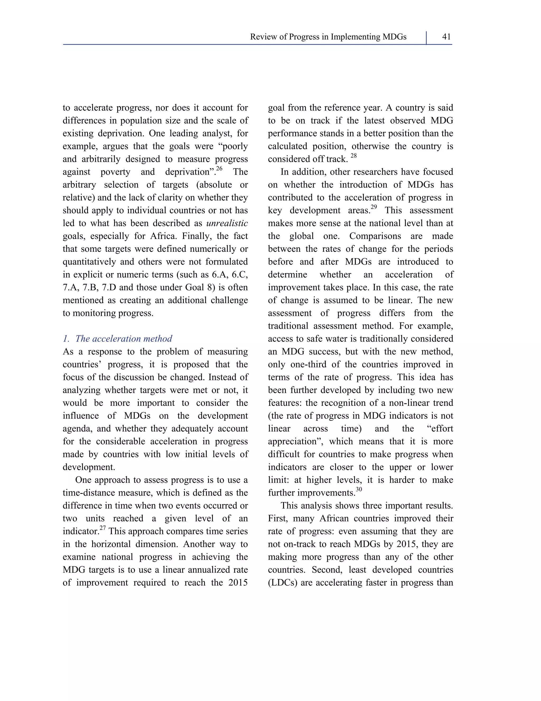 Review of Progress in Implementing MDGs 41 
to accelerate progress, nor does it account for 
differences in population size and the scale of 
existing deprivation. One leading analyst, for 
example, argues that the goals were “poorly 
and arbitrarily designed to measure progress 
against poverty and deprivation”.26 The 
arbitrary selection of targets (absolute or 
relative) and the lack of clarity on whether they 
should apply to individual countries or not has 
led to what has been described as unrealistic 
goals, especially for Africa. Finally, the fact 
that some targets were defined numerically or 
quantitatively and others were not formulated 
in explicit or numeric terms (such as 6.A, 6.C, 
7.A, 7.B, 7.D and those under Goal 8) is often 
mentioned as creating an additional challenge 
to monitoring progress. 
1. The acceleration method 
As a response to the problem of measuring 
countries’ progress, it is proposed that the 
focus of the discussion be changed. Instead of 
analyzing whether targets were met or not, it 
would be more important to consider the 
influence of MDGs on the development 
agenda, and whether they adequately account 
for the considerable acceleration in progress 
made by countries with low initial levels of 
development. 
One approach to assess progress is to use a 
time-distance measure, which is defined as the 
difference in time when two events occurred or 
two units reached a given level of an 
indicator.27 This approach compares time series 
in the horizontal dimension. Another way to 
examine national progress in achieving the 
MDG targets is to use a linear annualized rate 
of improvement required to reach the 2015 
goal from the reference year. A country is said 
to be on track if the latest observed MDG 
performance stands in a better position than the 
calculated position, otherwise the country is 
considered off track. 28 
In addition, other researchers have focused 
on whether the introduction of MDGs has 
contributed to the acceleration of progress in 
key development areas.29 This assessment 
makes more sense at the national level than at 
the global one. Comparisons are made 
between the rates of change for the periods 
before and after MDGs are introduced to 
determine whether an acceleration of 
improvement takes place. In this case, the rate 
of change is assumed to be linear. The new 
assessment of progress differs from the 
traditional assessment method. For example, 
access to safe water is traditionally considered 
an MDG success, but with the new method, 
only one-third of the countries improved in 
terms of the rate of progress. This idea has 
been further developed by including two new 
features: the recognition of a non-linear trend 
(the rate of progress in MDG indicators is not 
linear across time) and the “effort 
appreciation”, which means that it is more 
difficult for countries to make progress when 
indicators are closer to the upper or lower 
limit: at higher levels, it is harder to make 
further improvements.30 
This analysis shows three important results. 
First, many African countries improved their 
rate of progress: even assuming that they are 
not on-track to reach MDGs by 2015, they are 
making more progress than any of the other 
countries. Second, least developed countries 
(LDCs) are accelerating faster in progress than 
 
