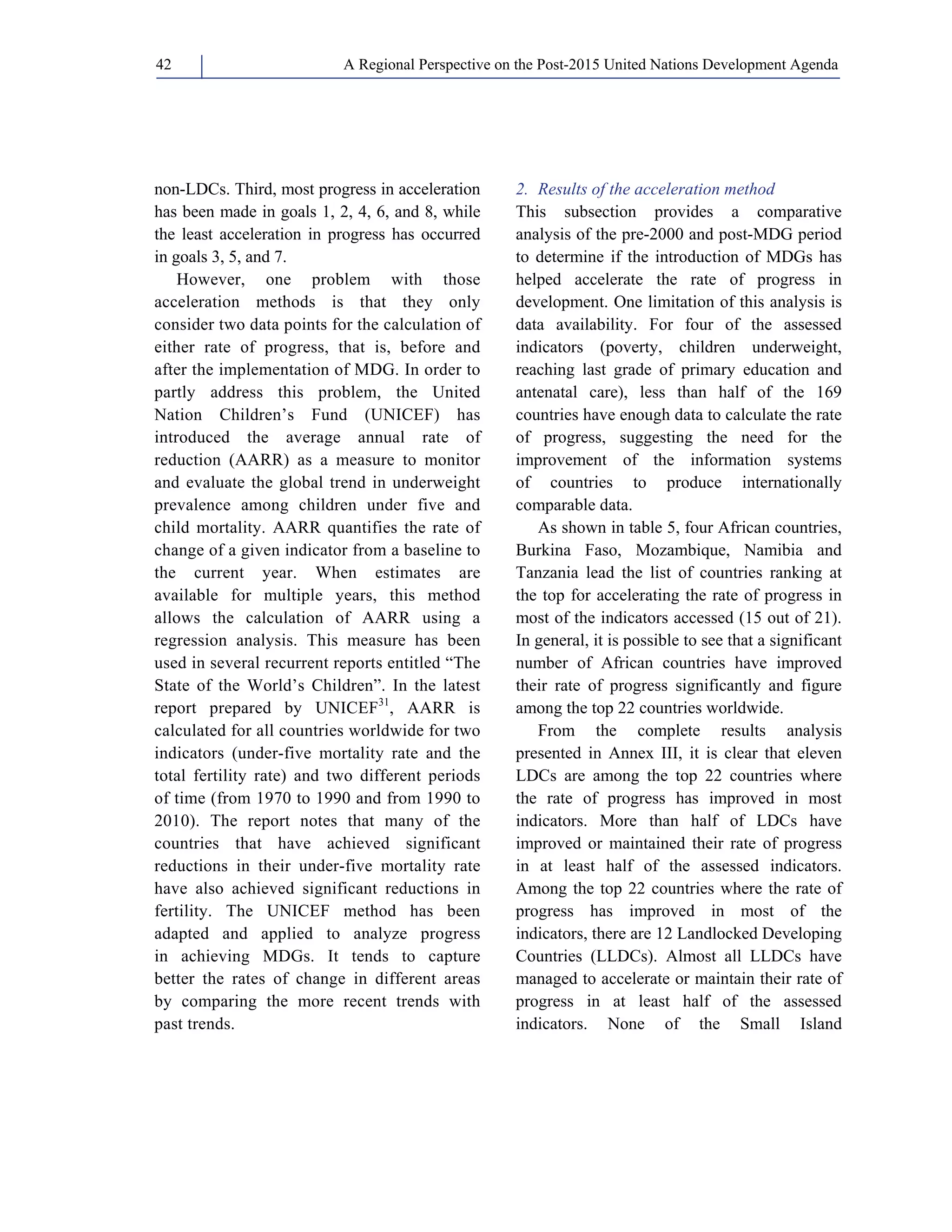 A Regional Perspective on the Post-2015 42 United Nations Development Agenda 
non-LDCs. Third, most progress in acceleration 
has been made in goals 1, 2, 4, 6, and 8, while 
the least acceleration in progress has occurred 
in goals 3, 5, and 7. 
However, one problem with those 
acceleration methods is that they only 
consider two data points for the calculation of 
either rate of progress, that is, before and 
after the implementation of MDG. In order to 
partly address this problem, the United 
Nation Children’s Fund (UNICEF) has 
introduced the average annual rate of 
reduction (AARR) as a measure to monitor 
and evaluate the global trend in underweight 
prevalence among children under five and 
child mortality. AARR quantifies the rate of 
change of a given indicator from a baseline to 
the current year. When estimates are 
available for multiple years, this method 
allows the calculation of AARR using a 
regression analysis. This measure has been 
used in several recurrent reports entitled “The 
State of the World’s Children”. In the latest 
report prepared by UNICEF31, AARR is 
calculated for all countries worldwide for two 
indicators (under-five mortality rate and the 
total fertility rate) and two different periods 
of time (from 1970 to 1990 and from 1990 to 
2010). The report notes that many of the 
countries that have achieved significant 
reductions in their under-five mortality rate 
have also achieved significant reductions in 
fertility. The UNICEF method has been 
adapted and applied to analyze progress 
in achieving MDGs. It tends to capture 
better the rates of change in different areas 
by comparing the more recent trends with 
past trends. 
2. Results of the acceleration method 
This subsection provides a comparative 
analysis of the pre-2000 and post-MDG period 
to determine if the introduction of MDGs has 
helped accelerate the rate of progress in 
development. One limitation of this analysis is 
data availability. For four of the assessed 
indicators (poverty, children underweight, 
reaching last grade of primary education and 
antenatal care), less than half of the 169 
countries have enough data to calculate the rate 
of progress, suggesting the need for the 
improvement of the information systems 
of countries to produce internationally 
comparable data. 
As shown in table 5, four African countries, 
Burkina Faso, Mozambique, Namibia and 
Tanzania lead the list of countries ranking at 
the top for accelerating the rate of progress in 
most of the indicators accessed (15 out of 21). 
In general, it is possible to see that a significant 
number of African countries have improved 
their rate of progress significantly and figure 
among the top 22 countries worldwide. 
From the complete results analysis 
presented in Annex III, it is clear that eleven 
LDCs are among the top 22 countries where 
the rate of progress has improved in most 
indicators. More than half of LDCs have 
improved or maintained their rate of progress 
in at least half of the assessed indicators. 
Among the top 22 countries where the rate of 
progress has improved in most of the 
indicators, there are 12 Landlocked Developing 
Countries (LLDCs). Almost all LLDCs have 
managed to accelerate or maintain their rate of 
progress in at least half of the assessed 
indicators. None of the Small Island 
 