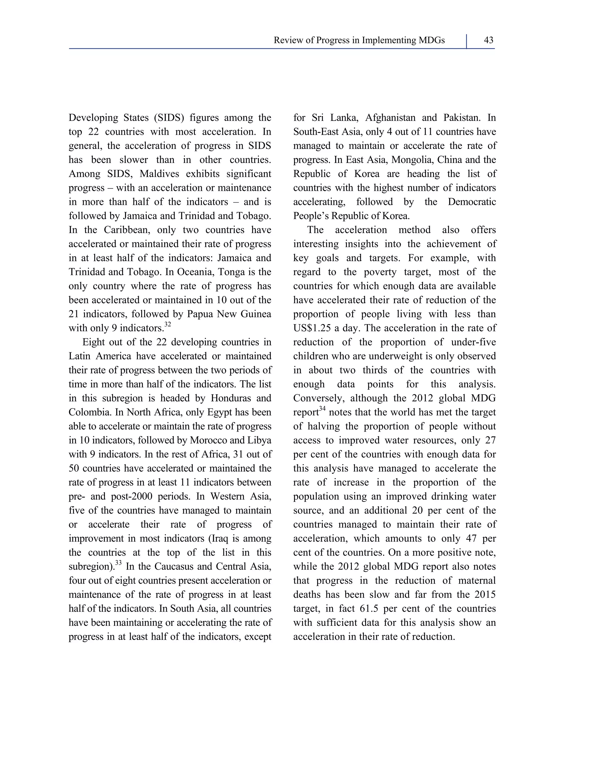 Review of Progress in Implementing MDGs 43 
Developing States (SIDS) figures among the 
top 22 countries with most acceleration. In 
general, the acceleration of progress in SIDS 
has been slower than in other countries. 
Among SIDS, Maldives exhibits significant 
progress – with an acceleration or maintenance 
in more than half of the indicators – and is 
followed by Jamaica and Trinidad and Tobago. 
In the Caribbean, only two countries have 
accelerated or maintained their rate of progress 
in at least half of the indicators: Jamaica and 
Trinidad and Tobago. In Oceania, Tonga is the 
only country where the rate of progress has 
been accelerated or maintained in 10 out of the 
21 indicators, followed by Papua New Guinea 
with only 9 indicators.32 
Eight out of the 22 developing countries in 
Latin America have accelerated or maintained 
their rate of progress between the two periods of 
time in more than half of the indicators. The list 
in this subregion is headed by Honduras and 
Colombia. In North Africa, only Egypt has been 
able to accelerate or maintain the rate of progress 
in 10 indicators, followed by Morocco and Libya 
with 9 indicators. In the rest of Africa, 31 out of 
50 countries have accelerated or maintained the 
rate of progress in at least 11 indicators between 
pre- and post-2000 periods. In Western Asia, 
five of the countries have managed to maintain 
or accelerate their rate of progress of 
improvement in most indicators (Iraq is among 
the countries at the top of the list in this 
subregion).33 In the Caucasus and Central Asia, 
four out of eight countries present acceleration or 
maintenance of the rate of progress in at least 
half of the indicators. In South Asia, all countries 
have been maintaining or accelerating the rate of 
progress in at least half of the indicators, except 
for Sri Lanka, Afghanistan and Pakistan. In 
South-East Asia, only 4 out of 11 countries have 
managed to maintain or accelerate the rate of 
progress. In East Asia, Mongolia, China and the 
Republic of Korea are heading the list of 
countries with the highest number of indicators 
accelerating, followed by the Democratic 
People’s Republic of Korea. 
The acceleration method also offers 
interesting insights into the achievement of 
key goals and targets. For example, with 
regard to the poverty target, most of the 
countries for which enough data are available 
have accelerated their rate of reduction of the 
proportion of people living with less than 
US$1.25 a day. The acceleration in the rate of 
reduction of the proportion of under-five 
children who are underweight is only observed 
in about two thirds of the countries with 
enough data points for this analysis. 
Conversely, although the 2012 global MDG 
report34 notes that the world has met the target 
of halving the proportion of people without 
access to improved water resources, only 27 
per cent of the countries with enough data for 
this analysis have managed to accelerate the 
rate of increase in the proportion of the 
population using an improved drinking water 
source, and an additional 20 per cent of the 
countries managed to maintain their rate of 
acceleration, which amounts to only 47 per 
cent of the countries. On a more positive note, 
while the 2012 global MDG report also notes 
that progress in the reduction of maternal 
deaths has been slow and far from the 2015 
target, in fact 61.5 per cent of the countries 
with sufficient data for this analysis show an 
acceleration in their rate of reduction. 
 
