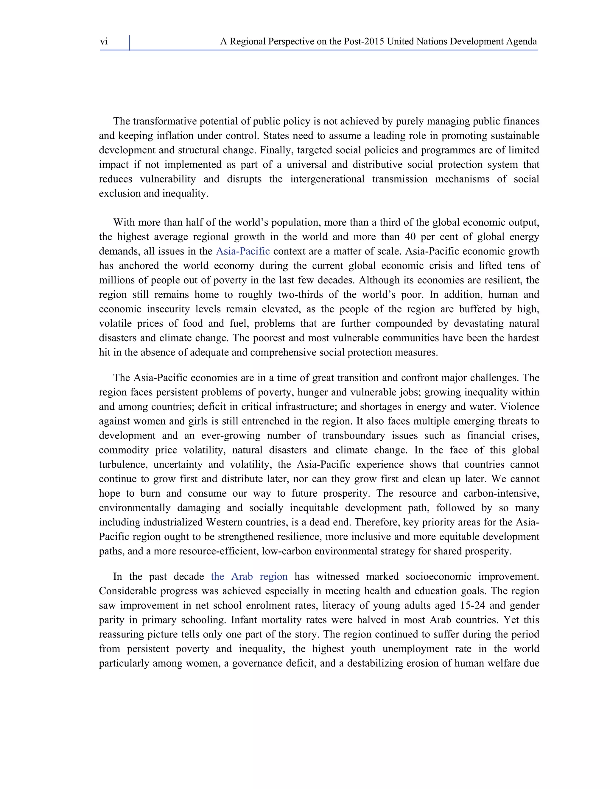 A Regional Perspective on the Post-2015 vi United Nations Development Agenda 
The transformative potential of public policy is not achieved by purely managing public finances 
and keeping inflation under control. States need to assume a leading role in promoting sustainable 
development and structural change. Finally, targeted social policies and programmes are of limited 
impact if not implemented as part of a universal and distributive social protection system that 
reduces vulnerability and disrupts the intergenerational transmission mechanisms of social 
exclusion and inequality. 
With more than half of the world’s population, more than a third of the global economic output, 
the highest average regional growth in the world and more than 40 per cent of global energy 
demands, all issues in the Asia-Pacific context are a matter of scale. Asia-Pacific economic growth 
has anchored the world economy during the current global economic crisis and lifted tens of 
millions of people out of poverty in the last few decades. Although its economies are resilient, the 
region still remains home to roughly two-thirds of the world’s poor. In addition, human and 
economic insecurity levels remain elevated, as the people of the region are buffeted by high, 
volatile prices of food and fuel, problems that are further compounded by devastating natural 
disasters and climate change. The poorest and most vulnerable communities have been the hardest 
hit in the absence of adequate and comprehensive social protection measures. 
The Asia-Pacific economies are in a time of great transition and confront major challenges. The 
region faces persistent problems of poverty, hunger and vulnerable jobs; growing inequality within 
and among countries; deficit in critical infrastructure; and shortages in energy and water. Violence 
against women and girls is still entrenched in the region. It also faces multiple emerging threats to 
development and an ever-growing number of transboundary issues such as financial crises, 
commodity price volatility, natural disasters and climate change. In the face of this global 
turbulence, uncertainty and volatility, the Asia-Pacific experience shows that countries cannot 
continue to grow first and distribute later, nor can they grow first and clean up later. We cannot 
hope to burn and consume our way to future prosperity. The resource and carbon-intensive, 
environmentally damaging and socially inequitable development path, followed by so many 
including industrialized Western countries, is a dead end. Therefore, key priority areas for the Asia- 
Pacific region ought to be strengthened resilience, more inclusive and more equitable development 
paths, and a more resource-efficient, low-carbon environmental strategy for shared prosperity. 
In the past decade the Arab region has witnessed marked socioeconomic improvement. 
Considerable progress was achieved especially in meeting health and education goals. The region 
saw improvement in net school enrolment rates, literacy of young adults aged 15-24 and gender 
parity in primary schooling. Infant mortality rates were halved in most Arab countries. Yet this 
reassuring picture tells only one part of the story. The region continued to suffer during the period 
from persistent poverty and inequality, the highest youth unemployment rate in the world 
particularly among women, a governance deficit, and a destabilizing erosion of human welfare due 
 
