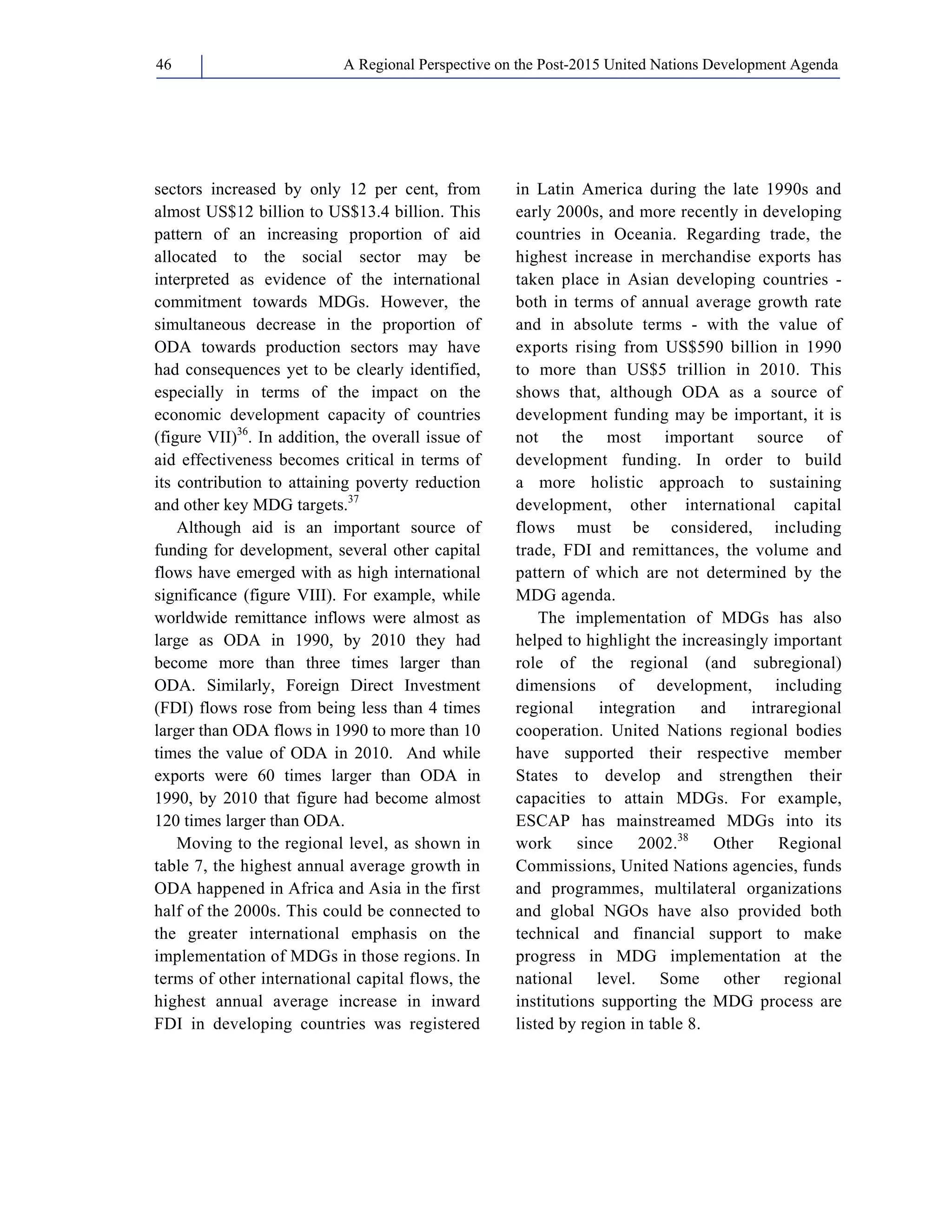 A Regional Perspective on the Post-2015 46 United Nations Development Agenda 
sectors increased by only 12 per cent, from 
almost US$12 billion to US$13.4 billion. This 
pattern of an increasing proportion of aid 
allocated to the social sector may be 
interpreted as evidence of the international 
commitment towards MDGs. However, the 
simultaneous decrease in the proportion of 
ODA towards production sectors may have 
had consequences yet to be clearly identified, 
especially in terms of the impact on the 
economic development capacity of countries 
(figure VII)36. In addition, the overall issue of 
aid effectiveness becomes critical in terms of 
its contribution to attaining poverty reduction 
and other key MDG targets.37 
Although aid is an important source of 
funding for development, several other capital 
flows have emerged with as high international 
significance (figure VIII). For example, while 
worldwide remittance inflows were almost as 
large as ODA in 1990, by 2010 they had 
become more than three times larger than 
ODA. Similarly, Foreign Direct Investment 
(FDI) flows rose from being less than 4 times 
larger than ODA flows in 1990 to more than 10 
times the value of ODA in 2010. And while 
exports were 60 times larger than ODA in 
1990, by 2010 that figure had become almost 
120 times larger than ODA. 
Moving to the regional level, as shown in 
table 7, the highest annual average growth in 
ODA happened in Africa and Asia in the first 
half of the 2000s. This could be connected to 
the greater international emphasis on the 
implementation of MDGs in those regions. In 
terms of other international capital flows, the 
highest annual average increase in inward 
FDI in developing countries was registered 
in Latin America during the late 1990s and 
early 2000s, and more recently in developing 
countries in Oceania. Regarding trade, the 
highest increase in merchandise exports has 
taken place in Asian developing countries - 
both in terms of annual average growth rate 
and in absolute terms - with the value of 
exports rising from US$590 billion in 1990 
to more than US$5 trillion in 2010. This 
shows that, although ODA as a source of 
development funding may be important, it is 
not the most important source of 
development funding. In order to build 
a more holistic approach to sustaining 
development, other international capital 
flows must be considered, including 
trade, FDI and remittances, the volume and 
pattern of which are not determined by the 
MDG agenda. 
The implementation of MDGs has also 
helped to highlight the increasingly important 
role of the regional (and subregional) 
dimensions of development, including 
regional integration and intraregional 
cooperation. United Nations regional bodies 
have supported their respective member 
States to develop and strengthen their 
capacities to attain MDGs. For example, 
ESCAP has mainstreamed MDGs into its 
work since 2002.38 Other Regional 
Commissions, United Nations agencies, funds 
and programmes, multilateral organizations 
and global NGOs have also provided both 
technical and financial support to make 
progress in MDG implementation at the 
national level. Some other regional 
institutions supporting the MDG process are 
listed by region in table 8. 
 