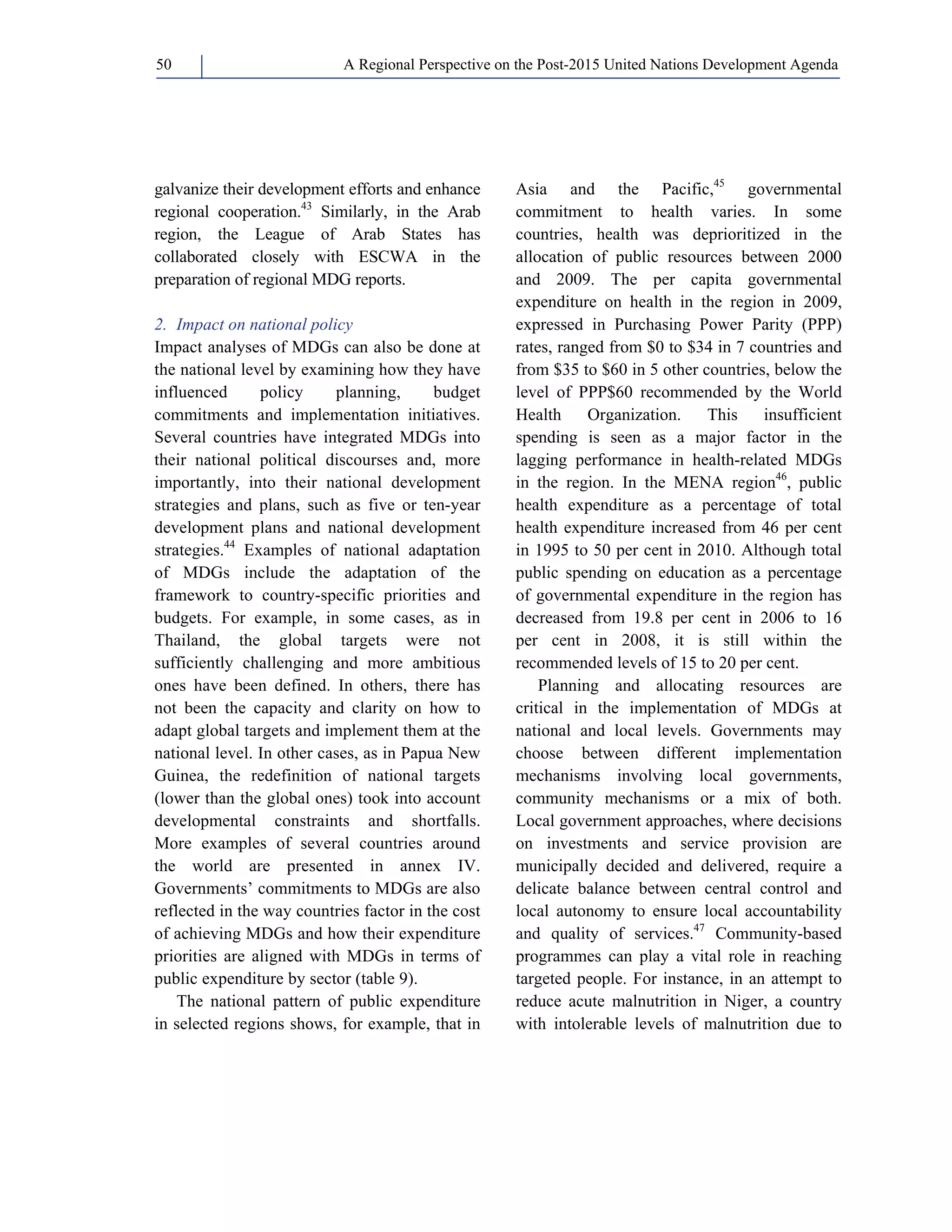 A Regional Perspective on the Post-2015 50 United Nations Development Agenda 
galvanize their development efforts and enhance 
regional cooperation.43 Similarly, in the Arab 
region, the League of Arab States has 
collaborated closely with ESCWA in the 
preparation of regional MDG reports. 
2. Impact on national policy 
Impact analyses of MDGs can also be done at 
the national level by examining how they have 
influenced policy planning, budget 
commitments and implementation initiatives. 
Several countries have integrated MDGs into 
their national political discourses and, more 
importantly, into their national development 
strategies and plans, such as five or ten-year 
development plans and national development 
strategies.44 Examples of national adaptation 
of MDGs include the adaptation of the 
framework to country-specific priorities and 
budgets. For example, in some cases, as in 
Thailand, the global targets were not 
sufficiently challenging and more ambitious 
ones have been defined. In others, there has 
not been the capacity and clarity on how to 
adapt global targets and implement them at the 
national level. In other cases, as in Papua New 
Guinea, the redefinition of national targets 
(lower than the global ones) took into account 
developmental constraints and shortfalls. 
More examples of several countries around 
the world are presented in annex IV. 
Governments’ commitments to MDGs are also 
reflected in the way countries factor in the cost 
of achieving MDGs and how their expenditure 
priorities are aligned with MDGs in terms of 
public expenditure by sector (table 9). 
The national pattern of public expenditure 
in selected regions shows, for example, that in 
Asia and the Pacific,45 governmental 
commitment to health varies. In some 
countries, health was deprioritized in the 
allocation of public resources between 2000 
and 2009. The per capita governmental 
expenditure on health in the region in 2009, 
expressed in Purchasing Power Parity (PPP) 
rates, ranged from $0 to $34 in 7 countries and 
from $35 to $60 in 5 other countries, below the 
level of PPP$60 recommended by the World 
Health Organization. This insufficient 
spending is seen as a major factor in the 
lagging performance in health-related MDGs 
in the region. In the MENA region46, public 
health expenditure as a percentage of total 
health expenditure increased from 46 per cent 
in 1995 to 50 per cent in 2010. Although total 
public spending on education as a percentage 
of governmental expenditure in the region has 
decreased from 19.8 per cent in 2006 to 16 
per cent in 2008, it is still within the 
recommended levels of 15 to 20 per cent. 
Planning and allocating resources are 
critical in the implementation of MDGs at 
national and local levels. Governments may 
choose between different implementation 
mechanisms involving local governments, 
community mechanisms or a mix of both. 
Local government approaches, where decisions 
on investments and service provision are 
municipally decided and delivered, require a 
delicate balance between central control and 
local autonomy to ensure local accountability 
and quality of services.47 Community-based 
programmes can play a vital role in reaching 
targeted people. For instance, in an attempt to 
reduce acute malnutrition in Niger, a country 
with intolerable levels of malnutrition due to 
 