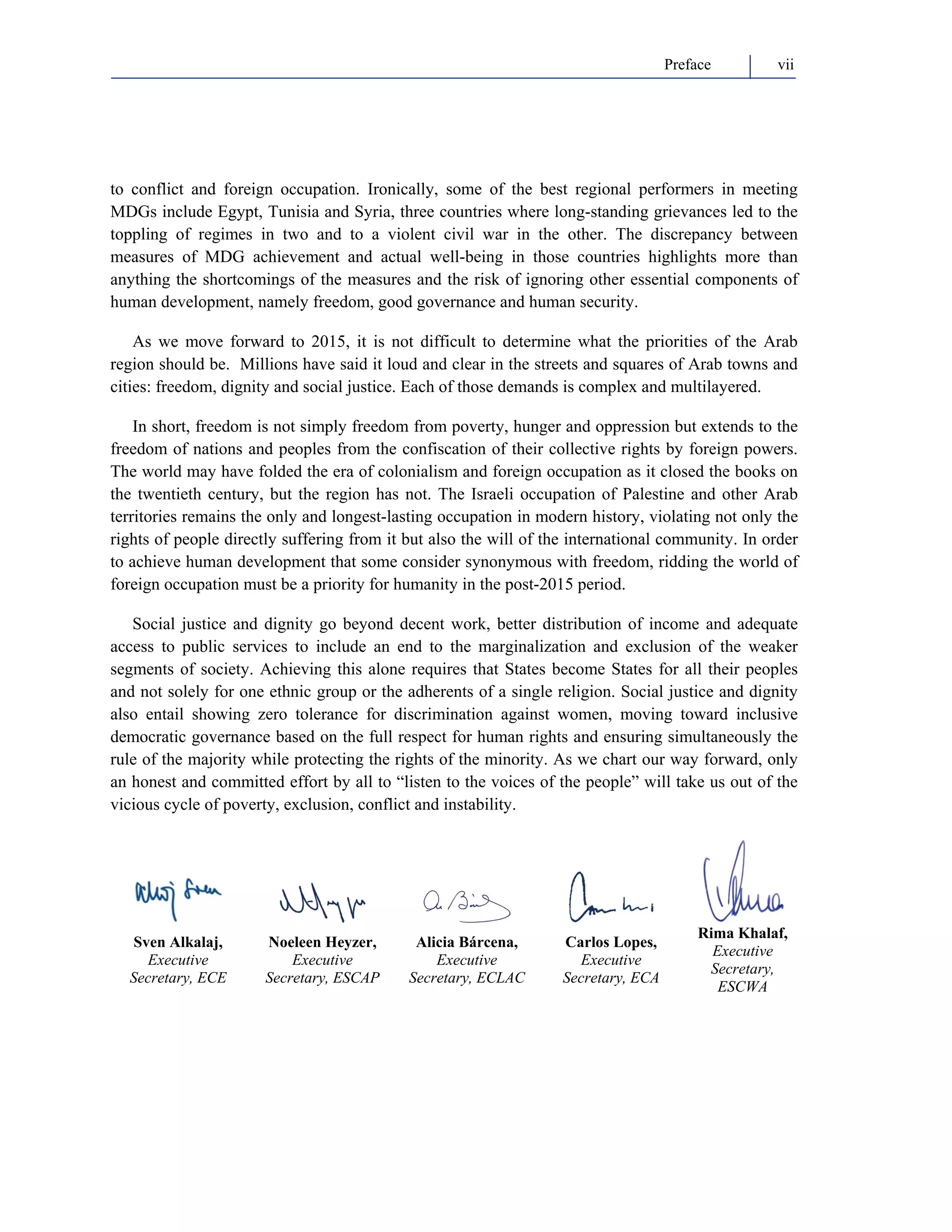 Preface vii 
to conflict and foreign occupation. Ironically, some of the best regional performers in meeting 
MDGs include Egypt, Tunisia and Syria, three countries where long-standing grievances led to the 
toppling of regimes in two and to a violent civil war in the other. The discrepancy between 
measures of MDG achievement and actual well-being in those countries highlights more than 
anything the shortcomings of the measures and the risk of ignoring other essential components of 
human development, namely freedom, good governance and human security. 
As we move forward to 2015, it is not difficult to determine what the priorities of the Arab 
region should be. Millions have said it loud and clear in the streets and squares of Arab towns and 
cities: freedom, dignity and social justice. Each of those demands is complex and multilayered. 
In short, freedom is not simply freedom from poverty, hunger and oppression but extends to the 
freedom of nations and peoples from the confiscation of their collective rights by foreign powers. 
The world may have folded the era of colonialism and foreign occupation as it closed the books on 
the twentieth century, but the region has not. The Israeli occupation of Palestine and other Arab 
territories remains the only and longest-lasting occupation in modern history, violating not only the 
rights of people directly suffering from it but also the will of the international community. In order 
to achieve human development that some consider synonymous with freedom, ridding the world of 
foreign occupation must be a priority for humanity in the post-2015 period. 
Social justice and dignity go beyond decent work, better distribution of income and adequate 
access to public services to include an end to the marginalization and exclusion of the weaker 
segments of society. Achieving this alone requires that States become States for all their peoples 
and not solely for one ethnic group or the adherents of a single religion. Social justice and dignity 
also entail showing zero tolerance for discrimination against women, moving toward inclusive 
democratic governance based on the full respect for human rights and ensuring simultaneously the 
rule of the majority while protecting the rights of the minority. As we chart our way forward, only 
an honest and committed effort by all to “listen to the voices of the people” will take us out of the 
vicious cycle of poverty, exclusion, conflict and instability. 
Sven Alkalaj, 
Executive 
Secretary, ECE 
Noeleen Heyzer, 
Executive 
Secretary, ESCAP 
Alicia Bárcena, 
Executive 
Secretary, ECLAC 
Carlos Lopes, 
Executive 
Secretary, ECA 
Rima Khalaf, 
Executive 
Secretary, 
ESCWA 
 
