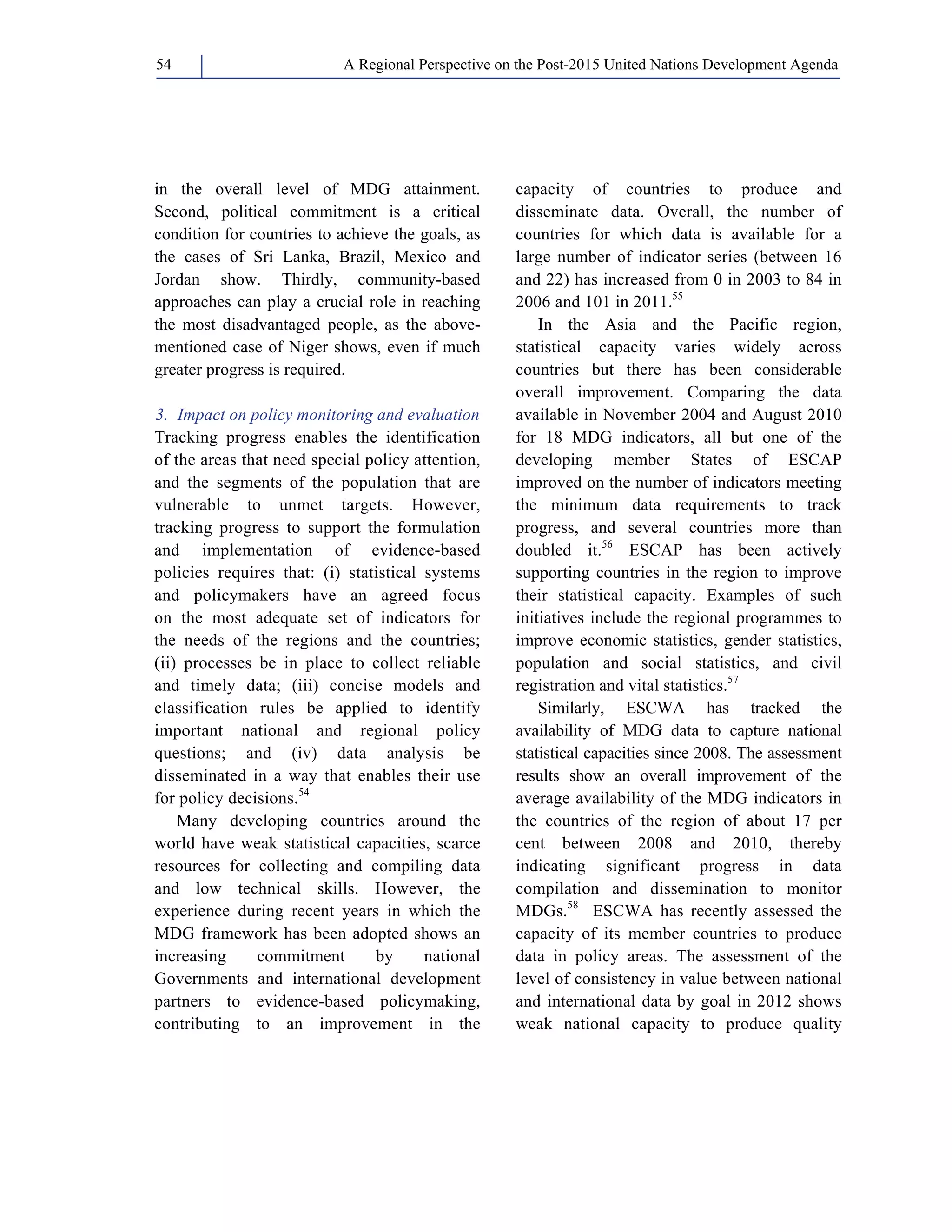 A Regional Perspective on the Post-2015 54 United Nations Development Agenda 
in the overall level of MDG attainment. 
Second, political commitment is a critical 
condition for countries to achieve the goals, as 
the cases of Sri Lanka, Brazil, Mexico and 
Jordan show. Thirdly, community-based 
approaches can play a crucial role in reaching 
the most disadvantaged people, as the above-mentioned 
case of Niger shows, even if much 
greater progress is required. 
3. Impact on policy monitoring and evaluation 
Tracking progress enables the identification 
of the areas that need special policy attention, 
and the segments of the population that are 
vulnerable to unmet targets. However, 
tracking progress to support the formulation 
and implementation of evidence-based 
policies requires that: (i) statistical systems 
and policymakers have an agreed focus 
on the most adequate set of indicators for 
the needs of the regions and the countries; 
(ii) processes be in place to collect reliable 
and timely data; (iii) concise models and 
classification rules be applied to identify 
important national and regional policy 
questions; and (iv) data analysis be 
disseminated in a way that enables their use 
for policy decisions.54 
Many developing countries around the 
world have weak statistical capacities, scarce 
resources for collecting and compiling data 
and low technical skills. However, the 
experience during recent years in which the 
MDG framework has been adopted shows an 
increasing commitment by national 
Governments and international development 
partners to evidence-based policymaking, 
contributing to an improvement in the 
capacity of countries to produce and 
disseminate data. Overall, the number of 
countries for which data is available for a 
large number of indicator series (between 16 
and 22) has increased from 0 in 2003 to 84 in 
2006 and 101 in 2011.55 
In the Asia and the Pacific region, 
statistical capacity varies widely across 
countries but there has been considerable 
overall improvement. Comparing the data 
available in November 2004 and August 2010 
for 18 MDG indicators, all but one of the 
developing member States of ESCAP 
improved on the number of indicators meeting 
the minimum data requirements to track 
progress, and several countries more than 
doubled it.56 ESCAP has been actively 
supporting countries in the region to improve 
their statistical capacity. Examples of such 
initiatives include the regional programmes to 
improve economic statistics, gender statistics, 
population and social statistics, and civil 
registration and vital statistics.57 
Similarly, ESCWA has tracked the 
availability of MDG data to capture national 
statistical capacities since 2008. The assessment 
results show an overall improvement of the 
average availability of the MDG indicators in 
the countries of the region of about 17 per 
cent between 2008 and 2010, thereby 
indicating significant progress in data 
compilation and dissemination to monitor 
MDGs.58 ESCWA has recently assessed the 
capacity of its member countries to produce 
data in policy areas. The assessment of the 
level of consistency in value between national 
and international data by goal in 2012 shows 
weak national capacity to produce quality 
 