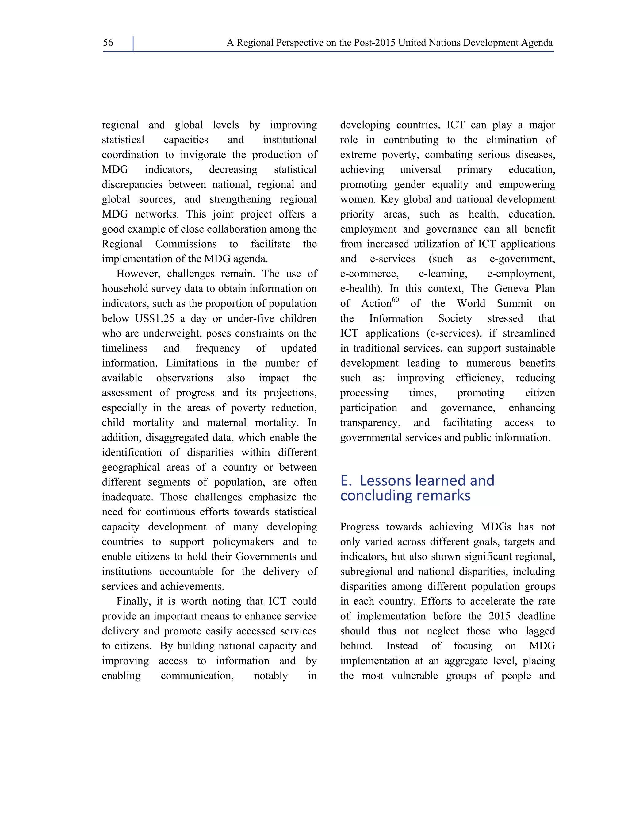 A Regional Perspective on the Post-2015 56 United Nations Development Agenda 
regional and global levels by improving 
statistical capacities and institutional 
coordination to invigorate the production of 
MDG indicators, decreasing statistical 
discrepancies between national, regional and 
global sources, and strengthening regional 
MDG networks. This joint project offers a 
good example of close collaboration among the 
Regional Commissions to facilitate the 
implementation of the MDG agenda. 
However, challenges remain. The use of 
household survey data to obtain information on 
indicators, such as the proportion of population 
below US$1.25 a day or under-five children 
who are underweight, poses constraints on the 
timeliness and frequency of updated 
information. Limitations in the number of 
available observations also impact the 
assessment of progress and its projections, 
especially in the areas of poverty reduction, 
child mortality and maternal mortality. In 
addition, disaggregated data, which enable the 
identification of disparities within different 
geographical areas of a country or between 
different segments of population, are often 
inadequate. Those challenges emphasize the 
need for continuous efforts towards statistical 
capacity development of many developing 
countries to support policymakers and to 
enable citizens to hold their Governments and 
institutions accountable for the delivery of 
services and achievements. 
Finally, it is worth noting that ICT could 
provide an important means to enhance service 
delivery and promote easily accessed services 
to citizens. By building national capacity and 
improving access to information and by 
enabling communication, notably in 
developing countries, ICT can play a major 
role in contributing to the elimination of 
extreme poverty, combating serious diseases, 
achieving universal primary education, 
promoting gender equality and empowering 
women. Key global and national development 
priority areas, such as health, education, 
employment and governance can all benefit 
from increased utilization of ICT applications 
and e-services (such as e-government, 
e-commerce, e-learning, e-employment, 
e-health). In this context, The Geneva Plan 
of Action60 of the World Summit on 
the Information Society stressed that 
ICT applications (e-services), if streamlined 
in traditional services, can support sustainable 
development leading to numerous benefits 
such as: improving efficiency, reducing 
processing times, promoting citizen 
participation and governance, enhancing 
transparency, and facilitating access to 
governmental services and public information. 
E. Lessons learned and 
concluding remarks 
Progress towards achieving MDGs has not 
only varied across different goals, targets and 
indicators, but also shown significant regional, 
subregional and national disparities, including 
disparities among different population groups 
in each country. Efforts to accelerate the rate 
of implementation before the 2015 deadline 
should thus not neglect those who lagged 
behind. Instead of focusing on MDG 
implementation at an aggregate level, placing 
the most vulnerable groups of people and 
 