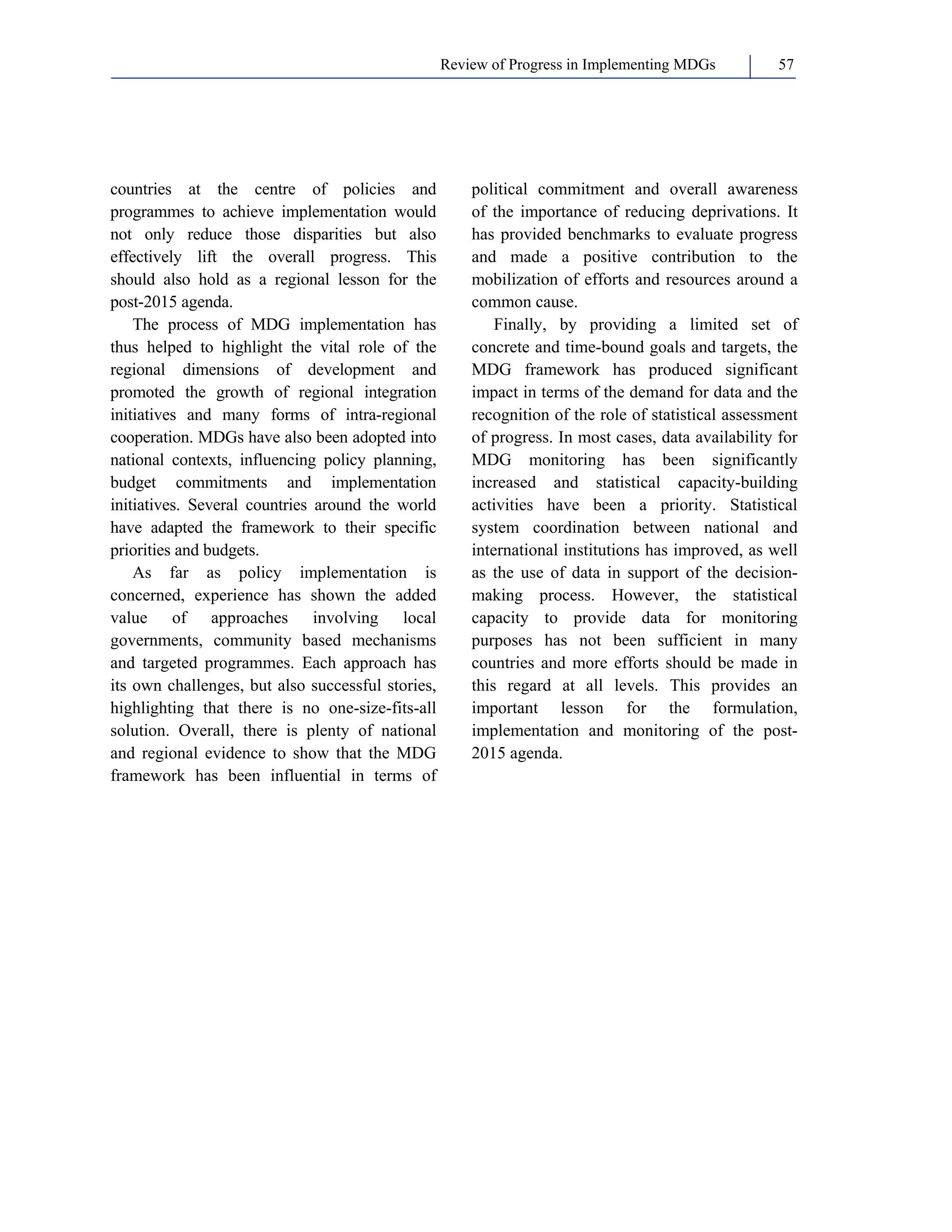Review of Progress in Implementing MDGs 57 
countries at the centre of policies and 
programmes to achieve implementation would 
not only reduce those disparities but also 
effectively lift the overall progress. This 
should also hold as a regional lesson for the 
post-2015 agenda. 
The process of MDG implementation has 
thus helped to highlight the vital role of the 
regional dimensions of development and 
promoted the growth of regional integration 
initiatives and many forms of intra-regional 
cooperation. MDGs have also been adopted into 
national contexts, influencing policy planning, 
budget commitments and implementation 
initiatives. Several countries around the world 
have adapted the framework to their specific 
priorities and budgets. 
As far as policy implementation is 
concerned, experience has shown the added 
value of approaches involving local 
governments, community based mechanisms 
and targeted programmes. Each approach has 
its own challenges, but also successful stories, 
highlighting that there is no one-size-fits-all 
solution. Overall, there is plenty of national 
and regional evidence to show that the MDG 
framework has been influential in terms of 
political commitment and overall awareness 
of the importance of reducing deprivations. It 
has provided benchmarks to evaluate progress 
and made a positive contribution to the 
mobilization of efforts and resources around a 
common cause. 
Finally, by providing a limited set of 
concrete and time-bound goals and targets, the 
MDG framework has produced significant 
impact in terms of the demand for data and the 
recognition of the role of statistical assessment 
of progress. In most cases, data availability for 
MDG monitoring has been significantly 
increased and statistical capacity-building 
activities have been a priority. Statistical 
system coordination between national and 
international institutions has improved, as well 
as the use of data in support of the decision-making 
process. However, the statistical 
capacity to provide data for monitoring 
purposes has not been sufficient in many 
countries and more efforts should be made in 
this regard at all levels. This provides an 
important lesson for the formulation, 
implementation and monitoring of the post- 
2015 agenda. 
 