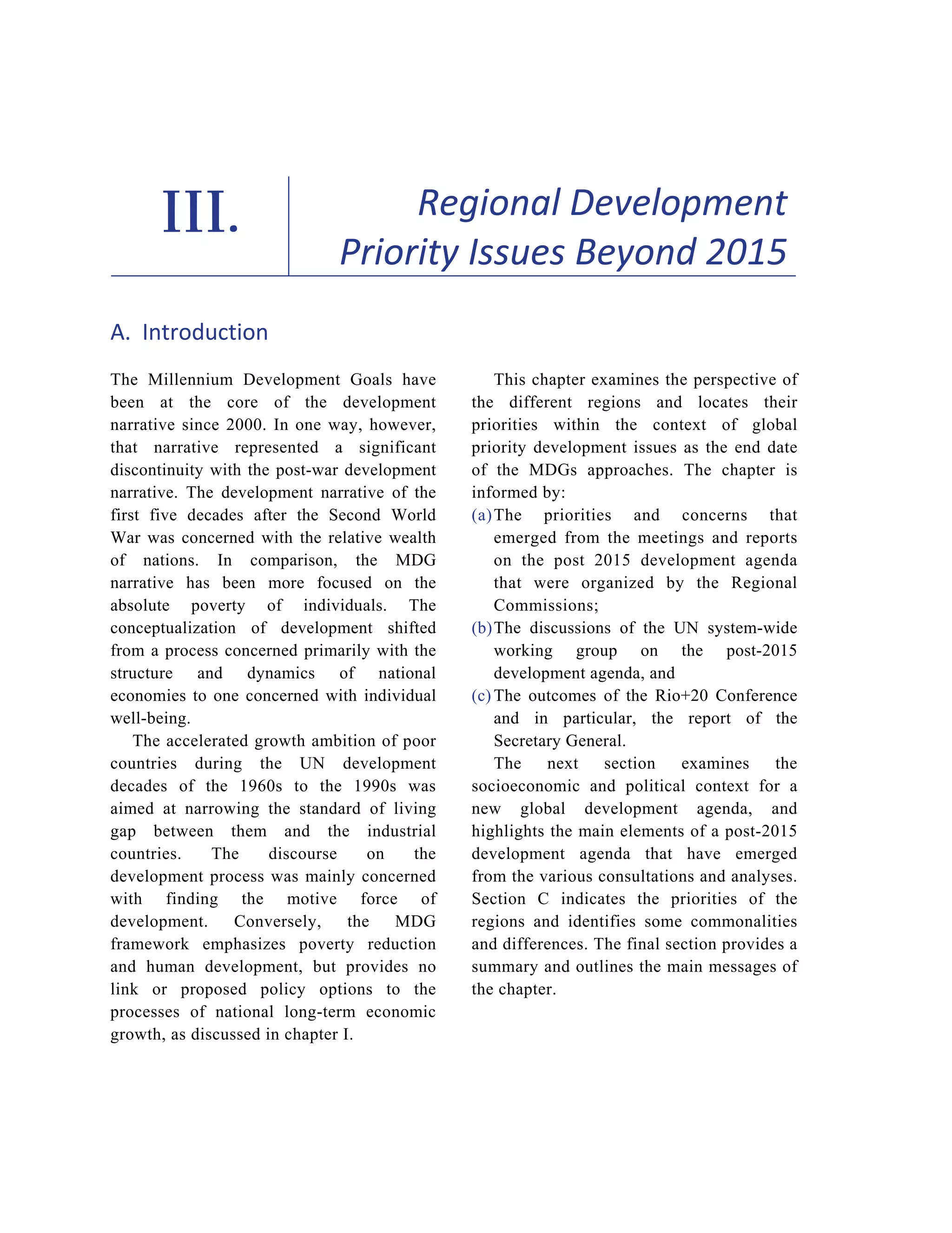 59 
III. Regional Development 
Priority Issues Beyond 2015 
A. Introduction 
The Millennium Development Goals have 
been at the core of the development 
narrative since 2000. In one way, however, 
that narrative represented a significant 
discontinuity with the post-war development 
narrative. The development narrative of the 
first five decades after the Second World 
War was concerned with the relative wealth 
of nations. In comparison, the MDG 
narrative has been more focused on the 
absolute poverty of individuals. The 
conceptualization of development shifted 
from a process concerned primarily with the 
structure and dynamics of national 
economies to one concerned with individual 
well-being. 
The accelerated growth ambition of poor 
countries during the UN development 
decades of the 1960s to the 1990s was 
aimed at narrowing the standard of living 
gap between them and the industrial 
countries. The discourse on the 
development process was mainly concerned 
with finding the motive force of 
development. Conversely, the MDG 
framework emphasizes poverty reduction 
and human development, but provides no 
link or proposed policy options to the 
processes of national long-term economic 
growth, as discussed in chapter I. 
This chapter examines the perspective of 
the different regions and locates their 
priorities within the context of global 
priority development issues as the end date 
of the MDGs approaches. The chapter is 
informed by: 
(a) The priorities and concerns that 
emerged from the meetings and reports 
on the post 2015 development agenda 
that were organized by the Regional 
Commissions; 
(b) The discussions of the UN system-wide 
working group on the post-2015 
development agenda, and 
(c) The outcomes of the Rio+20 Conference 
and in particular, the report of the 
Secretary General. 
The next section examines the 
socioeconomic and political context for a 
new global development agenda, and 
highlights the main elements of a post-2015 
development agenda that have emerged 
from the various consultations and analyses. 
Section C indicates the priorities of the 
regions and identifies some commonalities 
and differences. The final section provides a 
summary and outlines the main messages of 
the chapter. 
 
