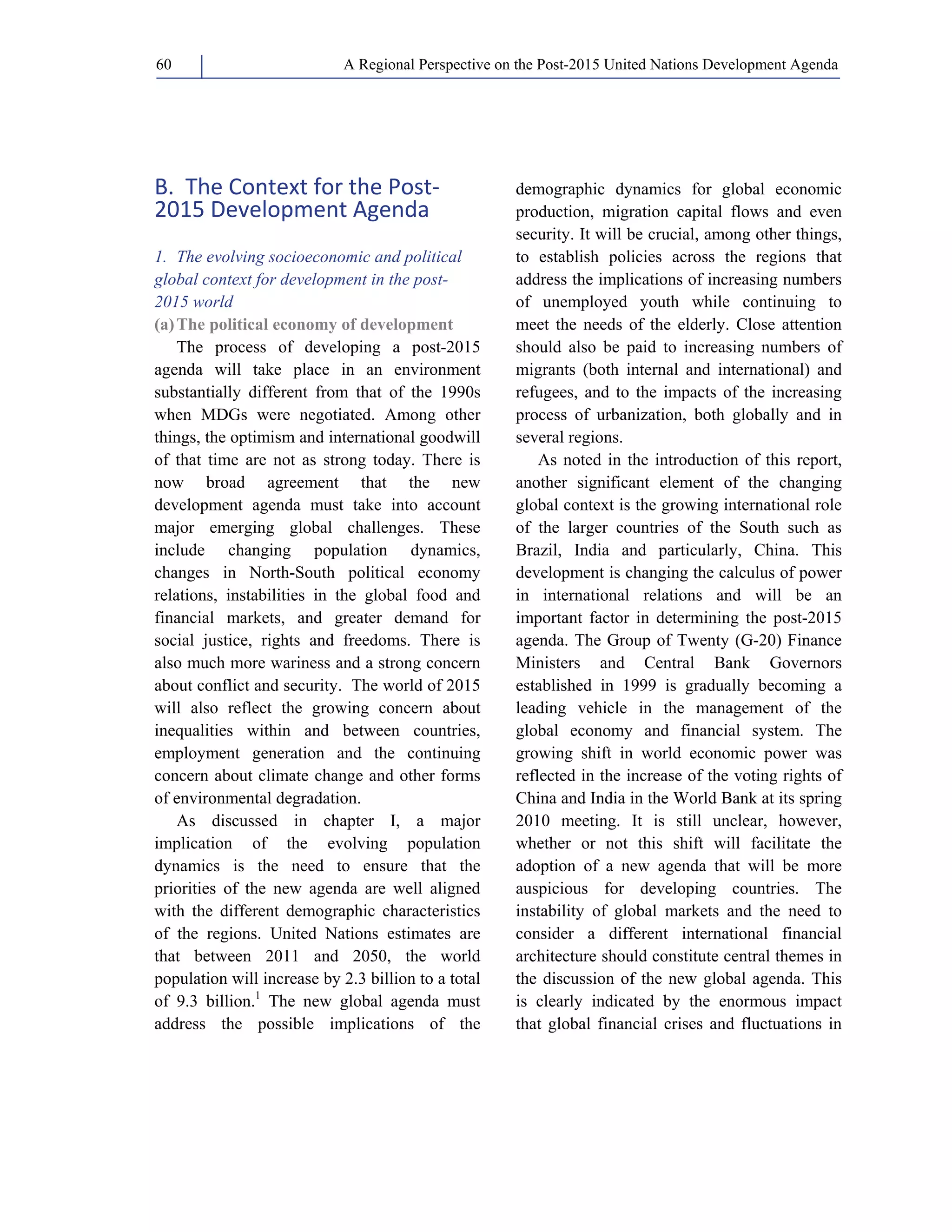 A Regional Perspective on the Post-2015 60 United Nations Development Agenda 
B. The Context for the Post‐ 
2015 Development Agenda 
1. The evolving socioeconomic and political 
global context for development in the post- 
2015 world 
(a) The political economy of development 
The process of developing a post-2015 
agenda will take place in an environment 
substantially different from that of the 1990s 
when MDGs were negotiated. Among other 
things, the optimism and international goodwill 
of that time are not as strong today. There is 
now broad agreement that the new 
development agenda must take into account 
major emerging global challenges. These 
include changing population dynamics, 
changes in North-South political economy 
relations, instabilities in the global food and 
financial markets, and greater demand for 
social justice, rights and freedoms. There is 
also much more wariness and a strong concern 
about conflict and security. The world of 2015 
will also reflect the growing concern about 
inequalities within and between countries, 
employment generation and the continuing 
concern about climate change and other forms 
of environmental degradation. 
As discussed in chapter I, a major 
implication of the evolving population 
dynamics is the need to ensure that the 
priorities of the new agenda are well aligned 
with the different demographic characteristics 
of the regions. United Nations estimates are 
that between 2011 and 2050, the world 
population will increase by 2.3 billion to a total 
of 9.3 billion.1 The new global agenda must 
address the possible implications of the 
demographic dynamics for global economic 
production, migration capital flows and even 
security. It will be crucial, among other things, 
to establish policies across the regions that 
address the implications of increasing numbers 
of unemployed youth while continuing to 
meet the needs of the elderly. Close attention 
should also be paid to increasing numbers of 
migrants (both internal and international) and 
refugees, and to the impacts of the increasing 
process of urbanization, both globally and in 
several regions. 
As noted in the introduction of this report, 
another significant element of the changing 
global context is the growing international role 
of the larger countries of the South such as 
Brazil, India and particularly, China. This 
development is changing the calculus of power 
in international relations and will be an 
important factor in determining the post-2015 
agenda. The Group of Twenty (G-20) Finance 
Ministers and Central Bank Governors 
established in 1999 is gradually becoming a 
leading vehicle in the management of the 
global economy and financial system. The 
growing shift in world economic power was 
reflected in the increase of the voting rights of 
China and India in the World Bank at its spring 
2010 meeting. It is still unclear, however, 
whether or not this shift will facilitate the 
adoption of a new agenda that will be more 
auspicious for developing countries. The 
instability of global markets and the need to 
consider a different international financial 
architecture should constitute central themes in 
the discussion of the new global agenda. This 
is clearly indicated by the enormous impact 
that global financial crises and fluctuations in 
 