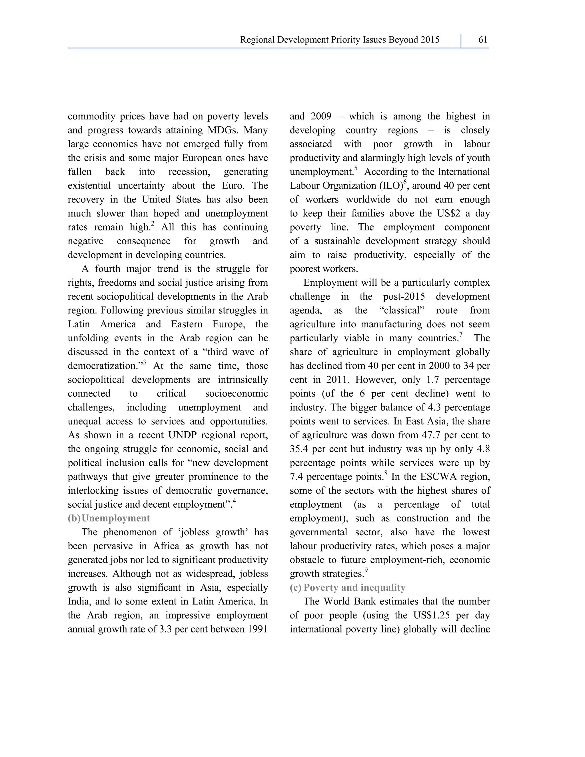 Regional Development Priority Issues Beyond 2015 61 
commodity prices have had on poverty levels 
and progress towards attaining MDGs. Many 
large economies have not emerged fully from 
the crisis and some major European ones have 
fallen back into recession, generating 
existential uncertainty about the Euro. The 
recovery in the United States has also been 
much slower than hoped and unemployment 
rates remain high.2 All this has continuing 
negative consequence for growth and 
development in developing countries. 
A fourth major trend is the struggle for 
rights, freedoms and social justice arising from 
recent sociopolitical developments in the Arab 
region. Following previous similar struggles in 
Latin America and Eastern Europe, the 
unfolding events in the Arab region can be 
discussed in the context of a “third wave of 
democratization.”3 At the same time, those 
sociopolitical developments are intrinsically 
connected to critical socioeconomic 
challenges, including unemployment and 
unequal access to services and opportunities. 
As shown in a recent UNDP regional report, 
the ongoing struggle for economic, social and 
political inclusion calls for “new development 
pathways that give greater prominence to the 
interlocking issues of democratic governance, 
social justice and decent employment”.4 
(b) Unemployment 
The phenomenon of ‘jobless growth’ has 
been pervasive in Africa as growth has not 
generated jobs nor led to significant productivity 
increases. Although not as widespread, jobless 
growth is also significant in Asia, especially 
India, and to some extent in Latin America. In 
the Arab region, an impressive employment 
annual growth rate of 3.3 per cent between 1991 
and 2009 – which is among the highest in 
developing country regions – is closely 
associated with poor growth in labour 
productivity and alarmingly high levels of youth 
unemployment.5 According to the International 
Labour Organization (ILO)6, around 40 per cent 
of workers worldwide do not earn enough 
to keep their families above the US$2 a day 
poverty line. The employment component 
of a sustainable development strategy should 
aim to raise productivity, especially of the 
poorest workers. 
Employment will be a particularly complex 
challenge in the post-2015 development 
agenda, as the “classical” route from 
agriculture into manufacturing does not seem 
particularly viable in many countries.7 The 
share of agriculture in employment globally 
has declined from 40 per cent in 2000 to 34 per 
cent in 2011. However, only 1.7 percentage 
points (of the 6 per cent decline) went to 
industry. The bigger balance of 4.3 percentage 
points went to services. In East Asia, the share 
of agriculture was down from 47.7 per cent to 
35.4 per cent but industry was up by only 4.8 
percentage points while services were up by 
7.4 percentage points.8 In the ESCWA region, 
some of the sectors with the highest shares of 
employment (as a percentage of total 
employment), such as construction and the 
governmental sector, also have the lowest 
labour productivity rates, which poses a major 
obstacle to future employment-rich, economic 
growth strategies.9 
(c) Poverty and inequality 
The World Bank estimates that the number 
of poor people (using the US$1.25 per day 
international poverty line) globally will decline 
 