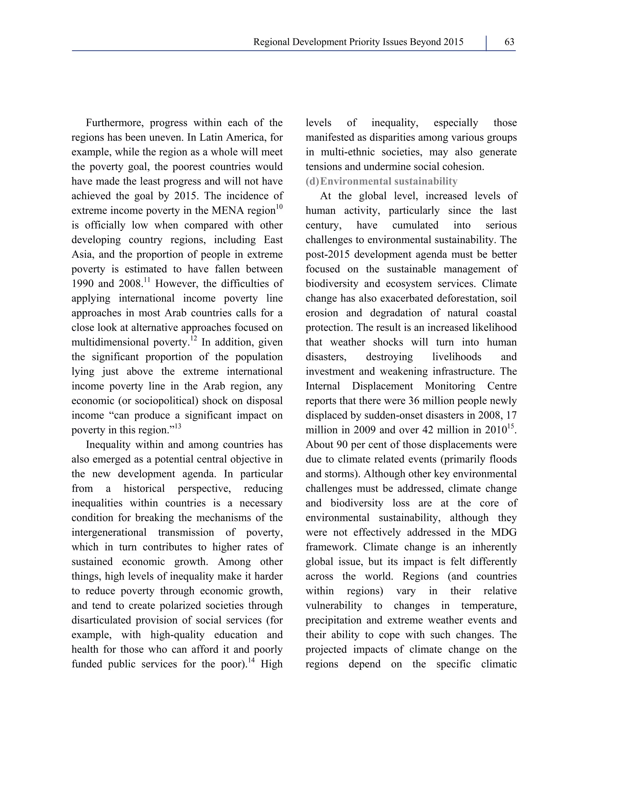 Regional Development Priority Issues Beyond 2015 63 
Furthermore, progress within each of the 
regions has been uneven. In Latin America, for 
example, while the region as a whole will meet 
the poverty goal, the poorest countries would 
have made the least progress and will not have 
achieved the goal by 2015. The incidence of 
extreme income poverty in the MENA region10 
is officially low when compared with other 
developing country regions, including East 
Asia, and the proportion of people in extreme 
poverty is estimated to have fallen between 
1990 and 2008.11 However, the difficulties of 
applying international income poverty line 
approaches in most Arab countries calls for a 
close look at alternative approaches focused on 
multidimensional poverty.12 In addition, given 
the significant proportion of the population 
lying just above the extreme international 
income poverty line in the Arab region, any 
economic (or sociopolitical) shock on disposal 
income “can produce a significant impact on 
poverty in this region.”13 
Inequality within and among countries has 
also emerged as a potential central objective in 
the new development agenda. In particular 
from a historical perspective, reducing 
inequalities within countries is a necessary 
condition for breaking the mechanisms of the 
intergenerational transmission of poverty, 
which in turn contributes to higher rates of 
sustained economic growth. Among other 
things, high levels of inequality make it harder 
to reduce poverty through economic growth, 
and tend to create polarized societies through 
disarticulated provision of social services (for 
example, with high-quality education and 
health for those who can afford it and poorly 
funded public services for the poor).14 High 
levels of inequality, especially those 
manifested as disparities among various groups 
in multi-ethnic societies, may also generate 
tensions and undermine social cohesion. 
(d) Environmental sustainability 
At the global level, increased levels of 
human activity, particularly since the last 
century, have cumulated into serious 
challenges to environmental sustainability. The 
post-2015 development agenda must be better 
focused on the sustainable management of 
biodiversity and ecosystem services. Climate 
change has also exacerbated deforestation, soil 
erosion and degradation of natural coastal 
protection. The result is an increased likelihood 
that weather shocks will turn into human 
disasters, destroying livelihoods and 
investment and weakening infrastructure. The 
Internal Displacement Monitoring Centre 
reports that there were 36 million people newly 
displaced by sudden-onset disasters in 2008, 17 
million in 2009 and over 42 million in 201015. 
About 90 per cent of those displacements were 
due to climate related events (primarily floods 
and storms). Although other key environmental 
challenges must be addressed, climate change 
and biodiversity loss are at the core of 
environmental sustainability, although they 
were not effectively addressed in the MDG 
framework. Climate change is an inherently 
global issue, but its impact is felt differently 
across the world. Regions (and countries 
within regions) vary in their relative 
vulnerability to changes in temperature, 
precipitation and extreme weather events and 
their ability to cope with such changes. The 
projected impacts of climate change on the 
regions depend on the specific climatic 
 