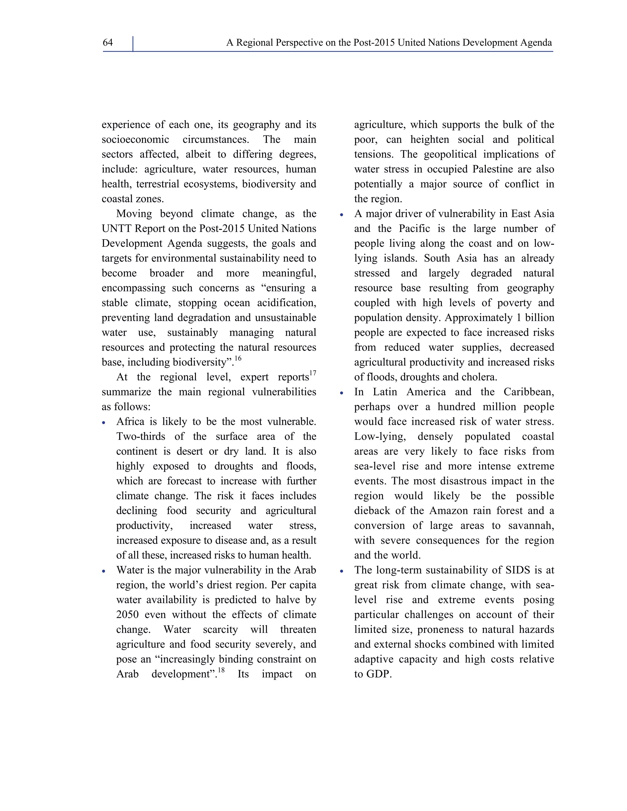 A Regional Perspective on the Post-2015 64 United Nations Development Agenda 
experience of each one, its geography and its 
socioeconomic circumstances. The main 
sectors affected, albeit to differing degrees, 
include: agriculture, water resources, human 
health, terrestrial ecosystems, biodiversity and 
coastal zones. 
Moving beyond climate change, as the 
UNTT Report on the Post-2015 United Nations 
Development Agenda suggests, the goals and 
targets for environmental sustainability need to 
become broader and more meaningful, 
encompassing such concerns as “ensuring a 
stable climate, stopping ocean acidification, 
preventing land degradation and unsustainable 
water use, sustainably managing natural 
resources and protecting the natural resources 
base, including biodiversity”.16 
At the regional level, expert reports17 
summarize the main regional vulnerabilities 
as follows: 
• Africa is likely to be the most vulnerable. 
Two-thirds of the surface area of the 
continent is desert or dry land. It is also 
highly exposed to droughts and floods, 
which are forecast to increase with further 
climate change. The risk it faces includes 
declining food security and agricultural 
productivity, increased water stress, 
increased exposure to disease and, as a result 
of all these, increased risks to human health. 
• Water is the major vulnerability in the Arab 
region, the world’s driest region. Per capita 
water availability is predicted to halve by 
2050 even without the effects of climate 
change. Water scarcity will threaten 
agriculture and food security severely, and 
pose an “increasingly binding constraint on 
Arab development”.18 Its impact on 
agriculture, which supports the bulk of the 
poor, can heighten social and political 
tensions. The geopolitical implications of 
water stress in occupied Palestine are also 
potentially a major source of conflict in 
the region. 
• A major driver of vulnerability in East Asia 
and the Pacific is the large number of 
people living along the coast and on low-lying 
islands. South Asia has an already 
stressed and largely degraded natural 
resource base resulting from geography 
coupled with high levels of poverty and 
population density. Approximately 1 billion 
people are expected to face increased risks 
from reduced water supplies, decreased 
agricultural productivity and increased risks 
of floods, droughts and cholera. 
• In Latin America and the Caribbean, 
perhaps over a hundred million people 
would face increased risk of water stress. 
Low-lying, densely populated coastal 
areas are very likely to face risks from 
sea-level rise and more intense extreme 
events. The most disastrous impact in the 
region would likely be the possible 
dieback of the Amazon rain forest and a 
conversion of large areas to savannah, 
with severe consequences for the region 
and the world. 
• The long-term sustainability of SIDS is at 
great risk from climate change, with sea-level 
rise and extreme events posing 
particular challenges on account of their 
limited size, proneness to natural hazards 
and external shocks combined with limited 
adaptive capacity and high costs relative 
to GDP. 
 