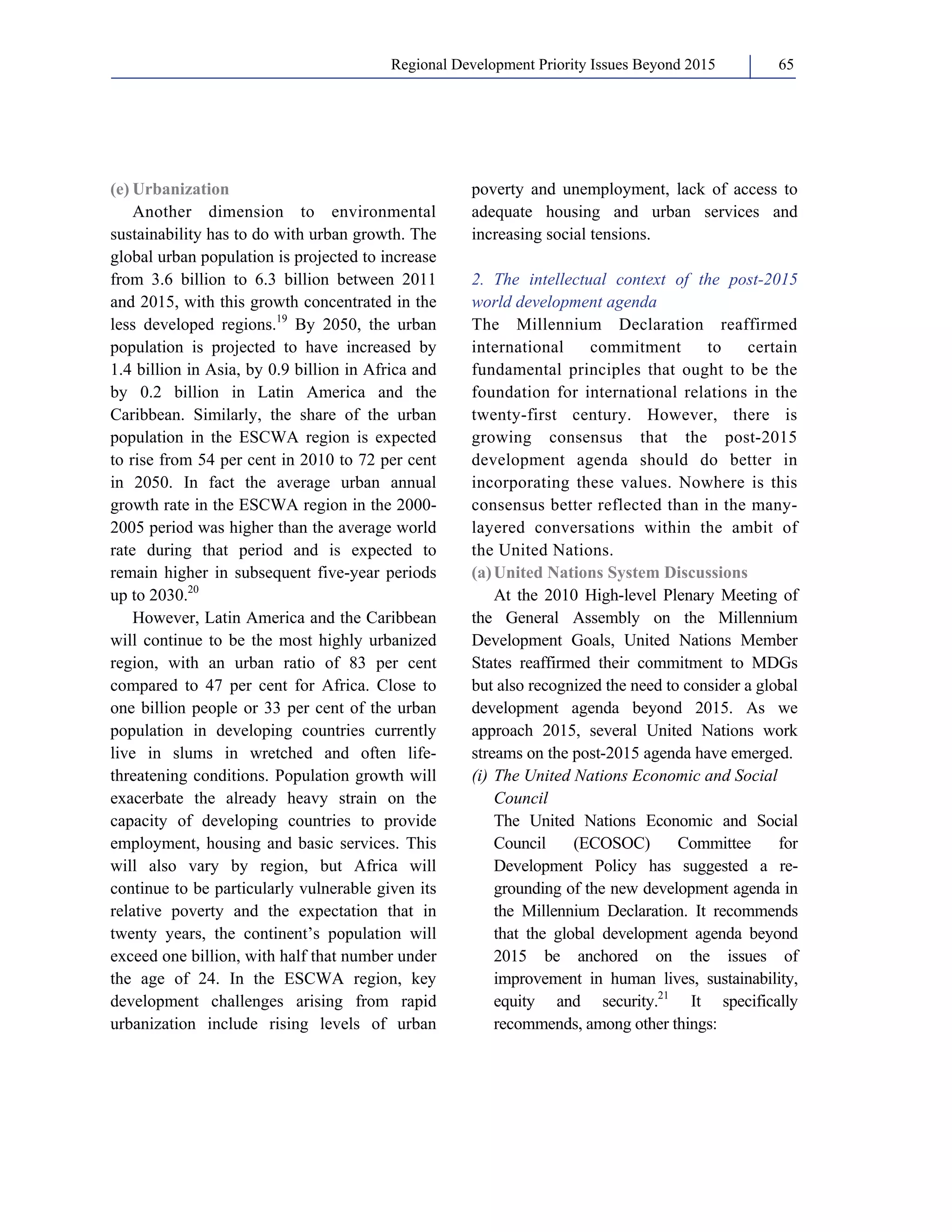 Regional Development Priority Issues Beyond 2015 65 
(e) Urbanization 
Another dimension to environmental 
sustainability has to do with urban growth. The 
global urban population is projected to increase 
from 3.6 billion to 6.3 billion between 2011 
and 2015, with this growth concentrated in the 
less developed regions.19 By 2050, the urban 
population is projected to have increased by 
1.4 billion in Asia, by 0.9 billion in Africa and 
by 0.2 billion in Latin America and the 
Caribbean. Similarly, the share of the urban 
population in the ESCWA region is expected 
to rise from 54 per cent in 2010 to 72 per cent 
in 2050. In fact the average urban annual 
growth rate in the ESCWA region in the 2000- 
2005 period was higher than the average world 
rate during that period and is expected to 
remain higher in subsequent five-year periods 
up to 2030.20 
However, Latin America and the Caribbean 
will continue to be the most highly urbanized 
region, with an urban ratio of 83 per cent 
compared to 47 per cent for Africa. Close to 
one billion people or 33 per cent of the urban 
population in developing countries currently 
live in slums in wretched and often life-threatening 
conditions. Population growth will 
exacerbate the already heavy strain on the 
capacity of developing countries to provide 
employment, housing and basic services. This 
will also vary by region, but Africa will 
continue to be particularly vulnerable given its 
relative poverty and the expectation that in 
twenty years, the continent’s population will 
exceed one billion, with half that number under 
the age of 24. In the ESCWA region, key 
development challenges arising from rapid 
urbanization include rising levels of urban 
poverty and unemployment, lack of access to 
adequate housing and urban services and 
increasing social tensions. 
2. The intellectual context of the post-2015 
world development agenda 
The Millennium Declaration reaffirmed 
international commitment to certain 
fundamental principles that ought to be the 
foundation for international relations in the 
twenty-first century. However, there is 
growing consensus that the post-2015 
development agenda should do better in 
incorporating these values. Nowhere is this 
consensus better reflected than in the many-layered 
conversations within the ambit of 
the United Nations. 
(a) United Nations System Discussions 
At the 2010 High-level Plenary Meeting of 
the General Assembly on the Millennium 
Development Goals, United Nations Member 
States reaffirmed their commitment to MDGs 
but also recognized the need to consider a global 
development agenda beyond 2015. As we 
approach 2015, several United Nations work 
streams on the post-2015 agenda have emerged. 
(i) The United Nations Economic and Social 
Council 
The United Nations Economic and Social 
Council (ECOSOC) Committee for 
Development Policy has suggested a re-grounding 
of the new development agenda in 
the Millennium Declaration. It recommends 
that the global development agenda beyond 
2015 be anchored on the issues of 
improvement in human lives, sustainability, 
equity and security.21 It specifically 
recommends, among other things: 
 