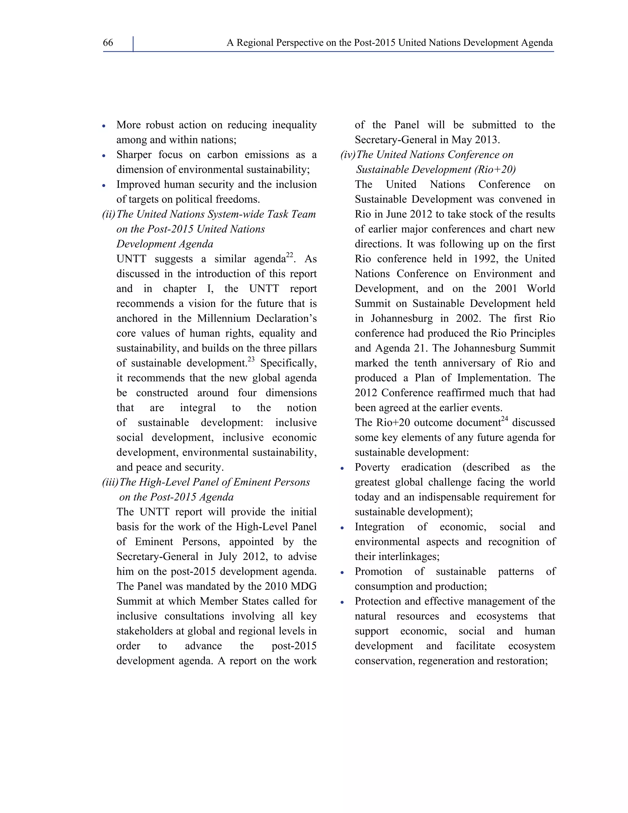 A Regional Perspective on the Post-2015 66 United Nations Development Agenda 
• More robust action on reducing inequality 
among and within nations; 
• Sharper focus on carbon emissions as a 
dimension of environmental sustainability; 
• Improved human security and the inclusion 
of targets on political freedoms. 
(ii) The United Nations System-wide Task Team 
on the Post-2015 United Nations 
Development Agenda 
UNTT suggests a similar agenda22. As 
discussed in the introduction of this report 
and in chapter I, the UNTT report 
recommends a vision for the future that is 
anchored in the Millennium Declaration’s 
core values of human rights, equality and 
sustainability, and builds on the three pillars 
of sustainable development.23 Specifically, 
it recommends that the new global agenda 
be constructed around four dimensions 
that are integral to the notion 
of sustainable development: inclusive 
social development, inclusive economic 
development, environmental sustainability, 
and peace and security. 
(iii) The High-Level Panel of Eminent Persons 
on the Post-2015 Agenda 
The UNTT report will provide the initial 
basis for the work of the High-Level Panel 
of Eminent Persons, appointed by the 
Secretary-General in July 2012, to advise 
him on the post-2015 development agenda. 
The Panel was mandated by the 2010 MDG 
Summit at which Member States called for 
inclusive consultations involving all key 
stakeholders at global and regional levels in 
order to advance the post-2015 
development agenda. A report on the work 
of the Panel will be submitted to the 
Secretary-General in May 2013. 
(iv) The United Nations Conference on 
Sustainable Development (Rio+20) 
The United Nations Conference on 
Sustainable Development was convened in 
Rio in June 2012 to take stock of the results 
of earlier major conferences and chart new 
directions. It was following up on the first 
Rio conference held in 1992, the United 
Nations Conference on Environment and 
Development, and on the 2001 World 
Summit on Sustainable Development held 
in Johannesburg in 2002. The first Rio 
conference had produced the Rio Principles 
and Agenda 21. The Johannesburg Summit 
marked the tenth anniversary of Rio and 
produced a Plan of Implementation. The 
2012 Conference reaffirmed much that had 
been agreed at the earlier events. 
The Rio+20 outcome document24 discussed 
some key elements of any future agenda for 
sustainable development: 
• Poverty eradication (described as the 
greatest global challenge facing the world 
today and an indispensable requirement for 
sustainable development); 
• Integration of economic, social and 
environmental aspects and recognition of 
their interlinkages; 
• Promotion of sustainable patterns of 
consumption and production; 
• Protection and effective management of the 
natural resources and ecosystems that 
support economic, social and human 
development and facilitate ecosystem 
conservation, regeneration and restoration; 
 