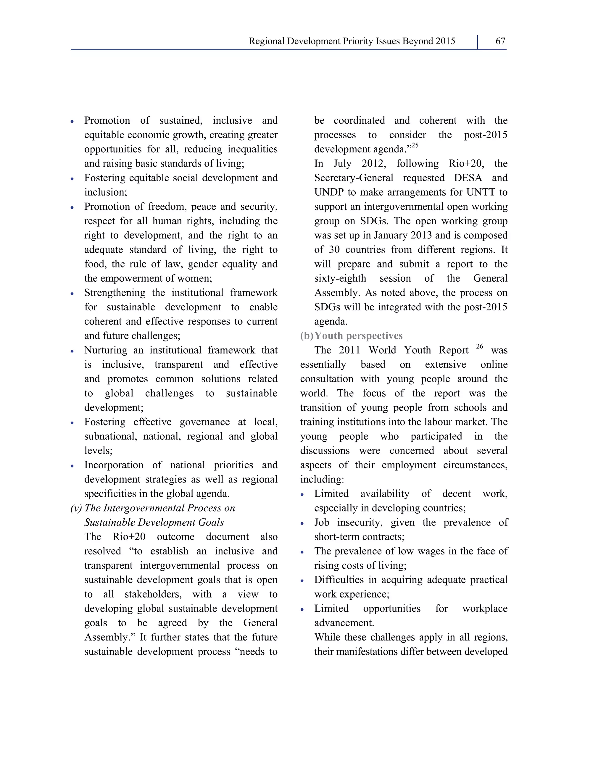 Regional Development Priority Issues Beyond 2015 67 
• Promotion of sustained, inclusive and 
equitable economic growth, creating greater 
opportunities for all, reducing inequalities 
and raising basic standards of living; 
• Fostering equitable social development and 
inclusion; 
• Promotion of freedom, peace and security, 
respect for all human rights, including the 
right to development, and the right to an 
adequate standard of living, the right to 
food, the rule of law, gender equality and 
the empowerment of women; 
• Strengthening the institutional framework 
for sustainable development to enable 
coherent and effective responses to current 
and future challenges; 
• Nurturing an institutional framework that 
is inclusive, transparent and effective 
and promotes common solutions related 
to global challenges to sustainable 
development; 
• Fostering effective governance at local, 
subnational, national, regional and global 
levels; 
• Incorporation of national priorities and 
development strategies as well as regional 
specificities in the global agenda. 
(v) The Intergovernmental Process on 
Sustainable Development Goals 
The Rio+20 outcome document also 
resolved “to establish an inclusive and 
transparent intergovernmental process on 
sustainable development goals that is open 
to all stakeholders, with a view to 
developing global sustainable development 
goals to be agreed by the General 
Assembly.” It further states that the future 
sustainable development process “needs to 
be coordinated and coherent with the 
processes to consider the post-2015 
development agenda.”25 
In July 2012, following Rio+20, the 
Secretary-General requested DESA and 
UNDP to make arrangements for UNTT to 
support an intergovernmental open working 
group on SDGs. The open working group 
was set up in January 2013 and is composed 
of 30 countries from different regions. It 
will prepare and submit a report to the 
sixty-eighth session of the General 
Assembly. As noted above, the process on 
SDGs will be integrated with the post-2015 
agenda. 
(b) Youth perspectives 
The 2011 World Youth Report 26 was 
essentially based on extensive online 
consultation with young people around the 
world. The focus of the report was the 
transition of young people from schools and 
training institutions into the labour market. The 
young people who participated in the 
discussions were concerned about several 
aspects of their employment circumstances, 
including: 
• Limited availability of decent work, 
especially in developing countries; 
• Job insecurity, given the prevalence of 
short-term contracts; 
• The prevalence of low wages in the face of 
rising costs of living; 
• Difficulties in acquiring adequate practical 
work experience; 
• Limited opportunities for workplace 
advancement. 
While these challenges apply in all regions, 
their manifestations differ between developed 
 