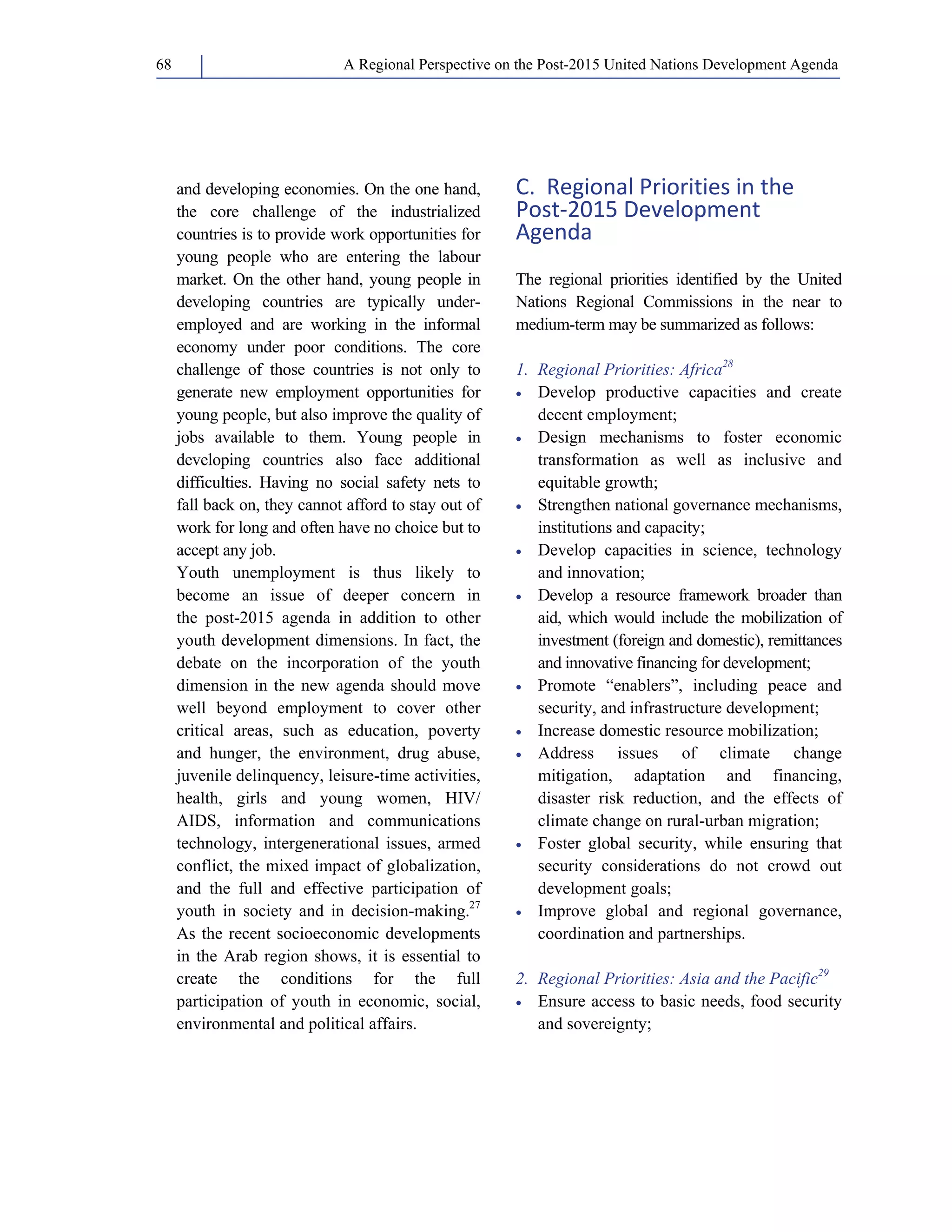 A Regional Perspective on the Post-2015 68 United Nations Development Agenda 
and developing economies. On the one hand, 
the core challenge of the industrialized 
countries is to provide work opportunities for 
young people who are entering the labour 
market. On the other hand, young people in 
developing countries are typically under-employed 
and are working in the informal 
economy under poor conditions. The core 
challenge of those countries is not only to 
generate new employment opportunities for 
young people, but also improve the quality of 
jobs available to them. Young people in 
developing countries also face additional 
difficulties. Having no social safety nets to 
fall back on, they cannot afford to stay out of 
work for long and often have no choice but to 
accept any job. 
Youth unemployment is thus likely to 
become an issue of deeper concern in 
the post-2015 agenda in addition to other 
youth development dimensions. In fact, the 
debate on the incorporation of the youth 
dimension in the new agenda should move 
well beyond employment to cover other 
critical areas, such as education, poverty 
and hunger, the environment, drug abuse, 
juvenile delinquency, leisure-time activities, 
health, girls and young women, HIV/ 
AIDS, information and communications 
technology, intergenerational issues, armed 
conflict, the mixed impact of globalization, 
and the full and effective participation of 
youth in society and in decision-making.27 
As the recent socioeconomic developments 
in the Arab region shows, it is essential to 
create the conditions for the full 
participation of youth in economic, social, 
environmental and political affairs. 
C. Regional Priorities in the 
Post‐2015 Development 
Agenda 
The regional priorities identified by the United 
Nations Regional Commissions in the near to 
medium-term may be summarized as follows: 
1. Regional Priorities: Africa28 
• Develop productive capacities and create 
decent employment; 
• Design mechanisms to foster economic 
transformation as well as inclusive and 
equitable growth; 
• Strengthen national governance mechanisms, 
institutions and capacity; 
• Develop capacities in science, technology 
and innovation; 
• Develop a resource framework broader than 
aid, which would include the mobilization of 
investment (foreign and domestic), remittances 
and innovative financing for development; 
• Promote “enablers”, including peace and 
security, and infrastructure development; 
• Increase domestic resource mobilization; 
• Address issues of climate change 
mitigation, adaptation and financing, 
disaster risk reduction, and the effects of 
climate change on rural-urban migration; 
• Foster global security, while ensuring that 
security considerations do not crowd out 
development goals; 
• Improve global and regional governance, 
coordination and partnerships. 
2. Regional Priorities: Asia and the Pacific29 
• Ensure access to basic needs, food security 
and sovereignty; 
 