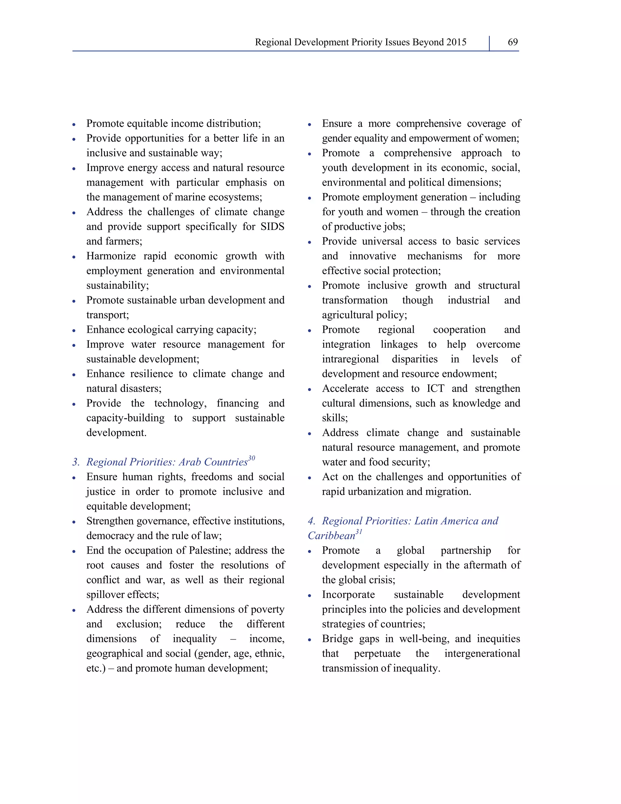Regional Development Priority Issues Beyond 2015 69 
• Promote equitable income distribution; 
• Provide opportunities for a better life in an 
inclusive and sustainable way; 
• Improve energy access and natural resource 
management with particular emphasis on 
the management of marine ecosystems; 
• Address the challenges of climate change 
and provide support specifically for SIDS 
and farmers; 
• Harmonize rapid economic growth with 
employment generation and environmental 
sustainability; 
• Promote sustainable urban development and 
transport; 
• Enhance ecological carrying capacity; 
• Improve water resource management for 
sustainable development; 
• Enhance resilience to climate change and 
natural disasters; 
• Provide the technology, financing and 
capacity-building to support sustainable 
development. 
3. Regional Priorities: Arab Countries30 
• Ensure human rights, freedoms and social 
justice in order to promote inclusive and 
equitable development; 
• Strengthen governance, effective institutions, 
democracy and the rule of law; 
• End the occupation of Palestine; address the 
root causes and foster the resolutions of 
conflict and war, as well as their regional 
spillover effects; 
• Address the different dimensions of poverty 
and exclusion; reduce the different 
dimensions of inequality – income, 
geographical and social (gender, age, ethnic, 
etc.) – and promote human development; 
• Ensure a more comprehensive coverage of 
gender equality and empowerment of women; 
• Promote a comprehensive approach to 
youth development in its economic, social, 
environmental and political dimensions; 
• Promote employment generation – including 
for youth and women – through the creation 
of productive jobs; 
• Provide universal access to basic services 
and innovative mechanisms for more 
effective social protection; 
• Promote inclusive growth and structural 
transformation though industrial and 
agricultural policy; 
• Promote regional cooperation and 
integration linkages to help overcome 
intraregional disparities in levels of 
development and resource endowment; 
• Accelerate access to ICT and strengthen 
cultural dimensions, such as knowledge and 
skills; 
• Address climate change and sustainable 
natural resource management, and promote 
water and food security; 
• Act on the challenges and opportunities of 
rapid urbanization and migration. 
4. Regional Priorities: Latin America and 
Caribbean31 
• Promote a global partnership for 
development especially in the aftermath of 
the global crisis; 
• Incorporate sustainable development 
principles into the policies and development 
strategies of countries; 
• Bridge gaps in well-being, and inequities 
that perpetuate the intergenerational 
transmission of inequality. 
 