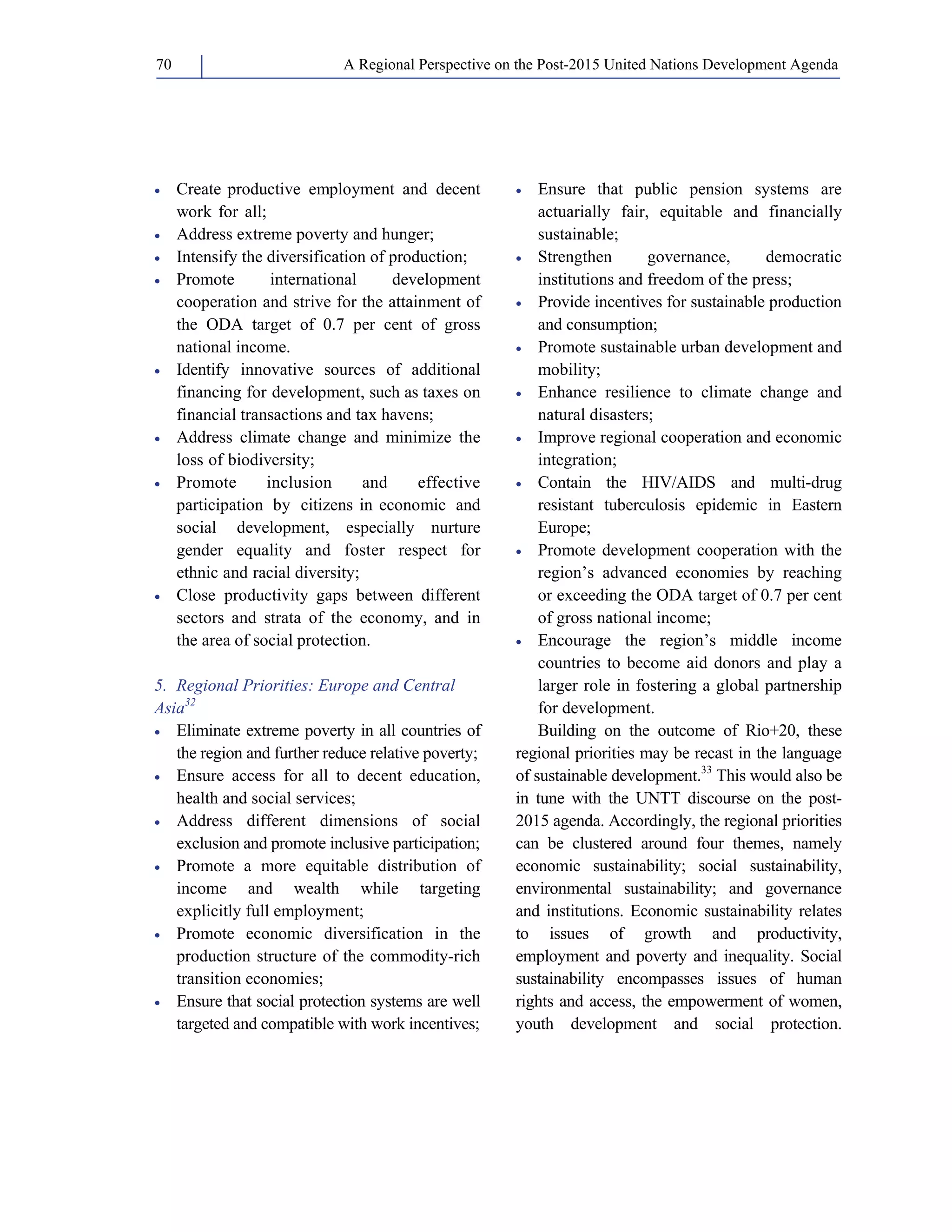 A Regional Perspective on the Post-2015 70 United Nations Development Agenda 
• Create productive employment and decent 
work for all; 
• Address extreme poverty and hunger; 
• Intensify the diversification of production; 
• Promote international development 
cooperation and strive for the attainment of 
the ODA target of 0.7 per cent of gross 
national income. 
• Identify innovative sources of additional 
financing for development, such as taxes on 
financial transactions and tax havens; 
• Address climate change and minimize the 
loss of biodiversity; 
• Promote inclusion and effective 
participation by citizens in economic and 
social development, especially nurture 
gender equality and foster respect for 
ethnic and racial diversity; 
• Close productivity gaps between different 
sectors and strata of the economy, and in 
the area of social protection. 
5. Regional Priorities: Europe and Central 
Asia32 
• Eliminate extreme poverty in all countries of 
the region and further reduce relative poverty; 
• Ensure access for all to decent education, 
health and social services; 
• Address different dimensions of social 
exclusion and promote inclusive participation; 
• Promote a more equitable distribution of 
income and wealth while targeting 
explicitly full employment; 
• Promote economic diversification in the 
production structure of the commodity-rich 
transition economies; 
• Ensure that social protection systems are well 
targeted and compatible with work incentives; 
• Ensure that public pension systems are 
actuarially fair, equitable and financially 
sustainable; 
• Strengthen governance, democratic 
institutions and freedom of the press; 
• Provide incentives for sustainable production 
and consumption; 
• Promote sustainable urban development and 
mobility; 
• Enhance resilience to climate change and 
natural disasters; 
• Improve regional cooperation and economic 
integration; 
• Contain the HIV/AIDS and multi-drug 
resistant tuberculosis epidemic in Eastern 
Europe; 
• Promote development cooperation with the 
region’s advanced economies by reaching 
or exceeding the ODA target of 0.7 per cent 
of gross national income; 
• Encourage the region’s middle income 
countries to become aid donors and play a 
larger role in fostering a global partnership 
for development. 
Building on the outcome of Rio+20, these 
regional priorities may be recast in the language 
of sustainable development.33 This would also be 
in tune with the UNTT discourse on the post- 
2015 agenda. Accordingly, the regional priorities 
can be clustered around four themes, namely 
economic sustainability; social sustainability, 
environmental sustainability; and governance 
and institutions. Economic sustainability relates 
to issues of growth and productivity, 
employment and poverty and inequality. Social 
sustainability encompasses issues of human 
rights and access, the empowerment of women, 
youth development and social protection. 
 