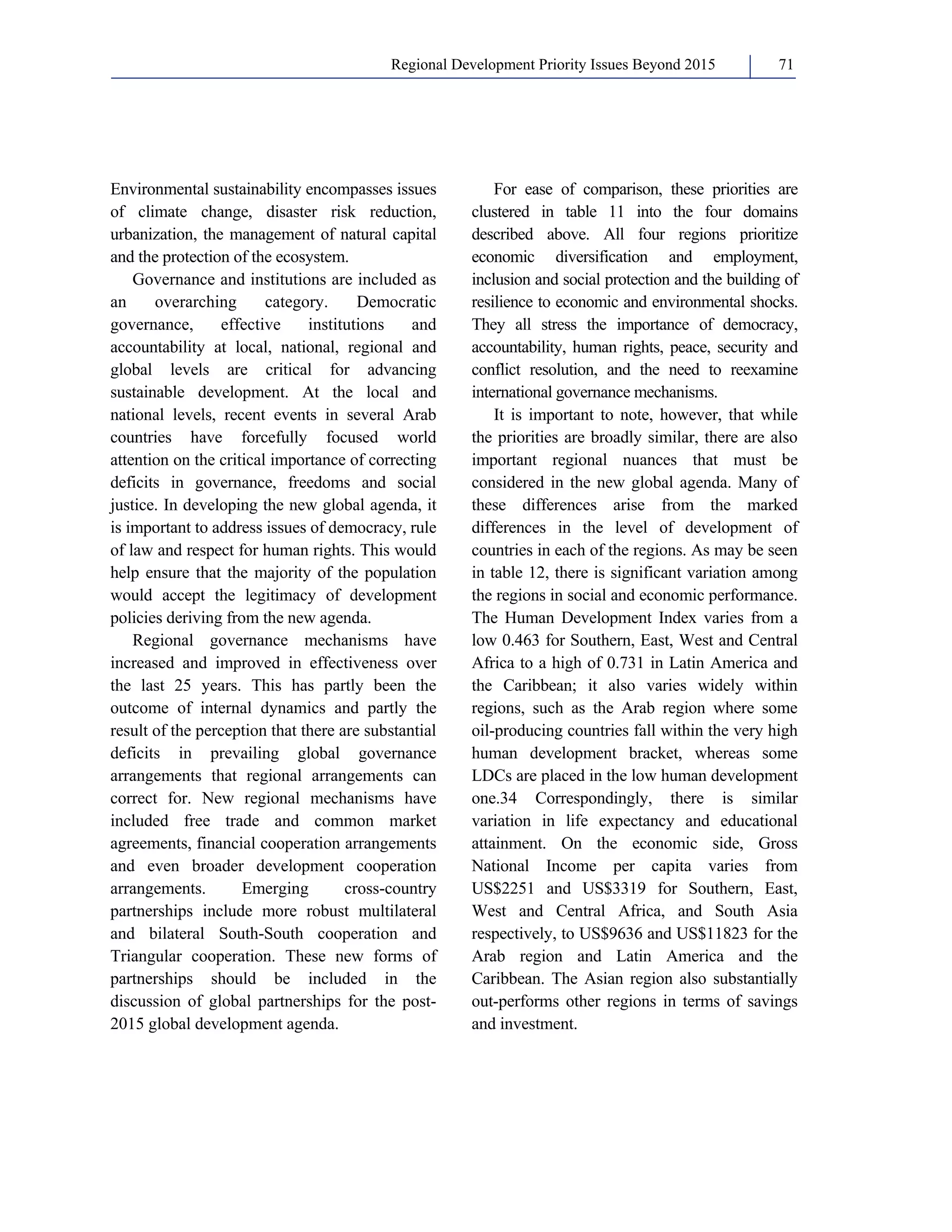 Regional Development Priority Issues Beyond 2015 71 
Environmental sustainability encompasses issues 
of climate change, disaster risk reduction, 
urbanization, the management of natural capital 
and the protection of the ecosystem. 
Governance and institutions are included as 
an overarching category. Democratic 
governance, effective institutions and 
accountability at local, national, regional and 
global levels are critical for advancing 
sustainable development. At the local and 
national levels, recent events in several Arab 
countries have forcefully focused world 
attention on the critical importance of correcting 
deficits in governance, freedoms and social 
justice. In developing the new global agenda, it 
is important to address issues of democracy, rule 
of law and respect for human rights. This would 
help ensure that the majority of the population 
would accept the legitimacy of development 
policies deriving from the new agenda. 
Regional governance mechanisms have 
increased and improved in effectiveness over 
the last 25 years. This has partly been the 
outcome of internal dynamics and partly the 
result of the perception that there are substantial 
deficits in prevailing global governance 
arrangements that regional arrangements can 
correct for. New regional mechanisms have 
included free trade and common market 
agreements, financial cooperation arrangements 
and even broader development cooperation 
arrangements. Emerging cross-country 
partnerships include more robust multilateral 
and bilateral South-South cooperation and 
Triangular cooperation. These new forms of 
partnerships should be included in the 
discussion of global partnerships for the post- 
2015 global development agenda. 
For ease of comparison, these priorities are 
clustered in table 11 into the four domains 
described above. All four regions prioritize 
economic diversification and employment, 
inclusion and social protection and the building of 
resilience to economic and environmental shocks. 
They all stress the importance of democracy, 
accountability, human rights, peace, security and 
conflict resolution, and the need to reexamine 
international governance mechanisms. 
It is important to note, however, that while 
the priorities are broadly similar, there are also 
important regional nuances that must be 
considered in the new global agenda. Many of 
these differences arise from the marked 
differences in the level of development of 
countries in each of the regions. As may be seen 
in table 12, there is significant variation among 
the regions in social and economic performance. 
The Human Development Index varies from a 
low 0.463 for Southern, East, West and Central 
Africa to a high of 0.731 in Latin America and 
the Caribbean; it also varies widely within 
regions, such as the Arab region where some 
oil-producing countries fall within the very high 
human development bracket, whereas some 
LDCs are placed in the low human development 
one.34 Correspondingly, there is similar 
variation in life expectancy and educational 
attainment. On the economic side, Gross 
National Income per capita varies from 
US$2251 and US$3319 for Southern, East, 
West and Central Africa, and South Asia 
respectively, to US$9636 and US$11823 for the 
Arab region and Latin America and the 
Caribbean. The Asian region also substantially 
out-performs other regions in terms of savings 
and investment. 
 