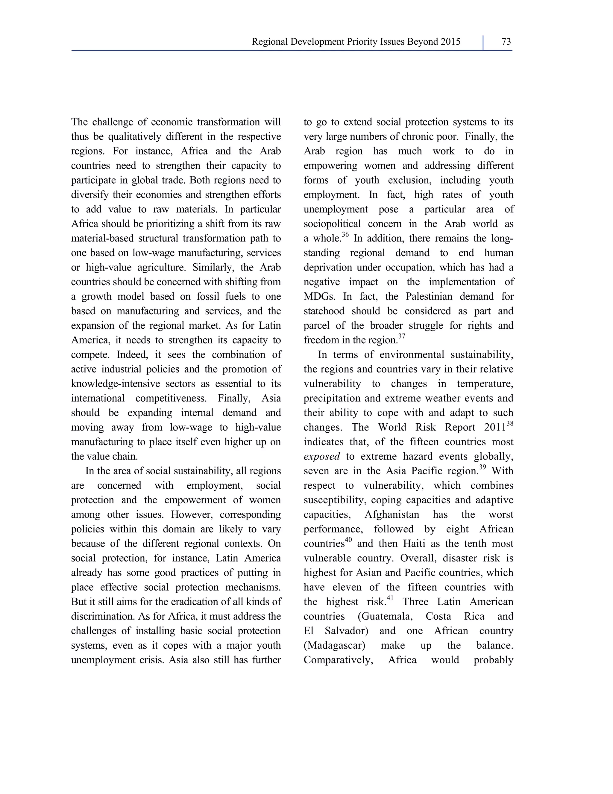 Regional Development Priority Issues Beyond 2015 73 
The challenge of economic transformation will 
thus be qualitatively different in the respective 
regions. For instance, Africa and the Arab 
countries need to strengthen their capacity to 
participate in global trade. Both regions need to 
diversify their economies and strengthen efforts 
to add value to raw materials. In particular 
Africa should be prioritizing a shift from its raw 
material-based structural transformation path to 
one based on low-wage manufacturing, services 
or high-value agriculture. Similarly, the Arab 
countries should be concerned with shifting from 
a growth model based on fossil fuels to one 
based on manufacturing and services, and the 
expansion of the regional market. As for Latin 
America, it needs to strengthen its capacity to 
compete. Indeed, it sees the combination of 
active industrial policies and the promotion of 
knowledge-intensive sectors as essential to its 
international competitiveness. Finally, Asia 
should be expanding internal demand and 
moving away from low-wage to high-value 
manufacturing to place itself even higher up on 
the value chain. 
In the area of social sustainability, all regions 
are concerned with employment, social 
protection and the empowerment of women 
among other issues. However, corresponding 
policies within this domain are likely to vary 
because of the different regional contexts. On 
social protection, for instance, Latin America 
already has some good practices of putting in 
place effective social protection mechanisms. 
But it still aims for the eradication of all kinds of 
discrimination. As for Africa, it must address the 
challenges of installing basic social protection 
systems, even as it copes with a major youth 
unemployment crisis. Asia also still has further 
to go to extend social protection systems to its 
very large numbers of chronic poor. Finally, the 
Arab region has much work to do in 
empowering women and addressing different 
forms of youth exclusion, including youth 
employment. In fact, high rates of youth 
unemployment pose a particular area of 
sociopolitical concern in the Arab world as 
a whole.36 In addition, there remains the long-standing 
regional demand to end human 
deprivation under occupation, which has had a 
negative impact on the implementation of 
MDGs. In fact, the Palestinian demand for 
statehood should be considered as part and 
parcel of the broader struggle for rights and 
freedom in the region.37 
In terms of environmental sustainability, 
the regions and countries vary in their relative 
vulnerability to changes in temperature, 
precipitation and extreme weather events and 
their ability to cope with and adapt to such 
changes. The World Risk Report 201138 
indicates that, of the fifteen countries most 
exposed to extreme hazard events globally, 
seven are in the Asia Pacific region.39 With 
respect to vulnerability, which combines 
susceptibility, coping capacities and adaptive 
capacities, Afghanistan has the worst 
performance, followed by eight African 
countries40 and then Haiti as the tenth most 
vulnerable country. Overall, disaster risk is 
highest for Asian and Pacific countries, which 
have eleven of the fifteen countries with 
the highest risk.41 Three Latin American 
countries (Guatemala, Costa Rica and 
El Salvador) and one African country 
(Madagascar) make up the balance. 
Comparatively, Africa would probably 
 