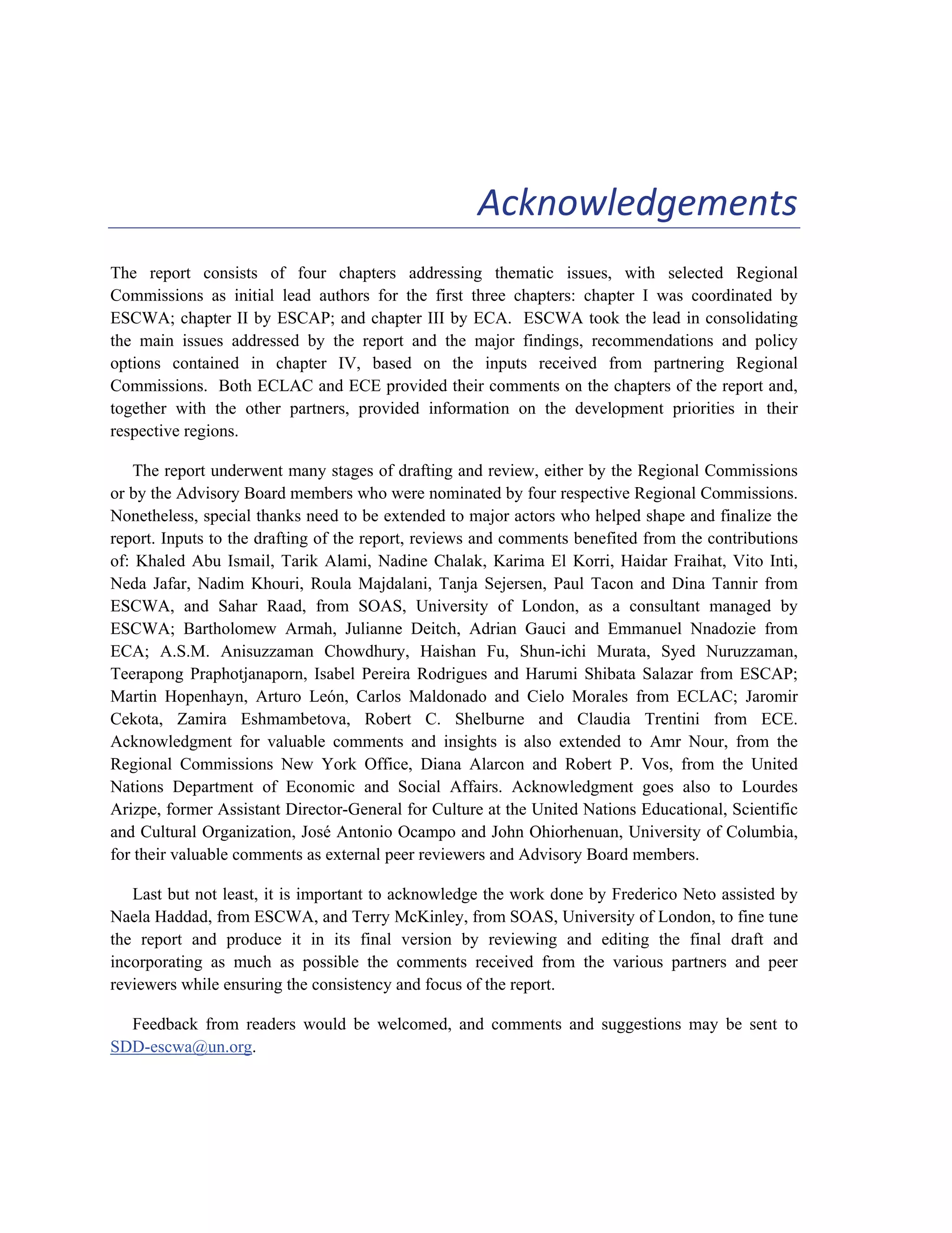 ix 
Acknowledgements 
The report consists of four chapters addressing thematic issues, with selected Regional 
Commissions as initial lead authors for the first three chapters: chapter I was coordinated by 
ESCWA; chapter II by ESCAP; and chapter III by ECA. ESCWA took the lead in consolidating 
the main issues addressed by the report and the major findings, recommendations and policy 
options contained in chapter IV, based on the inputs received from partnering Regional 
Commissions. Both ECLAC and ECE provided their comments on the chapters of the report and, 
together with the other partners, provided information on the development priorities in their 
respective regions. 
The report underwent many stages of drafting and review, either by the Regional Commissions 
or by the Advisory Board members who were nominated by four respective Regional Commissions. 
Nonetheless, special thanks need to be extended to major actors who helped shape and finalize the 
report. Inputs to the drafting of the report, reviews and comments benefited from the contributions 
of: Khaled Abu Ismail, Tarik Alami, Nadine Chalak, Karima El Korri, Haidar Fraihat, Vito Inti, 
Neda Jafar, Nadim Khouri, Roula Majdalani, Tanja Sejersen, Paul Tacon and Dina Tannir from 
ESCWA, and Sahar Raad, from SOAS, University of London, as a consultant managed by 
ESCWA; Bartholomew Armah, Julianne Deitch, Adrian Gauci and Emmanuel Nnadozie from 
ECA; A.S.M. Anisuzzaman Chowdhury, Haishan Fu, Shun-ichi Murata, Syed Nuruzzaman, 
Teerapong Praphotjanaporn, Isabel Pereira Rodrigues and Harumi Shibata Salazar from ESCAP; 
Martin Hopenhayn, Arturo León, Carlos Maldonado and Cielo Morales from ECLAC; Jaromir 
Cekota, Zamira Eshmambetova, Robert C. Shelburne and Claudia Trentini from ECE. 
Acknowledgment for valuable comments and insights is also extended to Amr Nour, from the 
Regional Commissions New York Office, Diana Alarcon and Robert P. Vos, from the United 
Nations Department of Economic and Social Affairs. Acknowledgment goes also to Lourdes 
Arizpe, former Assistant Director-General for Culture at the United Nations Educational, Scientific 
and Cultural Organization, José Antonio Ocampo and John Ohiorhenuan, University of Columbia, 
for their valuable comments as external peer reviewers and Advisory Board members. 
Last but not least, it is important to acknowledge the work done by Frederico Neto assisted by 
Naela Haddad, from ESCWA, and Terry McKinley, from SOAS, University of London, to fine tune 
the report and produce it in its final version by reviewing and editing the final draft and 
incorporating as much as possible the comments received from the various partners and peer 
reviewers while ensuring the consistency and focus of the report. 
Feedback from readers would be welcomed, and comments and suggestions may be sent to 
SDD-escwa@un.org. 
 