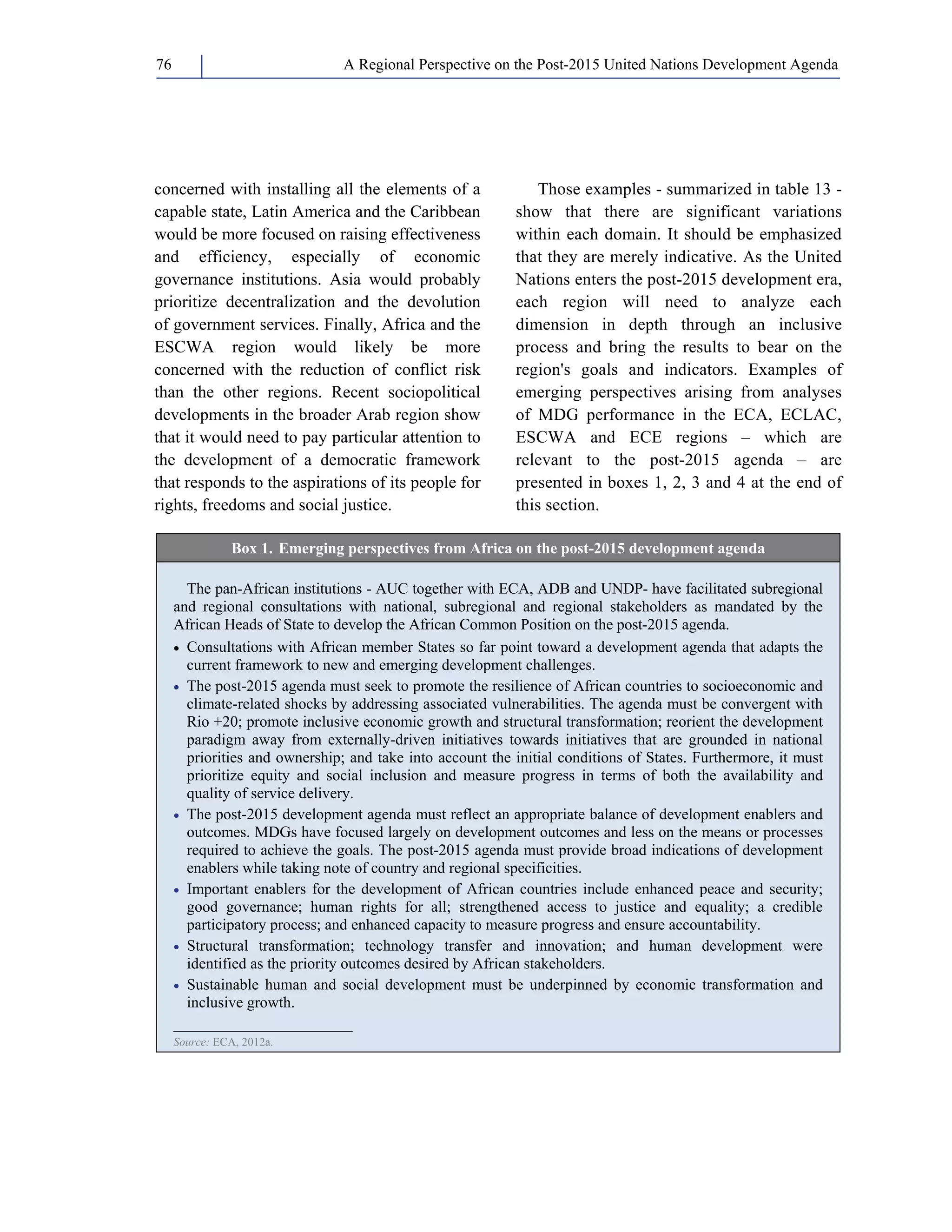 A Regional Perspective on the Post-2015 76 United Nations Development Agenda 
concerned with installing all the elements of a 
capable state, Latin America and the Caribbean 
would be more focused on raising effectiveness 
and efficiency, especially of economic 
governance institutions. Asia would probably 
prioritize decentralization and the devolution 
of government services. Finally, Africa and the 
ESCWA region would likely be more 
concerned with the reduction of conflict risk 
than the other regions. Recent sociopolitical 
developments in the broader Arab region show 
that it would need to pay particular attention to 
the development of a democratic framework 
that responds to the aspirations of its people for 
rights, freedoms and social justice. 
Those examples - summarized in table 13 - 
show that there are significant variations 
within each domain. It should be emphasized 
that they are merely indicative. As the United 
Nations enters the post-2015 development era, 
each region will need to analyze each 
dimension in depth through an inclusive 
process and bring the results to bear on the 
region's goals and indicators. Examples of 
emerging perspectives arising from analyses 
of MDG performance in the ECA, ECLAC, 
ESCWA and ECE regions – which are 
relevant to the post-2015 agenda – are 
presented in boxes 1, 2, 3 and 4 at the end of 
this section. 
Box 1. Emerging perspectives from Africa on the post-2015 development agenda 
The pan-African institutions - AUC together with ECA, ADB and UNDP- have facilitated subregional 
and regional consultations with national, subregional and regional stakeholders as mandated by the 
African Heads of State to develop the African Common Position on the post-2015 agenda. 
• Consultations with African member States so far point toward a development agenda that adapts the 
current framework to new and emerging development challenges. 
• The post-2015 agenda must seek to promote the resilience of African countries to socioeconomic and 
climate-related shocks by addressing associated vulnerabilities. The agenda must be convergent with 
Rio +20; promote inclusive economic growth and structural transformation; reorient the development 
paradigm away from externally-driven initiatives towards initiatives that are grounded in national 
priorities and ownership; and take into account the initial conditions of States. Furthermore, it must 
prioritize equity and social inclusion and measure progress in terms of both the availability and 
quality of service delivery. 
• The post-2015 development agenda must reflect an appropriate balance of development enablers and 
outcomes. MDGs have focused largely on development outcomes and less on the means or processes 
required to achieve the goals. The post-2015 agenda must provide broad indications of development 
enablers while taking note of country and regional specificities. 
• Important enablers for the development of African countries include enhanced peace and security; 
good governance; human rights for all; strengthened access to justice and equality; a credible 
participatory process; and enhanced capacity to measure progress and ensure accountability. 
• Structural transformation; technology transfer and innovation; and human development were 
identified as the priority outcomes desired by African stakeholders. 
• Sustainable human and social development must be underpinned by economic transformation and 
inclusive growth. 
_______________________ 
Source: ECA, 2012a. 
 