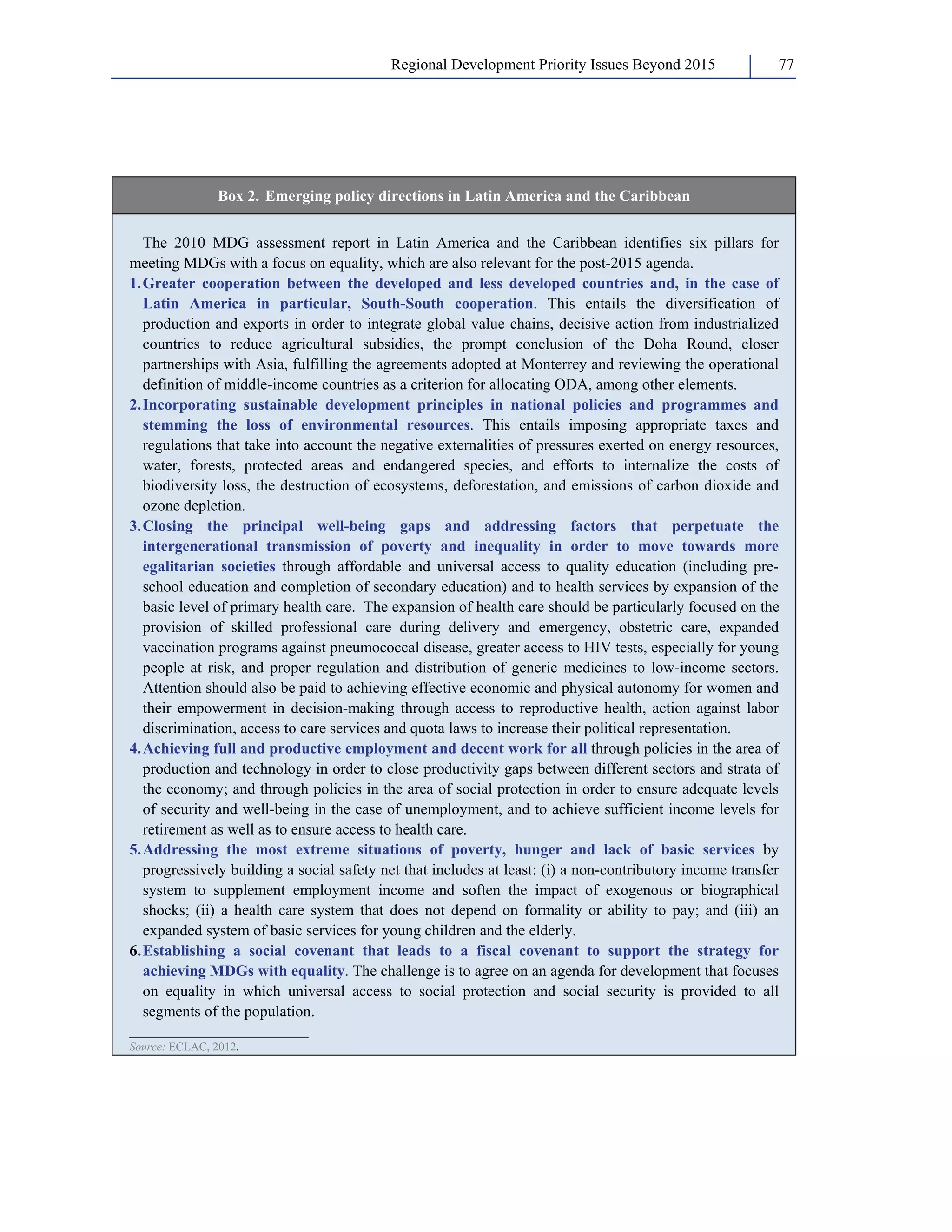 Regional Development Priority Issues Beyond 2015 77 
Box 2. Emerging policy directions in Latin America and the Caribbean 
The 2010 MDG assessment report in Latin America and the Caribbean identifies six pillars for 
meeting MDGs with a focus on equality, which are also relevant for the post-2015 agenda. 
1. Greater cooperation between the developed and less developed countries and, in the case of 
Latin America in particular, South-South cooperation. This entails the diversification of 
production and exports in order to integrate global value chains, decisive action from industrialized 
countries to reduce agricultural subsidies, the prompt conclusion of the Doha Round, closer 
partnerships with Asia, fulfilling the agreements adopted at Monterrey and reviewing the operational 
definition of middle-income countries as a criterion for allocating ODA, among other elements. 
2. Incorporating sustainable development principles in national policies and programmes and 
stemming the loss of environmental resources. This entails imposing appropriate taxes and 
regulations that take into account the negative externalities of pressures exerted on energy resources, 
water, forests, protected areas and endangered species, and efforts to internalize the costs of 
biodiversity loss, the destruction of ecosystems, deforestation, and emissions of carbon dioxide and 
ozone depletion. 
3. Closing the principal well-being gaps and addressing factors that perpetuate the 
intergenerational transmission of poverty and inequality in order to move towards more 
egalitarian societies through affordable and universal access to quality education (including pre-school 
education and completion of secondary education) and to health services by expansion of the 
basic level of primary health care. The expansion of health care should be particularly focused on the 
provision of skilled professional care during delivery and emergency, obstetric care, expanded 
vaccination programs against pneumococcal disease, greater access to HIV tests, especially for young 
people at risk, and proper regulation and distribution of generic medicines to low-income sectors. 
Attention should also be paid to achieving effective economic and physical autonomy for women and 
their empowerment in decision-making through access to reproductive health, action against labor 
discrimination, access to care services and quota laws to increase their political representation. 
4. Achieving full and productive employment and decent work for all through policies in the area of 
production and technology in order to close productivity gaps between different sectors and strata of 
the economy; and through policies in the area of social protection in order to ensure adequate levels 
of security and well-being in the case of unemployment, and to achieve sufficient income levels for 
retirement as well as to ensure access to health care. 
5. Addressing the most extreme situations of poverty, hunger and lack of basic services by 
progressively building a social safety net that includes at least: (i) a non-contributory income transfer 
system to supplement employment income and soften the impact of exogenous or biographical 
shocks; (ii) a health care system that does not depend on formality or ability to pay; and (iii) an 
expanded system of basic services for young children and the elderly. 
6. Establishing a social covenant that leads to a fiscal covenant to support the strategy for 
achieving MDGs with equality. The challenge is to agree on an agenda for development that focuses 
on equality in which universal access to social protection and social security is provided to all 
segments of the population. 
_______________________ 
Source: ECLAC, 2012. 
 