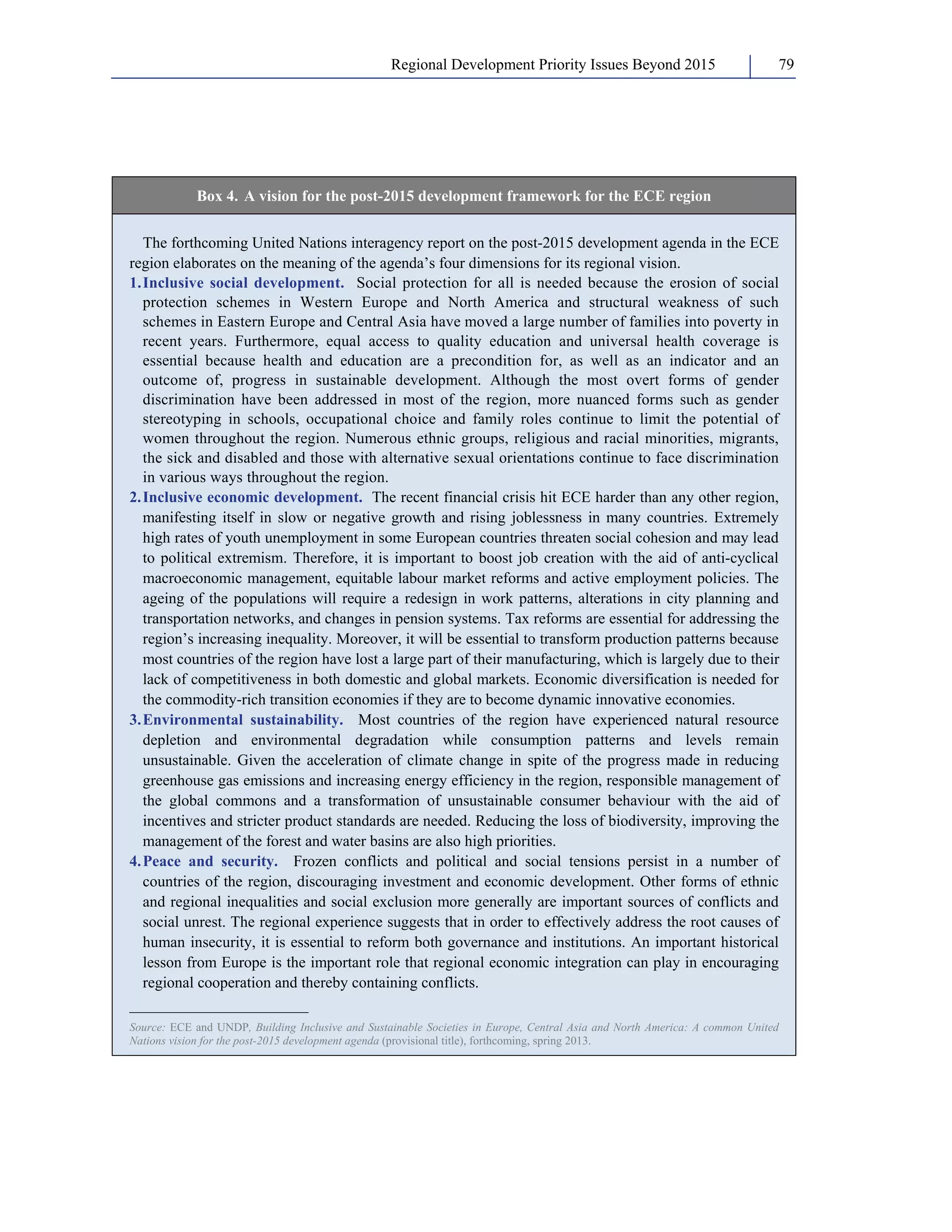Regional Development Priority Issues Beyond 2015 79 
Box 4. A vision for the post-2015 development framework for the ECE region 
The forthcoming United Nations interagency report on the post-2015 development agenda in the ECE 
region elaborates on the meaning of the agenda’s four dimensions for its regional vision. 
1. Inclusive social development. Social protection for all is needed because the erosion of social 
protection schemes in Western Europe and North America and structural weakness of such 
schemes in Eastern Europe and Central Asia have moved a large number of families into poverty in 
recent years. Furthermore, equal access to quality education and universal health coverage is 
essential because health and education are a precondition for, as well as an indicator and an 
outcome of, progress in sustainable development. Although the most overt forms of gender 
discrimination have been addressed in most of the region, more nuanced forms such as gender 
stereotyping in schools, occupational choice and family roles continue to limit the potential of 
women throughout the region. Numerous ethnic groups, religious and racial minorities, migrants, 
the sick and disabled and those with alternative sexual orientations continue to face discrimination 
in various ways throughout the region. 
2. Inclusive economic development. The recent financial crisis hit ECE harder than any other region, 
manifesting itself in slow or negative growth and rising joblessness in many countries. Extremely 
high rates of youth unemployment in some European countries threaten social cohesion and may lead 
to political extremism. Therefore, it is important to boost job creation with the aid of anti-cyclical 
macroeconomic management, equitable labour market reforms and active employment policies. The 
ageing of the populations will require a redesign in work patterns, alterations in city planning and 
transportation networks, and changes in pension systems. Tax reforms are essential for addressing the 
region’s increasing inequality. Moreover, it will be essential to transform production patterns because 
most countries of the region have lost a large part of their manufacturing, which is largely due to their 
lack of competitiveness in both domestic and global markets. Economic diversification is needed for 
the commodity-rich transition economies if they are to become dynamic innovative economies. 
3. Environmental sustainability. Most countries of the region have experienced natural resource 
depletion and environmental degradation while consumption patterns and levels remain 
unsustainable. Given the acceleration of climate change in spite of the progress made in reducing 
greenhouse gas emissions and increasing energy efficiency in the region, responsible management of 
the global commons and a transformation of unsustainable consumer behaviour with the aid of 
incentives and stricter product standards are needed. Reducing the loss of biodiversity, improving the 
management of the forest and water basins are also high priorities. 
4. Peace and security. Frozen conflicts and political and social tensions persist in a number of 
countries of the region, discouraging investment and economic development. Other forms of ethnic 
and regional inequalities and social exclusion more generally are important sources of conflicts and 
social unrest. The regional experience suggests that in order to effectively address the root causes of 
human insecurity, it is essential to reform both governance and institutions. An important historical 
lesson from Europe is the important role that regional economic integration can play in encouraging 
regional cooperation and thereby containing conflicts. 
_______________________ 
Source: ECE and UNDP, Building Inclusive and Sustainable Societies in Europe, Central Asia and North America: A common United 
Nations vision for the post-2015 development agenda (provisional title), forthcoming, spring 2013. 
 