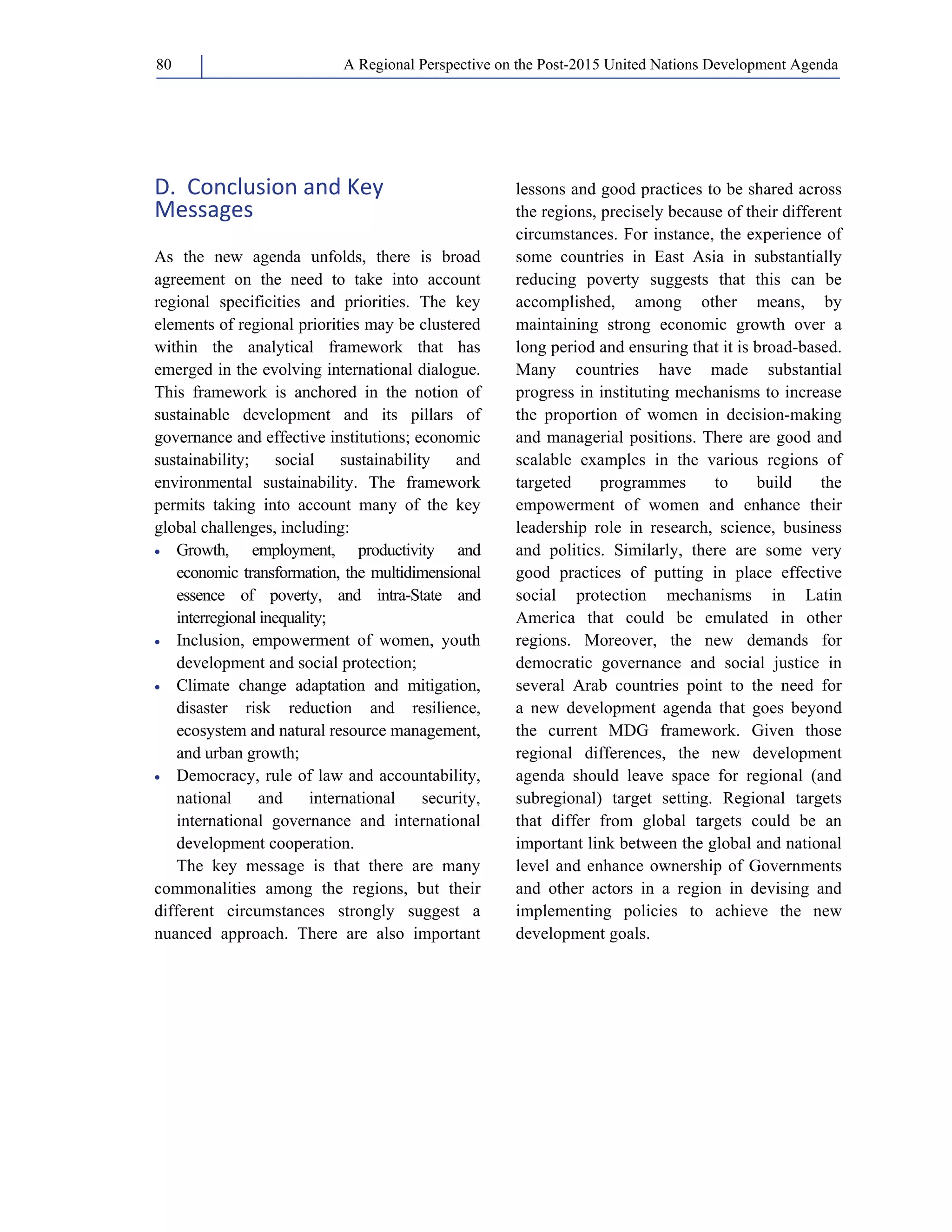 A Regional Perspective on the Post-2015 80 United Nations Development Agenda 
D. Conclusion and Key 
Messages 
As the new agenda unfolds, there is broad 
agreement on the need to take into account 
regional specificities and priorities. The key 
elements of regional priorities may be clustered 
within the analytical framework that has 
emerged in the evolving international dialogue. 
This framework is anchored in the notion of 
sustainable development and its pillars of 
governance and effective institutions; economic 
sustainability; social sustainability and 
environmental sustainability. The framework 
permits taking into account many of the key 
global challenges, including: 
• Growth, employment, productivity and 
economic transformation, the multidimensional 
essence of poverty, and intra-State and 
interregional inequality; 
• Inclusion, empowerment of women, youth 
development and social protection; 
• Climate change adaptation and mitigation, 
disaster risk reduction and resilience, 
ecosystem and natural resource management, 
and urban growth; 
• Democracy, rule of law and accountability, 
national and international security, 
international governance and international 
development cooperation. 
The key message is that there are many 
commonalities among the regions, but their 
different circumstances strongly suggest a 
nuanced approach. There are also important 
lessons and good practices to be shared across 
the regions, precisely because of their different 
circumstances. For instance, the experience of 
some countries in East Asia in substantially 
reducing poverty suggests that this can be 
accomplished, among other means, by 
maintaining strong economic growth over a 
long period and ensuring that it is broad-based. 
Many countries have made substantial 
progress in instituting mechanisms to increase 
the proportion of women in decision-making 
and managerial positions. There are good and 
scalable examples in the various regions of 
targeted programmes to build the 
empowerment of women and enhance their 
leadership role in research, science, business 
and politics. Similarly, there are some very 
good practices of putting in place effective 
social protection mechanisms in Latin 
America that could be emulated in other 
regions. Moreover, the new demands for 
democratic governance and social justice in 
several Arab countries point to the need for 
a new development agenda that goes beyond 
the current MDG framework. Given those 
regional differences, the new development 
agenda should leave space for regional (and 
subregional) target setting. Regional targets 
that differ from global targets could be an 
important link between the global and national 
level and enhance ownership of Governments 
and other actors in a region in devising and 
implementing policies to achieve the new 
development goals. 
 