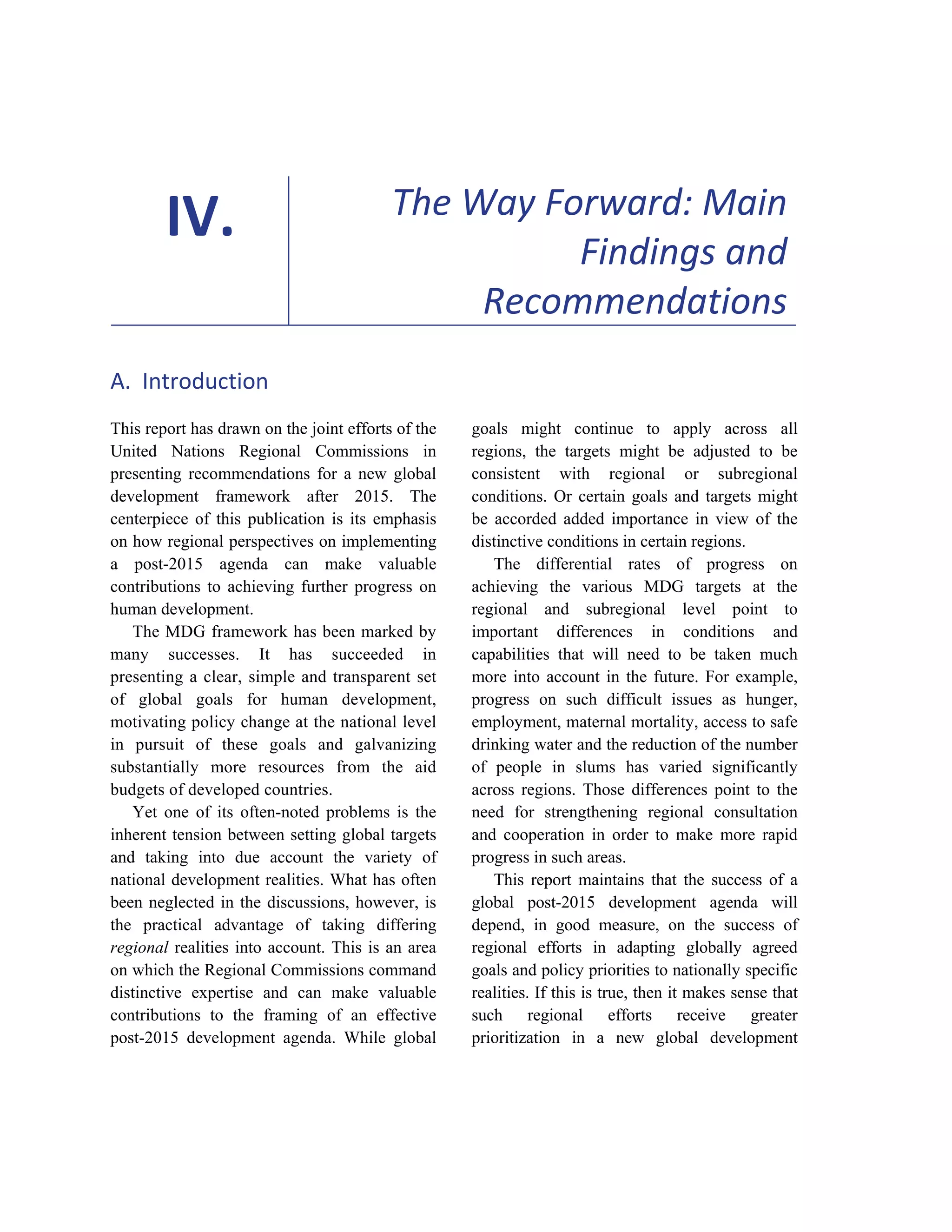81 
IV. The Way Forward: Main 
Findings and 
Recommendations 
A. Introduction 
This report has drawn on the joint efforts of the 
United Nations Regional Commissions in 
presenting recommendations for a new global 
development framework after 2015. The 
centerpiece of this publication is its emphasis 
on how regional perspectives on implementing 
a post-2015 agenda can make valuable 
contributions to achieving further progress on 
human development. 
The MDG framework has been marked by 
many successes. It has succeeded in 
presenting a clear, simple and transparent set 
of global goals for human development, 
motivating policy change at the national level 
in pursuit of these goals and galvanizing 
substantially more resources from the aid 
budgets of developed countries. 
Yet one of its often-noted problems is the 
inherent tension between setting global targets 
and taking into due account the variety of 
national development realities. What has often 
been neglected in the discussions, however, is 
the practical advantage of taking differing 
regional realities into account. This is an area 
on which the Regional Commissions command 
distinctive expertise and can make valuable 
contributions to the framing of an effective 
post-2015 development agenda. While global 
goals might continue to apply across all 
regions, the targets might be adjusted to be 
consistent with regional or subregional 
conditions. Or certain goals and targets might 
be accorded added importance in view of the 
distinctive conditions in certain regions. 
The differential rates of progress on 
achieving the various MDG targets at the 
regional and subregional level point to 
important differences in conditions and 
capabilities that will need to be taken much 
more into account in the future. For example, 
progress on such difficult issues as hunger, 
employment, maternal mortality, access to safe 
drinking water and the reduction of the number 
of people in slums has varied significantly 
across regions. Those differences point to the 
need for strengthening regional consultation 
and cooperation in order to make more rapid 
progress in such areas. 
This report maintains that the success of a 
global post-2015 development agenda will 
depend, in good measure, on the success of 
regional efforts in adapting globally agreed 
goals and policy priorities to nationally specific 
realities. If this is true, then it makes sense that 
such regional efforts receive greater 
prioritization in a new global development 
 