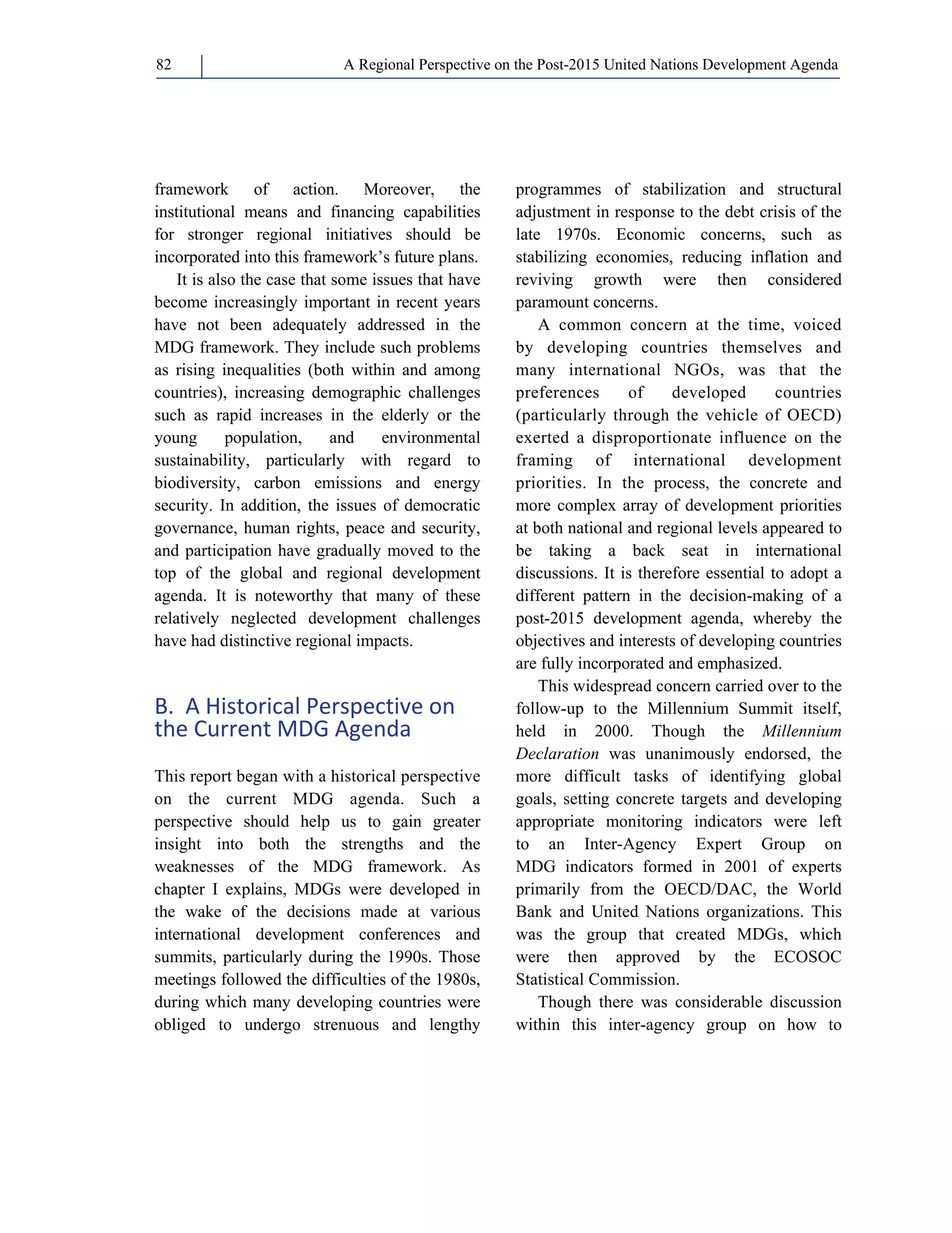 A Regional Perspective on the Post-2015 82 United Nations Development Agenda 
framework of action. Moreover, the 
institutional means and financing capabilities 
for stronger regional initiatives should be 
incorporated into this framework’s future plans. 
It is also the case that some issues that have 
become increasingly important in recent years 
have not been adequately addressed in the 
MDG framework. They include such problems 
as rising inequalities (both within and among 
countries), increasing demographic challenges 
such as rapid increases in the elderly or the 
young population, and environmental 
sustainability, particularly with regard to 
biodiversity, carbon emissions and energy 
security. In addition, the issues of democratic 
governance, human rights, peace and security, 
and participation have gradually moved to the 
top of the global and regional development 
agenda. It is noteworthy that many of these 
relatively neglected development challenges 
have had distinctive regional impacts. 
B. A Historical Perspective on 
the Current MDG Agenda 
This report began with a historical perspective 
on the current MDG agenda. Such a 
perspective should help us to gain greater 
insight into both the strengths and the 
weaknesses of the MDG framework. As 
chapter I explains, MDGs were developed in 
the wake of the decisions made at various 
international development conferences and 
summits, particularly during the 1990s. Those 
meetings followed the difficulties of the 1980s, 
during which many developing countries were 
obliged to undergo strenuous and lengthy 
programmes of stabilization and structural 
adjustment in response to the debt crisis of the 
late 1970s. Economic concerns, such as 
stabilizing economies, reducing inflation and 
reviving growth were then considered 
paramount concerns. 
A common concern at the time, voiced 
by developing countries themselves and 
many international NGOs, was that the 
preferences of developed countries 
(particularly through the vehicle of OECD) 
exerted a disproportionate influence on the 
framing of international development 
priorities. In the process, the concrete and 
more complex array of development priorities 
at both national and regional levels appeared to 
be taking a back seat in international 
discussions. It is therefore essential to adopt a 
different pattern in the decision-making of a 
post-2015 development agenda, whereby the 
objectives and interests of developing countries 
are fully incorporated and emphasized. 
This widespread concern carried over to the 
follow-up to the Millennium Summit itself, 
held in 2000. Though the Millennium 
Declaration was unanimously endorsed, the 
more difficult tasks of identifying global 
goals, setting concrete targets and developing 
appropriate monitoring indicators were left 
to an Inter-Agency Expert Group on 
MDG indicators formed in 2001 of experts 
primarily from the OECD/DAC, the World 
Bank and United Nations organizations. This 
was the group that created MDGs, which 
were then approved by the ECOSOC 
Statistical Commission. 
Though there was considerable discussion 
within this inter-agency group on how to 
 