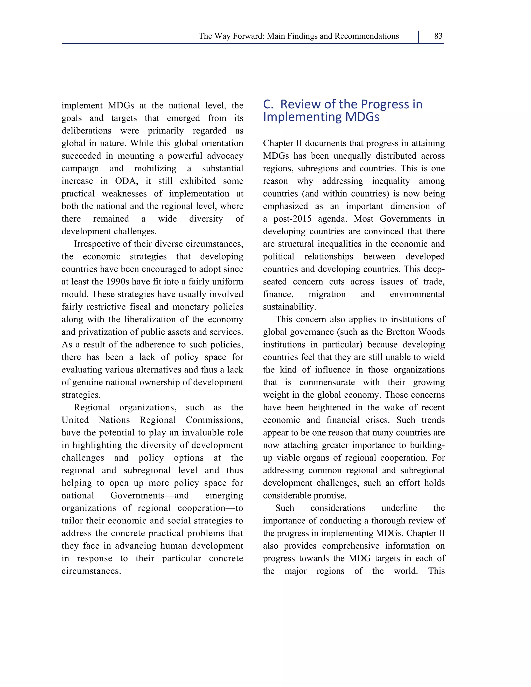 The Way Forward: Main Findings and Recommendations 83 
implement MDGs at the national level, the 
goals and targets that emerged from its 
deliberations were primarily regarded as 
global in nature. While this global orientation 
succeeded in mounting a powerful advocacy 
campaign and mobilizing a substantial 
increase in ODA, it still exhibited some 
practical weaknesses of implementation at 
both the national and the regional level, where 
there remained a wide diversity of 
development challenges. 
Irrespective of their diverse circumstances, 
the economic strategies that developing 
countries have been encouraged to adopt since 
at least the 1990s have fit into a fairly uniform 
mould. These strategies have usually involved 
fairly restrictive fiscal and monetary policies 
along with the liberalization of the economy 
and privatization of public assets and services. 
As a result of the adherence to such policies, 
there has been a lack of policy space for 
evaluating various alternatives and thus a lack 
of genuine national ownership of development 
strategies. 
Regional organizations, such as the 
United Nations Regional Commissions, 
have the potential to play an invaluable role 
in highlighting the diversity of development 
challenges and policy options at the 
regional and subregional level and thus 
helping to open up more policy space for 
national Governments—and emerging 
organizations of regional cooperation—to 
tailor their economic and social strategies to 
address the concrete practical problems that 
they face in advancing human development 
in response to their particular concrete 
circumstances. 
C. Review of the Progress in 
Implementing MDGs 
Chapter II documents that progress in attaining 
MDGs has been unequally distributed across 
regions, subregions and countries. This is one 
reason why addressing inequality among 
countries (and within countries) is now being 
emphasized as an important dimension of 
a post-2015 agenda. Most Governments in 
developing countries are convinced that there 
are structural inequalities in the economic and 
political relationships between developed 
countries and developing countries. This deep-seated 
concern cuts across issues of trade, 
finance, migration and environmental 
sustainability. 
This concern also applies to institutions of 
global governance (such as the Bretton Woods 
institutions in particular) because developing 
countries feel that they are still unable to wield 
the kind of influence in those organizations 
that is commensurate with their growing 
weight in the global economy. Those concerns 
have been heightened in the wake of recent 
economic and financial crises. Such trends 
appear to be one reason that many countries are 
now attaching greater importance to building-up 
viable organs of regional cooperation. For 
addressing common regional and subregional 
development challenges, such an effort holds 
considerable promise. 
Such considerations underline the 
importance of conducting a thorough review of 
the progress in implementing MDGs. Chapter II 
also provides comprehensive information on 
progress towards the MDG targets in each of 
the major regions of the world. This 
 