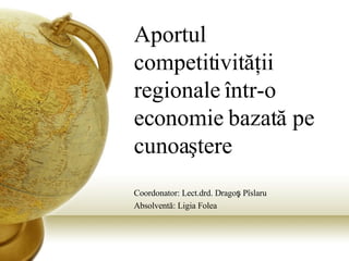 Aportul competitivit ăţ ii regionale  î ntr-o economie bazat ă  pe cunoa ş tere Coordonator: Lect.drd. Drago ş  P î slaru Absolvent ă : Ligia Folea 