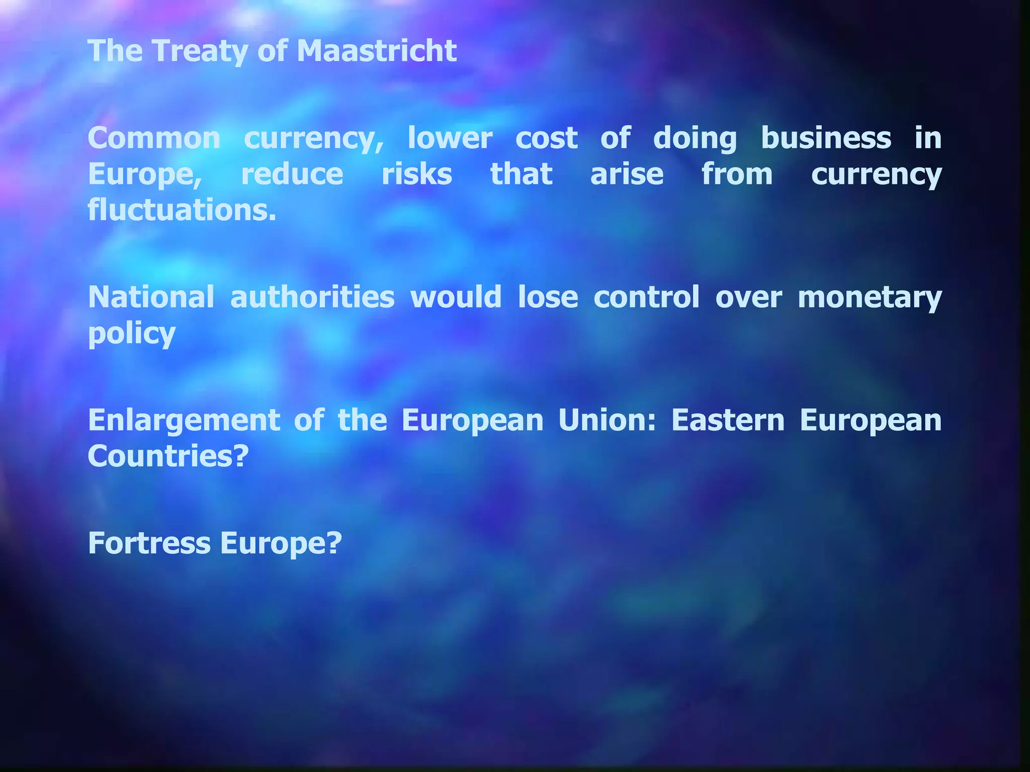 The Treaty of Maastricht Common currency, lower cost of doing business in Europe, reduce risks that arise from currency fluctuations. National authorities would lose control over monetary policy Enlargement of the European Union: Eastern European Countries?  Fortress Europe?  