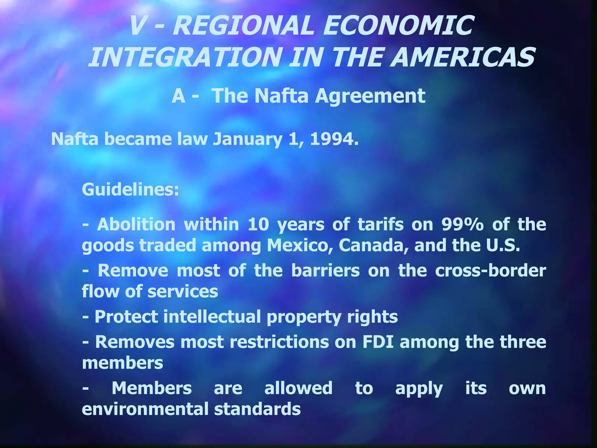 V - REGIONAL ECONOMIC INTEGRATION IN THE AMERICAS A -  The Nafta Agreement Nafta became law January 1, 1994. Guidelines:  - Abolition within 10 years of tarifs on 99% of the goods traded among Mexico, Canada, and the U.S. - Remove most of the barriers on the cross-border flow of services - Protect intellectual property rights - Removes most restrictions on FDI among the three members - Members are allowed to apply its own environmental standards 