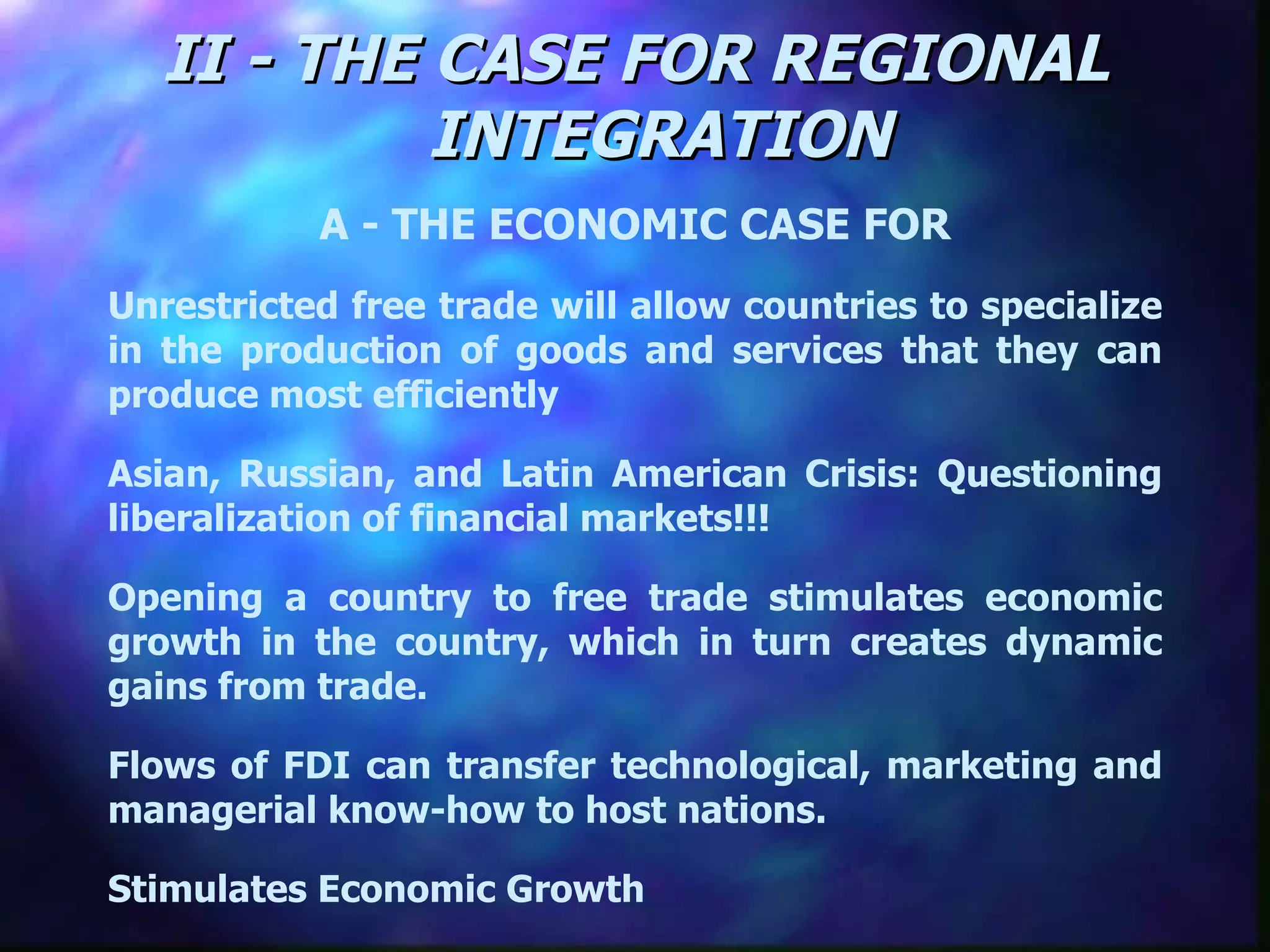 II - THE CASE FOR REGIONAL INTEGRATION A - THE ECONOMIC CASE FOR Unrestricted free trade will allow countries to specialize in the production of goods and services that they can produce most efficiently Asian, Russian, and Latin American Crisis: Questioning liberalization of financial markets!!! Opening a country to free trade stimulates economic growth in the country, which in turn creates dynamic gains from trade.  Flows of FDI can transfer technological, marketing and managerial know-how to host nations.  Stimulates Economic Growth 