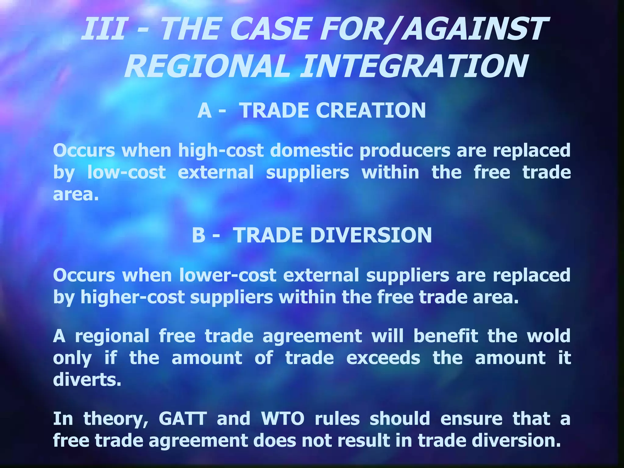 III - THE CASE FOR/AGAINST REGIONAL INTEGRATION A -  TRADE CREATION Occurs when high-cost domestic producers are replaced by low-cost external suppliers within the free trade area. B -  TRADE DIVERSION Occurs when lower-cost external suppliers are replaced by higher-cost suppliers within the free trade area. A regional free trade agreement will benefit the wold only if the amount of trade exceeds the amount it diverts. In theory, GATT and WTO rules should ensure that a free trade agreement does not result in trade diversion.  