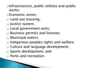  Infrastructure, public utilities and public
works;
 Economic zones;
 Land use housing;
 Justice system.
 Local government units;
 Business permits and licenses;
 Municipal waters;
 Indigenous peoples rights and welfare;
 Culture and language development;
 Sports development; and
 Parks and recreation.
 