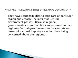  They have responsibilities to take care of particular
region and enforce the laws that Central
Government passes…Because regional
governments ensure that laws are enforced in their
regions- Central government can concentrate on
issues of national importance rather than being
concerned about the regions.
 