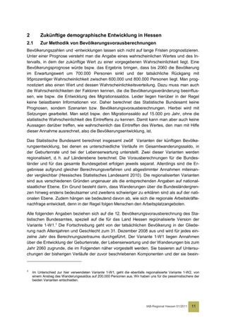 2        Zukünftige demographische Entwicklung in Hessen
2.1      Zur Methodik von Bevölkerungsvorausberechnungen
Bevölkerungszahlen und -entwicklungen lassen sich nicht auf lange Fristen prognostizieren.
Unter einer Prognose versteht man die Angabe eines wahrscheinlichen Wertes und des In-
tervalls, in dem der zukünftige Wert zu einer vorgegebenen Wahrscheinlichkeit liegt. Eine
Bevölkerungsprognose würde bspw. das Ergebnis bringen, dass bis 2060 die Bevölkerung
im Erwartungswert um 700.000 Personen sinkt und der tatsächliche Rückgang mit
95prozentiger Wahrscheinlichkeit zwischen 600.000 und 800.000 Personen liegt. Man prog-
nostiziert also einen Wert und dessen Wahrscheinlichkeitsverteilung. Dazu muss man auch
die Wahrscheinlichkeiten der Faktoren kennen, die die Bevölkerungsveränderung beeinflus-
sen, wie bspw. die Entwicklung des Migrationssaldos. Leider liegen hierüber in der Regel
keine belastbaren Informationen vor. Daher berechnet das Statistische Bundesamt keine
Prognosen, sondern Szenarien bzw. Bevölkerungsvorausberechnungen. Hierbei wird mit
Setzungen gearbeitet. Man setzt bspw. den Migrationssaldo auf 15.000 pro Jahr, ohne die
statistische Wahrscheinlichkeit des Eintreffens zu kennen. Damit kann man aber auch keine
Aussagen darüber treffen, wie wahrscheinlich das Eintreffen des Wertes, den man mit Hilfe
dieser Annahme ausrechnet, also die Bevölkerungsentwicklung, ist.

Das Statistische Bundesamt berechnet insgesamt zwölf Varianten der künftigen Bevölke-
rungsentwicklung, bei denen es unterschiedliche Verläufe im Gesamtwanderungssaldo, in
der Geburtenrate und bei der Lebenserwartung unterstellt. Zwei dieser Varianten werden
regionalisiert, d. h. auf Länderebene berechnet. Die Vorausberechnungen für die Bundes-
länder und für das gesamte Bundesgebiet erfolgen jeweils separat. Allerdings sind die Er-
gebnisse aufgrund gleicher Berechnungsverfahren und abgestimmter Annahmen miteinan-
der vergleichbar (Hessisches Statistisches Landesamt 2010). Die regionalisierten Varianten
sind aus verschiedenen Gründen ungenauer als die entsprechenden Angaben auf national-
staatlicher Ebene. Ein Grund besteht darin, dass Wanderungen über die Bundesländergren-
zen hinweg erstens bedeutsamer und zweitens schwieriger zu erklären sind als auf der nati-
onalen Ebene. Zudem hängen sie bedeutend davon ab, wie sich die regionale Arbeitskräfte-
nachfrage entwickelt, denn in der Regel folgen Menschen den Arbeitsplatzangeboten.

Alle folgenden Angaben beziehen sich auf die 12. Bevölkerungsvorausberechnung des Sta-
tistischen Bundesamtes, speziell auf die für das Land Hessen regionalisierte Version der
Variante 1-W1.3 Die Fortschreibung geht von der tatsächlichen Bevölkerung in der Gliede-
rung nach Altersjahren und Geschlecht zum 31. Dezember 2008 aus und wird für jedes ein-
zelne Jahr des Berechnungszeitraums durchgeführt. Der Variante 1-W1 liegen Annahmen
über die Entwicklung der Geburtenrate, der Lebenserwartung und der Wanderungen bis zum
Jahr 2060 zugrunde, die im Folgenden näher vorgestellt werden. Sie basieren auf Untersu-
chungen der bisherigen Verläufe der zuvor beschriebenen Komponenten und der sie beein-


3
    Im Unterschied zur hier verwendeten Variante 1-W1, geht die ebenfalls regionalisierte Variante 1-W2, von
    einem Anstieg des Wanderungssaldos auf 200.000 Personen aus. Wir haben uns für die pessimistischere der
    beiden Varianten entschieden.




                                                                           IAB-Regional Hessen 01/2011   11
 
