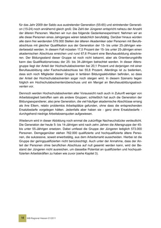 für das Jahr 2009 der Saldo aus austretender Generation (55-65) und eintretender Generati-
on (15-24) noch annähernd gleich groß: Die Zahl der Jüngeren entspricht nahezu der Anzahl
der älteren Personen. Machen wir nun das folgende Gedankenexperiment: Nehmen wir an
alle diese Personen eines Jahrganges wären tatsächlich berufstätig. Darüber hinaus würden
alle dann frei werdenden 579.000 Stellen der älteren Akademiker oder Personen mit Berufs-
abschluss mit gleicher Qualifikation aus der Generation der 15- bis unter 25-Jährigen wie-
derbesetzt werden. In diesem Fall müssten 17,5 Prozent der 15- bis unter 25-Jährigen einen
akademischen Abschluss erreichen und rund 67,6 Prozent eine Berufsausbildung absolvie-
ren. Der Bildungsstand dieser Gruppe ist noch nicht bekannt, aber als Orientierungshilfe
kann das Qualifikationsniveau der 25- bis 34-Jährigen betrachtet werden. In dieser Alters-
gruppe liegt der Anteil der Hochschulabsolventen bei 20,1 Prozent und derjenigen mit einer
Berufsausbildung oder Fachschulabschluss bei 55,8 Prozent. Allerdings ist zu bedenken,
dass sich noch Mitglieder dieser Gruppe in tertiären Bildungsaktivitäten befinden, so dass
der Anteil der Hochschulabsolventen sogar noch steigen wird. In diesem Szenario liegen
folglich ein Hochschulabsolventenüberschuss und ein Mangel an Berufsausbildungsabsol-
venten vor.

Dennoch werden Hochschulabsolventen aller Voraussicht nach auch in Zukunft weniger von
Arbeitslosigkeit betroffen sein als andere Gruppen; schließlich hat auch die Generation der
Bildungsexpandierer, also jene Generation, die viel häufiger akademische Abschlüsse errang
als ihre Eltern, relativ problemlos Arbeitsplätze gefunden, ohne dass die entsprechenden
Ersatzbedarfe vorgelegen hätten. Jedenfalls aber haben sie - ganz ohne Ersatzbedarfe -
durchgehend niedrige Arbeitslosenquoten aufgewiesen.

Wiederum wird in dieser Abbildung noch einmal die zukünftige Nachwuchslücke verdeutlicht.
Die Generation der heute 5- bis 14-Jährigen wird nach zehn Jahren die Altersgruppe der 45-
bis unter 55-Jährigen ersetzen. Dabei umfasst die Gruppe der Jüngeren lediglich 573.000
Personen. Demgegenüber stehen 762.000 qualifizierte und hochqualifizierte ältere Perso-
nen, die sukzessive, soweit erwerbstätig, aus dem Arbeitsmarkt ausscheiden. Hierbei ist die
Gruppe der geringqualifizierten nicht berücksichtigt. Auch unter der Annahme, dass der An-
teil der Personen ohne beruflichen Abschluss auf null gesenkt werden kann, wird der Be-
stand der Jüngeren nicht ausreichen, um dasselbe Potential an qualifizierten und hochquali-
fizierten Arbeitskräften zu haben wie zuvor (siehe Kapitel 3).




 18   IAB-Regional Hessen 01/2011
 