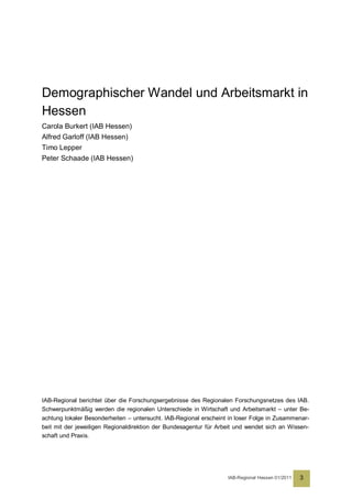 Demographischer Wandel und Arbeitsmarkt in
Hessen
Carola Burkert (IAB Hessen)
Alfred Garloff (IAB Hessen)
Timo Lepper
Peter Schaade (IAB Hessen)




IAB-Regional berichtet über die Forschungsergebnisse des Regionalen Forschungsnetzes des IAB.
Schwerpunktmäßig werden die regionalen Unterschiede in Wirtschaft und Arbeitsmarkt – unter Be-
achtung lokaler Besonderheiten – untersucht. IAB-Regional erscheint in loser Folge in Zusammenar-
beit mit der jeweiligen Regionaldirektion der Bundesagentur für Arbeit und wendet sich an Wissen-
schaft und Praxis.




                                                                   IAB-Regional Hessen 01/2011   3
 
