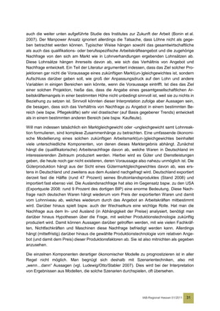 auch die weiter unten aufgeführte Studie des Institutes zur Zukunft der Arbeit (Bonin et al.
2007). Der Manpower Ansatz ignoriert allerdings die Tatsache, dass Löhne nicht als gege-
ben betrachtet werden können. Typischer Weise hängen sowohl das gesamtwirtschaftliche
als auch das qualifikations- oder berufsspezifische Arbeitskräfteangebot und die zugehörige
Nachfrage von den sich am Markt wie in Lohnverhandlungen ergebenden Lohnsätzen ab.
Diese Lohnsätze hängen ihrerseits davon ab, wie sich das Verhältnis von Angebot und
Nachfrage entwickelt. Ein Teil der Literatur argumentiert indessen, dass das Ziel solcher Pro-
jektionen gar nicht die Voraussage eines zukünftigen Markt(un-)gleichgewichtes ist, sondern
Aufschluss darüber geben soll, wie groß der Anpassungsdruck auf den Lohn und andere
Variablen in einigen Bereichen sein könnte, wenn die Voraussage eintrifft. Ist dies das Ziel
einer solchen Projektion, hieße das, dass die Angabe eines gesamtgesellschaftlichen Ar-
beitskräftemangels in einer bestimmten Höhe nicht unbedingt sinnvoll ist, weil sie zu nichts in
Beziehung zu setzen ist. Sinnvoll könnten dieser Interpretation zufolge aber Aussagen sein,
die besagen, dass sich das Verhältnis von Nachfrage zu Angebot in einem bestimmten Be-
reich (wie bspw. Pflegekräfte) sehr viel drastischer (auf Basis gegebener Trends) entwickelt
als in einem bestimmten anderen Bereich (wie bspw. Kaufleute).

Will man indessen tatsächlich ein Marktgleichgewicht oder -ungleichgewicht samt Lohnreak-
tion formulieren, sind komplexe Zusammenhänge zu betrachten. Eine umfassende ökonomi-
sche Modellierung eines solchen zukünftigen Arbeitsmarkt(un-)gleichgewichtes beinhaltet
viele unterschiedliche Komponenten, von denen dieses Marktergebnis abhängt. Zunächst
hängt die (qualifikatorische) Arbeitsnachfrage davon ab, welche Waren in Deutschland im
interessierenden Zeitraum produziert werden. Hierbei wird es Güter und Dienstleistungen
geben, die heute noch gar nicht existieren, deren Voraussage also nahezu unmöglich ist. Die
Güterproduktion hängt aus der Sicht eines Gütermarktgleichgewichtes davon ab, was ers-
tens in Deutschland und zweitens aus dem Ausland nachgefragt wird. Deutschland exportiert
derzeit fast die Hälfte (rund 47 Prozent) seines Bruttoinlandsproduktes (Stand 2008) und
importiert fast ebenso viel. Die Auslandsnachfrage hat also im Gegensatz bspw. zu den USA
(Exportquote 2008: rund 9 Prozent des dortigen BIP) eine enorme Bedeutung. Diese Nach-
frage nach deutschen Waren hängt wiederum vom Preis der exportierten Waren und damit
vom Lohnniveau ab, welches wiederum durch das Angebot an Arbeitskräften mitbestimmt
wird. Darüber hinaus spielt bspw. auch der Wechselkurs eine wichtige Rolle. Hat man die
Nachfrage aus dem In- und Ausland (in Abhängigkeit der Preise) analysiert, benötigt man
darüber hinaus Hypothesen über die Frage, mit welcher Produktionstechnologie zukünftig
produziert wird. Damit können Aussagen darüber getroffen werden, mit wie vielen Fachkräf-
ten, Nichtfachkräften und Maschinen diese Nachfrage befriedigt werden kann. Allerdings
hängt (mittelfristig) darüber hinaus die gewählte Produktionstechnologie vom relativen Ange-
bot (und damit dem Preis) dieser Produktionsfaktoren ab. Sie ist also mitnichten als gegeben
anzusehen.

Die einzelnen Komponenten derartiger ökonomischer Modelle zu prognostizieren ist in aller
Regel nicht möglich. Man begnügt sich deshalb mit Szenarientechniken, also mit
„wenn…dann“ Aussagen (vgl. Ludewig/Otto/Stabler 2007). Dies wird bei der Interpretation
von Ergebnissen aus Modellen, die solche Szenarien durchspielen, oft übersehen.




                                                                 IAB-Regional Hessen 01/2011   31
 