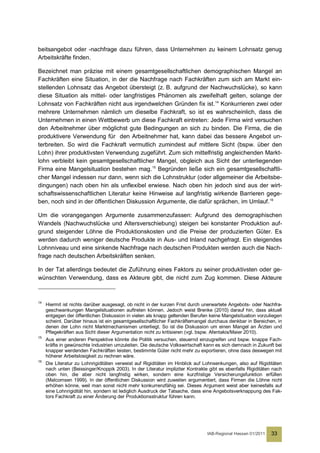 beitsangebot oder -nachfrage dazu führen, dass Unternehmen zu keinem Lohnsatz genug
Arbeitskräfte finden.

Bezeichnet man präzise mit einem gesamtgesellschaftlichen demographischen Mangel an
Fachkräften eine Situation, in der die Nachfrage nach Fachkräften zum sich am Markt ein-
stellenden Lohnsatz das Angebot übersteigt (z. B. aufgrund der Nachwuchslücke), so kann
diese Situation als mittel- oder langfristiges Phänomen als zweifelhaft gelten, solange der
Lohnsatz von Fachkräften nicht aus irgendwelchen Gründen fix ist. 14 Konkurrieren zwei oder
mehrere Unternehmen nämlich um dieselbe Fachkraft, so ist es wahrscheinlich, dass die
Unternehmen in einen Wettbewerb um diese Fachkraft eintreten: Jede Firma wird versuchen
den Arbeitnehmer über möglichst gute Bedingungen an sich zu binden. Die Firma, die die
produktivere Verwendung für den Arbeitnehmer hat, kann dabei das bessere Angebot un-
terbreiten. So wird die Fachkraft vermutlich zumindest auf mittlere Sicht (bspw. über den
Lohn) ihrer produktivsten Verwendung zugeführt. Zum sich mittelfristig angleichenden Markt-
lohn verbleibt kein gesamtgesellschaftlicher Mangel, obgleich aus Sicht der unterliegenden
Firma eine Mangelsituation bestehen mag. 15 Begründen ließe sich ein gesamtgesellschaftli-
cher Mangel indessen nur dann, wenn sich die Lohnstruktur (oder allgemeiner die Arbeitsbe-
dingungen) nach oben hin als unflexibel erwiese. Nach oben hin jedoch sind aus der wirt-
schaftswissenschaftlichen Literatur keine Hinweise auf langfristig wirkende Barrieren gege-
ben, noch sind in der öffentlichen Diskussion Argumente, die dafür sprächen, im Umlauf.16

Um die vorangegangen Argumente zusammenzufassen: Aufgrund des demographischen
Wandels (Nachwuchslücke und Altersverschiebung) steigen bei konstanter Produktion auf-
grund steigender Löhne die Produktionskosten und die Preise der produzierten Güter. Es
werden dadurch weniger deutsche Produkte in Aus- und Inland nachgefragt. Ein steigendes
Lohnniveau und eine sinkende Nachfrage nach deutschen Produkten werden auch die Nach-
frage nach deutschen Arbeitskräften senken.

In der Tat allerdings bedeutet die Zuführung eines Faktors zu seiner produktivsten oder ge-
wünschten Verwendung, dass es Akteure gibt, die nicht zum Zug kommen. Diese Akteure



14
     Hiermit ist nichts darüber ausgesagt, ob nicht in der kurzen Frist durch unerwartete Angebots- oder Nachfra-
     geschwankungen Mangelsituationen auftreten können. Jedoch weist Brenke (2010) darauf hin, dass aktuell
     entgegen der öffentlichen Diskussion in vielen als knapp geltenden Berufen keine Mangelsituation vorzuliegen
     scheint. Darüber hinaus ist ein gesamtgesellschaftlicher Fachkräftemangel durchaus denkbar in Bereichen, in
     denen der Lohn nicht Marktmechanismen unterliegt. So ist die Diskussion um einen Mangel an Ärzten und
     Pflegekräften aus Sicht dieser Argumentation nicht zu kritisieren (vgl. bspw. Afentakis/Maier 2010).
15
     Aus einer anderen Perspektive könnte die Politik versuchen, steuernd einzugreifen und bspw. knappe Fach-
     kräfte in gewünschte Industrien umzuleiten. Die deutsche Volkswirtschaft kann es sich demnach in Zukunft bei
     knapper werdenden Fachkräften leisten, bestimmte Güter nicht mehr zu exportieren, ohne dass deswegen mit
     höherer Arbeitslosigkeit zu rechnen wäre.
16
     Die Literatur zu Lohnrigiditäten verweist auf Rigiditäten im Hinblick auf Lohnsenkungen, also auf Rigiditäten
     nach unten (Beissinger/Knoppik 2003). In der Literatur impliziter Kontrakte gibt es ebenfalls Rigiditäten nach
     oben hin, die aber nicht langfristig wirken, sondern eine kurzfristige Versicherungsfunktion erfüllen
     (Malcomsen 1999). In der öffentlichen Diskussion wird zuweilen argumentiert, dass Firmen die Löhne nicht
     erhöhen könne, weil man sonst nicht mehr konkurrenzfähig sei. Dieses Argument weist aber keinesfalls auf
     eine Lohnrigidität hin, sondern ist lediglich Ausdruck der Tatsache, dass eine Angebotsverknappung des Fak-
     tors Fachkraft zu einer Änderung der Produktionsstruktur führen kann.




                                                                                IAB-Regional Hessen 01/2011   33
 