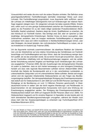 Voraussichtlich wird weder die eine noch die andere Situation eintreten. Die Definition eines
gesamtgesellschaftlichen Fachkräftemangels beinhaltet notwendiger Weise auch einen
Lohnsatz. Wer Fachkräftemangel prognostiziert, muss Argumente dafür aufführen, warum
der Lohnsatz (im mittelfristigen Gleichgewicht) nicht auf Veränderungen der relativen Nach-
frage reagieren (steigen) kann. Ein steigender Lohnsatz hat dabei zweierlei Effekte. Erstens
wird, sofern auch nur eine geringe Substituierbarkeit zwischen den Produktionsfaktoren ge-
geben ist, die Produktion hin zu den relativ billiger werdenden Produktionsfaktoren (Nicht-
fachkräfte, Kapital) substituiert. Zweitens steigt der Anreiz, Qualifikationen zu erwerben, die
das Individuum zur Fachkraft machen. Das benötigt zwar Zeit, aber wir sprechen ja über
langfristige, demographische Entwicklungen. Darüber hinaus ist davon auszugehen, dass
Unternehmen verstehen, dass ein knapper werdendes Fachkräfteangebot zu steigenden
Lohnsätzen führt, dass sich mithin Investitionen in Nichtfachkräftetechnologien lohnen, oder
aber Strategien, die darauf abzielen, den nicht-deutschen Fachkräftepool zu nutzen, wie et-
wa Investitionen im Ausland (vgl. Freeman 2006).

Um die Argumente nochmals zusammenzufassen: die absehbare Reaktion der Unterneh-
men und der Arbeitnehmer auf eine relative Verschiebung des Verhältnisses von Fachkräf-
tenachfrage und Fachkräfteangebot wird dazu führen, dass die Verschiebung weniger deut-
lich ausfällt, als sie das ansonsten würde. Da es keinen Grund gibt anzunehmen, dass Löh-
ne von Fachkräften mittelfristig nicht auf Marktverschiebungen reagieren, wird die verblei-
bende Verschiebung zwischen Angebot und Nachfrage durch Veränderungen des Lohnsat-
zes ausgeglichen 19 (Freeman 2006). Bei den Auswirkungen des demographischen Wandels
ist zudem zu bedenken, dass es sich hierbei keineswegs um eine homogene Entwicklung
handelt und dass viele regionale Besonderheiten auftreten können (Niebuhr/Stiller 2005).
Innerhalb des Gebiets der Bundesrepublik wird er in den verschiedenen Landesteilen zu
unterschiedlichen Zeitpunkten und mit unterschiedlicher Stärke auftreten. Bereits seit einigen
Jahren sind die regionalen Arbeitsmärkte Ostdeutschlands von den Folgen des Bevölke-
rungsrückgangs betroffen. Der demographiebedingte Rückgang des Erwerbspersonenpoten-
tials beläuft sich für Ostdeutschland im Jahr 2009 auf rund 90.000 Personen (seit Beginn der
Rückgänge ist die Bevölkerung um rund 1,3 Millionen Personen geschrumpft). In West-
deutschland konnte im selben Jahr der leicht negative Wanderungs- und Pendlersaldo im
Zusammenwirken mit der demographischen Komponente nicht durch eine Erhöhung der
Erwerbsneigung ausgeglichen werden. Der Rückgang des Erwerbspersonenpotentials in
Westdeutschland beläuft sich 2009 auf insgesamt 60.000 Personen (Bach et al. 2009). Für
Ostdeutschland insgesamt und für einzelne Regionen im Speziellen ist also bereits jetzt mit
recht dramatischen Bevölkerungsverschiebungen umzugehen, während der Westen noch
etwas mehr Zeit hat, Anpassungsstrategien zu entwickeln (vgl. Fuchs/Sujata/Weyh 2010;
Kotte/Meier/Stöckmann 2010).


19
     Aus dem Modell von Weiss und Garloff (2010) könnte man ableiten, dass es eine solche Lohnrigidität nach
     oben doch geben kann, nämlich dann, wenn der Lohn der Nichtfachkräfte aus irgendwelchen Gründen an den
     Lohn der Fachkräfte gekoppelt ist. Im Weiss/Garloff Modell ist dies der Fall, weil über die Sozialhilfe ein Feed-
     back der Einkommen der Fachkräfte auf Nichtfachkräfte entsteht. Allerdings ist aus dieser Sicht Arbeitslosig-
     keit bei Nichtfachkräften das wahrscheinlichere Resultat, als Fachkräftemangel.




                                                                                  IAB-Regional Hessen 01/2011   37
 