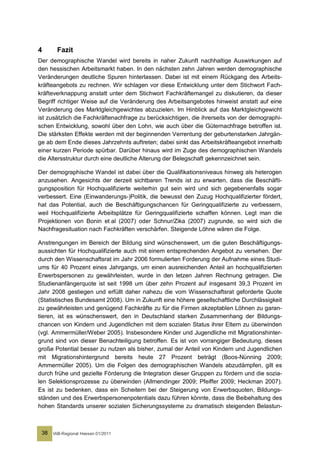 4      Fazit
Der demographische Wandel wird bereits in naher Zukunft nachhaltige Auswirkungen auf
den hessischen Arbeitsmarkt haben. In den nächsten zehn Jahren werden demographische
Veränderungen deutliche Spuren hinterlassen. Dabei ist mit einem Rückgang des Arbeits-
kräfteangebots zu rechnen. Wir schlagen vor diese Entwicklung unter dem Stichwort Fach-
kräfteverknappung anstatt unter dem Stichwort Fachkräftemangel zu diskutieren, da dieser
Begriff richtiger Weise auf die Veränderung des Arbeitsangebotes hinweist anstatt auf eine
Veränderung des Marktgleichgewichtes abzuzielen. Im Hinblick auf das Marktgleichgewicht
ist zusätzlich die Fachkräftenachfrage zu berücksichtigen, die ihrerseits von der demographi-
schen Entwicklung, sowohl über den Lohn, wie auch über die Güternachfrage betroffen ist.
Die stärksten Effekte werden mit der beginnenden Verrentung der geburtenstarken Jahrgän-
ge ab dem Ende dieses Jahrzehnts auftreten; dabei sinkt das Arbeitskräfteangebot innerhalb
einer kurzen Periode spürbar. Darüber hinaus wird im Zuge des demographischen Wandels
die Altersstruktur durch eine deutliche Alterung der Belegschaft gekennzeichnet sein.

Der demographische Wandel ist dabei über die Qualifikationsniveaus hinweg als heterogen
anzusehen. Angesichts der derzeit sichtbaren Trends ist zu erwarten, dass die Beschäfti-
gungsposition für Hochqualifizierte weiterhin gut sein wird und sich gegebenenfalls sogar
verbessert. Eine (Einwanderungs-)Politik, die bewusst den Zuzug Hochqualifizierter fördert,
hat das Potential, auch die Beschäftigungschancen für Geringqualifizierte zu verbessern,
weil Hochqualifizierte Arbeitsplätze für Geringqualifizierte schaffen können. Legt man die
Projektionen von Bonin et al (2007) oder Schnur/Zika (2007) zugrunde, so wird sich die
Nachfragesituation nach Fachkräften verschärfen. Steigende Löhne wären die Folge.

Anstrengungen im Bereich der Bildung sind wünschenswert, um die guten Beschäftigungs-
aussichten für Hochqualifizierte auch mit einem entsprechenden Angebot zu versehen. Der
durch den Wissenschaftsrat im Jahr 2006 formulierten Forderung der Aufnahme eines Studi-
ums für 40 Prozent eines Jahrgangs, um einen ausreichenden Anteil an hochqualifizierten
Erwerbspersonen zu gewährleisten, wurde in den letzen Jahren Rechnung getragen. Die
Studienanfängerquote ist seit 1998 um über zehn Prozent auf insgesamt 39,3 Prozent im
Jahr 2008 gestiegen und erfüllt daher nahezu die vom Wissenschaftsrat geforderte Quote
(Statistisches Bundesamt 2008). Um in Zukunft eine höhere gesellschaftliche Durchlässigkeit
zu gewährleisten und genügend Fachkräfte zu für die Firmen akzeptablen Löhnen zu garan-
tieren, ist es wünschenswert, den in Deutschland starken Zusammenhang der Bildungs-
chancen von Kindern und Jugendlichen mit dem sozialen Status ihrer Eltern zu überwinden
(vgl. Ammermüller/Weber 2005). Insbesondere Kinder und Jugendliche mit Migrationshinter-
grund sind von dieser Benachteiligung betroffen. Es ist von vorrangiger Bedeutung, dieses
große Potential besser zu nutzen als bisher, zumal der Anteil von Kindern und Jugendlichen
mit Migrationshintergrund bereits heute 27 Prozent beträgt (Boos-Nünning 2009;
Ammermüller 2005). Um die Folgen des demographischen Wandels abzudämpfen, gilt es
durch frühe und gezielte Förderung die Integration dieser Gruppen zu fördern und die sozia-
len Selektionsprozesse zu überwinden (Allmendinger 2009; Pfeiffer 2009; Heckman 2007).
Es ist zu bedenken, dass ein Scheitern bei der Steigerung von Erwerbsquoten, Bildungs-
ständen und des Erwerbspersonenpotentials dazu führen könnte, dass die Beibehaltung des
hohen Standards unserer sozialen Sicherungssysteme zu dramatisch steigenden Belastun-



 38   IAB-Regional Hessen 01/2011
 