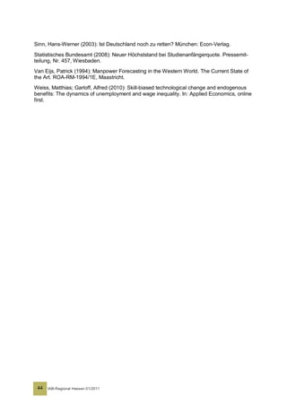 Sinn, Hans-Werner (2003): Ist Deutschland noch zu retten? München: Econ-Verlag.
Statistisches Bundesamt (2008): Neuer Höchststand bei Studienanfängerquote. Pressemit-
teilung, Nr. 457, Wiesbaden.
Van Eijs, Patrick (1994): Manpower Forecasting in the Western World. The Current State of
the Art. ROA-RM-1994/1E, Maastricht.
Weiss, Matthias; Garloff, Alfred (2010): Skill-biased technological change and endogenous
benefits: The dynamics of unemployment and wage inequality. In: Applied Economics, online
first.




 44   IAB-Regional Hessen 01/2011
 
