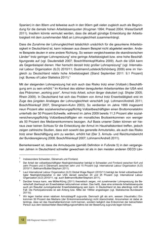 Spanien) in den 80ern und teilweise auch in den 90ern galt vielen zugleich auch als Begrün-
dung für die damals hohen Arbeitslosenquoten (Krugman 1994; Prasad 2004; Weiss/Garloff
2011). Insofern könnte vermutet werden, dass die aktuell günstige Entwicklung der Arbeits-
losigkeit mit dem zunehmenden Maß an Lohnungleichheit zusammenhängt.

Dass die Zunahme der Lohnungleichheit tatsächlich ursächlich für die gesunkene Arbeitslo-
sigkeit in Deutschland ist, kann indessen aus diesem Beispiel nicht abgeleitet werden. Ande-
re Beispiele deuten in eine andere Richtung. So weisen vergleichsweise die skandinavischen
Länder 2 trotz geringer Lohnspreizung 3 eine geringe Arbeitslosigkeit bzw. eine hohe Beschäf-
tigungsrate auf (vgl. Dauderstädt 2007; Bosch/Weinkopf/Kalina 2009). Auch die USA kann
als Gegenbeispiel dienen: Hier herrscht derzeit trotz großer Lohnspreizung 4 (vgl. Internatio-
nal Labour Organization (ILO) 2010/11; Dustmann/Ludsteck/Schönberg 2009) eine im Ver-
gleich zu Deutschland relativ hohe Arbeitslosigkeit (Stand September 2011: 9,1 Prozent)
(vgl. Bureau of Labor Statistics 2011).5

Mit der steigenden Lohnspreizung hat sich auch das Risiko trotz einer (Vollzeit-) Beschäfti-
gung arm zu sein erhöht.6 Im Kontext des stärker deregulierten Arbeitsmarktes der USA wird
das Phänomen „working poor“, Armut trotz Arbeit, schon länger diskutiert (vgl. Shipler 2005;
Rhein 2009). In Deutschland hat sich das Problem von Armut trotz Erwerbstätigkeit erst im
Zuge des jüngsten Anstieges der Lohnungleichheit verschärft (vgl. Lohmann/Andreß 2011;
Bosch/Weinkopf 2007; Strengmann-Kuhn 2003). So verdienten im Jahre 1999 insgesamt
neun Prozent aller sozialversicherungspflichtig Vollzeitbeschäftigten einen Bruttomonatslohn
unterhalb der 50 Prozent-Schwelle, während im Jahre 2009 bereits 11,3 Prozent aller sozial-
versicherungspflichtig Vollzeitbeschäftigten ein monatliches Bruttoeinkommen von weniger
als 50 Prozent des Medianeinkommens bezogen. Auf Basis unserer Daten können wir hie-
raus zwar keinen Schluss für die Entwicklung der Armut im Haushaltskontext treffen, jedoch
zeigen zahlreiche Studien, dass sich sowohl das generelle Armutsrisiko, als auch das Risiko
trotz einer Beschäftigung arm zu werden, erhöht hat (Der 3. Armuts- und Reichtumsbericht
der Bundesregierung 2008; Bosch/Weinkopf 2007; Lohmann/Andreß 2011).

Bemerkenswert ist, dass die Armutsquote (gemäß Definition in Fußnote 5) in den vergange-
nen Jahren in Deutschland schneller gewachsen ist als in den meisten anderen OECD Län-

2
     Insbesondere Schweden, Dänemark und Finnland.
3
     Der Anteil der vollzeitbeschäftigten Niedriglohnbezieher beträgt in Schweden und Finnland zwischen fünf und
     zehn Prozent und in Dänemark zwischen zehn und 15 Prozent (vgl. International Labour Organization (ILO)
     2010/11; Bellmann/Buttler/Stephani 2011).
4
     Laut International Labour Organization (ILO) Global Wage Report (2010/11) beträgt der Anteil vollzeitbeschäf-
     tigter Niedriglohnbezieher in den USA derzeit zwischen 20 und 25 Prozent (vgl. International Labour
     Organization (ILO) 2010/11; vgl. auch Bellmann/Buttler/Stephani 2011).
5
     Darüber hinaus kann, wie Möller/König (2011) theoretisch zeigen, mit zunehmender Lohnspreizung die Be-
     reitschaft überhaupt am Erwerbsleben teilzunehmen sinken. Das heißt, dass eine sinkende Arbeitslosenquote
     auch ein Resultat zurückgehender Erwerbsbeteiligung sein kann. In Deutschland ist das allerdings nicht der
     Fall: Die Partizipationsrate ist seit Anfang bzw. Mitte der 1990er angestiegen (vgl. Statistisches Bundesamt
     2011b).
6
     Wir legen hierbei einen relativen Armutsbegriff zugrunde. Demnach gilt als arm, wessen (Haushalts-) Ein-
     kommen 50 Prozent des Medians (der Einkommensverteilung) nicht überschreitet. Anzumerken ist dabei al-
     lerdings, dass wir das Haushalteinkommen nicht kennen, sondern lediglich das Einkommen der betrachteten
     Person aus dem beobachteten Beschäftigungsverhältnis bei der Bewertung zugrunde legen können.




    12   IAB-Regional Hessen 03/2011
 