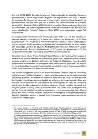 dern (vgl. OECD 2008). Der dritte Armuts- und Reichtumsbericht der deutschen Bundesre-
gierung kommt zu einem vergleichbaren Ergebnis und diagnostiziert, dass circa 13 Prozent
der deutschen Bevölkerung als dauerhaft einkommensarm gelten und ihnen langfristig die
gesellschaftliche Exklusion droht (vgl. Der 3. Armuts- und Reichtumsbericht der Bundesre-
gierung 2008). Brinkmann/Dörre (2006) identifizieren darüber hinaus wachsende Segmente
von ökonomisch und sozial ausgeschlossenen Teilen der Gesellschaft und sprechen von
einem „abgehängten Prekariat“ (Brinkmann/Dörre 2006) ohne substanzielle soziale Auf-
stiegschancen.

Die diagnostizierte Verschärfung der Armutsproblematik dürfte u. a. auf den rasanten An-
stieg der Niedriglohnbeschäftigung in Deutschland während der letzten zehn bis 15 Jahre
zurückzuführen sein.7 Im Jahr 2010 waren in Deutschland knapp 23 Prozent beziehungswei-
se mehr als jeder fünfte sozialversicherungspflichtig Vollzeitbeschäftigte für einen Niedrig-
lohn beschäftigt. Damit ist die deutsche Niedriglohnquote inzwischen höher als in Ländern
wie Frankreich (11,1 Prozent), Großbritannien (21,7 Prozent), den Niederlanden (17,6 Pro-
zent) oder Dänemark (8,5 Prozent) (vgl. Bosch/Weinkopf/Kalina 2009: 8).

Dementsprechend ist das Thema Niedriglohnbeschäftigung in den letzten Jahren verstärkt in
den Fokus der politisch-medialen Berichterstattung gerückt und Gegenstand politischer Kont-
roversen geworden. Im Zentrum steht dabei die Frage, ob Niedriglöhne neue Beschäfti-
gungschancen insbesondere für geringqualifizierte Arbeitsuchende generieren, die ansons-
ten keine Beschäftigung gefunden hätten oder ob sie lediglich zu einer Absenkung der Löhne
führen, und damit Armut trotz Arbeit Vorschub leisten. 8

Das Ziel der vorliegenden Studie ist es, einen empirischen Überblick über die Entwicklung
und Struktur des Niedriglohnsektors in Hessen unter Bezugnahme auf die gesamtdeutsche
Entwicklung zu geben. Im Zentrum des Interesses steht daher die Frage, wie sich der Nied-
riglohnsektor in den letzten Jahren entwickelt hat und wie er sich zusammensetzt. Dazu wird
zunächst anhand der Daten der Entgeltstatistik der Bundesagentur für Arbeit die Entwicklung
und Struktur des Niedriglohnsektors in Deutschland und Hessen detailliert dargestellt und
analysiert (Kapitel 2 und 3). Darauf aufbauend widmet sich Kapitel 4 der Aufstiegsmobilität,
also der Frage, ob Niedriglohnempfängern der Sprung in eine besser bezahlte Beschäftigung
gelingt. In Kapitel 5 werden mögliche Ursachen für die steigende Niedriglohnbeschäftigung
diskutiert. Schließlich werden in Kapitel 6 die Ergebnisse zusammengefasst und ein ab-
schließendes Fazit gezogen.




7
    Als wichtige Ursache von Armut gilt auch Arbeitslosigkeit. Da die Arbeitslosigkeit aber im Vergleich zu vor
    zehn oder 15 Jahren tendenziell gesunken ist, kommt Arbeitslosigkeit als Begründung für steigende Armuts-
    quoten eher nicht in Betracht. Als Niedriglohnbeschäftigter gilt, wer in einer sozialversicherungspflichtigen
    Vollzeitbeschäftigung weniger als zwei Drittel des Medianeinkommens von Vollzeitbeschäftigten erhält.
8
    Armut ist im Haushaltskontext definiert. Im Folgenden beziehen wir uns immer lediglich auf eine Komponente
    des Haushaltseinkommens, nämlich das Arbeitseinkommen aus einer sozialversicherungspflichtigen Beschäf-
    tigung. Weder die anderen potenziellen Komponenten der Haushaltseinkünfte noch die Frage der Haushalts-
    zusammensetzung können wir mit unseren Daten beantworten. Wenn jedoch eine wichtige Komponente und
    für viele Haushalte die einzige Komponente des Haushaltseinkommens sinkt, so verringert sich vermutlich oft
    das gesamte Haushaltseinkommen.




                                                                              IAB-Regional Hessen 03/2011   13
 