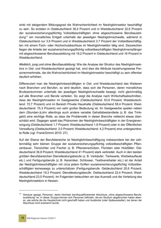 sinkt mit steigendem Bildungsgrad die Wahrscheinlichkeit im Niedriglohnsektor beschäftigt
zu sein. So erzielen in Ostdeutschland 36,4 Prozent und in Westdeutschland 32,6 Prozent
der sozialversicherungspflichtig Vollzeitbeschäftigten ohne abgeschlossene Berufsausbil-
dung 14 ein monatliches Entgelt unterhalb der jeweiligen Niedriglohnschwelle, während in
Ostdeutschland nur 3,9 Prozent und in Westdeutschland 3,7 Prozent der Vollzeitbeschäftig-
ten mit einem Fach- oder Hochschulabschluss im Niedriglohnsektor tätig sind. Dazwischen
liegen die Anteile der sozialversicherungspflichtig vollzeitbeschäftigten Niedriglohnempfänger
mit abgeschlossener Berufsausbildung mit 19,2 Prozent in Ostdeutschland und 16 Prozent in
Westdeutschland.

Weiblich, jung und ohne Berufsausbildung: Wie die Analyse der Struktur des Niedriglohnsek-
tors in Ost- und Westdeutschland gezeigt hat, sind dies die Attribute beziehungsweise Per-
sonenmerkmale, die die Wahrscheinlichkeit im Niedriglohnsektor beschäftigt zu sein offenbar
deutlich erhöhen.

Differenziert man die Niedriglohnbeschäftigten in Ost- und Westdeutschland des Weiteren
nach Branchen und Berufen, so wird deutlich, dass sich die Personen, deren monatliches
Bruttoeinkommen unterhalb der jeweiligen Niedriglohnschwelle bewegt, nicht gleichmäßig
auf alle Branchen und Berufe verteilen. So zeigt die Analyse nach Wirtschaftsabschnitten,
dass der Niedriglohnsektor im Gastgewerbe (Ostdeutschland: 63,9 Prozent; Westdeutsch-
land: 72,7 Prozent) und im Bereich Private Haushalte (Ostdeutschland 58,4 Prozent; West-
deutschland: 75,3 Prozent) von sehr großer Bedeutung ist. Im Gastgewerbe spielen neben
dem (Stunden-)Lohn allerdings auch andere variable Gehaltsbestandteile (z. B. das Trink-
geld) eine wichtige Rolle, so dass die Problematik in dieser Branche vielleicht etwas über-
schätzt wird. Dagegen spielt das Phänomen der Niedriglohnbeschäftigten in der Energiever-
sorgung (Ostdeutschland 1,7 Prozent; Westdeutschland 1,8 Prozent) oder in der Öffentlichen
Verwaltung (Ostdeutschland: 2,0 Prozent; Westdeutschland: 4,2 Prozent) eine untergeordne-
te Rolle (vgl. Frank/Grimm 2010: 27).

Auf der Ebene der Berufsbereiche ist Niedriglohnbeschäftigung insbesondere bei der zah-
lenmäßig sehr kleinen Gruppe der sozialversicherungspflichtig vollzeitbeschäftigten Pflan-
zenbauer, Tierzüchter und Fischer (z. B. Pflanzenschützer, Floristen oder Holzfäller: Ost-
deutschland 36,8 Prozent; Westdeutschland 41 Prozent) stark verbreitet. Auch in den beiden
größten Berufsbereichen Dienstleistungsberufe (z. B. Verkäufer, Tankwarte, Werbekaufleute
etc.) und Fertigungsberufe (z. B. Keramiker, Schlosser, Textilverarbeiter etc.) ist der Anteil
der Niedriglohnbeschäftigten mit circa jedem fünften sozialversicherungspflichtig Vollzeitbe-
schäftigten keineswegs zu unterschätzen (Fertigungsberufe: Ostdeutschland 20,6 Prozent;
Westdeutschland 19,3 Prozent; Dienstleistungsberufe: Ostdeutschland 22,4 Prozent; West-
deutschland 23,5 Prozent). Im Folgenden beleuchten wir das Ausmaß und die Verteilung des
Niedriglohnsektors in Hessen.



14
      Genauer gesagt, Personen, deren höchster berufsqualifizierender Abschluss „ohne abgeschlossene Berufs-
      ausbildung“ ist. In dieser Gruppe können sich Personen befinden, die ein Studium abgebrochen haben eben-
      so, wie solche die die Hauptschule nicht geschafft haben und Ausländer (oder Spätaussiedler), bei denen der
      Abschluss nicht anerkannt wurde.




     18   IAB-Regional Hessen 03/2011
 