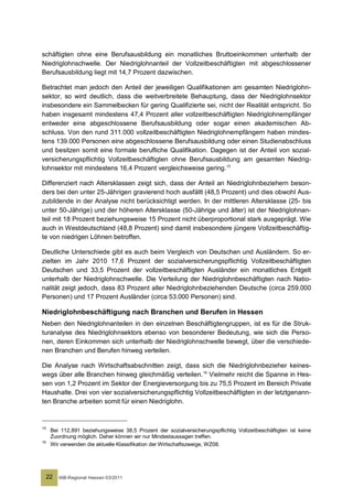 schäftigten ohne eine Berufsausbildung ein monatliches Bruttoeinkommen unterhalb der
Niedriglohnschwelle. Der Niedriglohnanteil der Vollzeitbeschäftigten mit abgeschlossener
Berufsausbildung liegt mit 14,7 Prozent dazwischen.

Betrachtet man jedoch den Anteil der jeweiligen Qualifikationen am gesamten Niedriglohn-
sektor, so wird deutlich, dass die weitverbreitete Behauptung, dass der Niedriglohnsektor
insbesondere ein Sammelbecken für gering Qualifizierte sei, nicht der Realität entspricht. So
haben insgesamt mindestens 47,4 Prozent aller vollzeitbeschäftigten Niedriglohnempfänger
entweder eine abgeschlossene Berufsausbildung oder sogar einen akademischen Ab-
schluss. Von den rund 311.000 vollzeitbeschäftigten Niedriglohnempfängern haben mindes-
tens 139.000 Personen eine abgeschlossene Berufsausbildung oder einen Studienabschluss
und besitzen somit eine formale berufliche Qualifikation. Dagegen ist der Anteil von sozial-
versicherungspflichtig Vollzeitbeschäftigten ohne Berufsausbildung am gesamten Niedrig-
lohnsektor mit mindestens 16,4 Prozent vergleichsweise gering. 15

Differenziert nach Altersklassen zeigt sich, dass der Anteil an Niedriglohnbeziehern beson-
ders bei den unter 25-Jährigen gravierend hoch ausfällt (48,5 Prozent) und dies obwohl Aus-
zubildende in der Analyse nicht berücksichtigt werden. In der mittleren Altersklasse (25- bis
unter 50-Jährige) und der höheren Altersklasse (50-Jährige und älter) ist der Niedriglohnan-
teil mit 18 Prozent beziehungsweise 15 Prozent nicht überproportional stark ausgeprägt. Wie
auch in Westdeutschland (48,8 Prozent) sind damit insbesondere jüngere Vollzeitbeschäftig-
te von niedrigen Löhnen betroffen.

Deutliche Unterschiede gibt es auch beim Vergleich von Deutschen und Ausländern. So er-
zielten im Jahr 2010 17,6 Prozent der sozialversicherungspflichtig Vollzeitbeschäftigten
Deutschen und 33,5 Prozent der vollzeitbeschäftigten Ausländer ein monatliches Entgelt
unterhalb der Niedriglohnschwelle. Die Verteilung der Niedriglohnbeschäftigten nach Natio-
nalität zeigt jedoch, dass 83 Prozent aller Niedriglohnbeziehenden Deutsche (circa 259.000
Personen) und 17 Prozent Ausländer (circa 53.000 Personen) sind.

Niedriglohnbeschäftigung nach Branchen und Berufen in Hessen
Neben den Niedriglohnanteilen in den einzelnen Beschäftigtengruppen, ist es für die Struk-
turanalyse des Niedriglohnsektors ebenso von besonderer Bedeutung, wie sich die Perso-
nen, deren Einkommen sich unterhalb der Niedriglohnschwelle bewegt, über die verschiede-
nen Branchen und Berufen hinweg verteilen.

Die Analyse nach Wirtschaftsabschnitten zeigt, dass sich die Niedriglohnbezieher keines-
wegs über alle Branchen hinweg gleichmäßig verteilen. 16 Vielmehr reicht die Spanne in Hes-
sen von 1,2 Prozent im Sektor der Energieversorgung bis zu 75,5 Prozent im Bereich Private
Haushalte. Drei von vier sozialversicherungspflichtig Vollzeitbeschäftigten in der letztgenann-
ten Branche arbeiten somit für einen Niedriglohn.


15
      Bei 112.891 beziehungsweise 38,5 Prozent der sozialversicherungspflichtig Vollzeitbeschäftigten ist keine
      Zuordnung möglich. Daher können wir nur Mindestaussagen treffen.
16
      Wir verwenden die aktuelle Klassifikation der Wirtschaftszweige, WZ08.




     22   IAB-Regional Hessen 03/2011
 